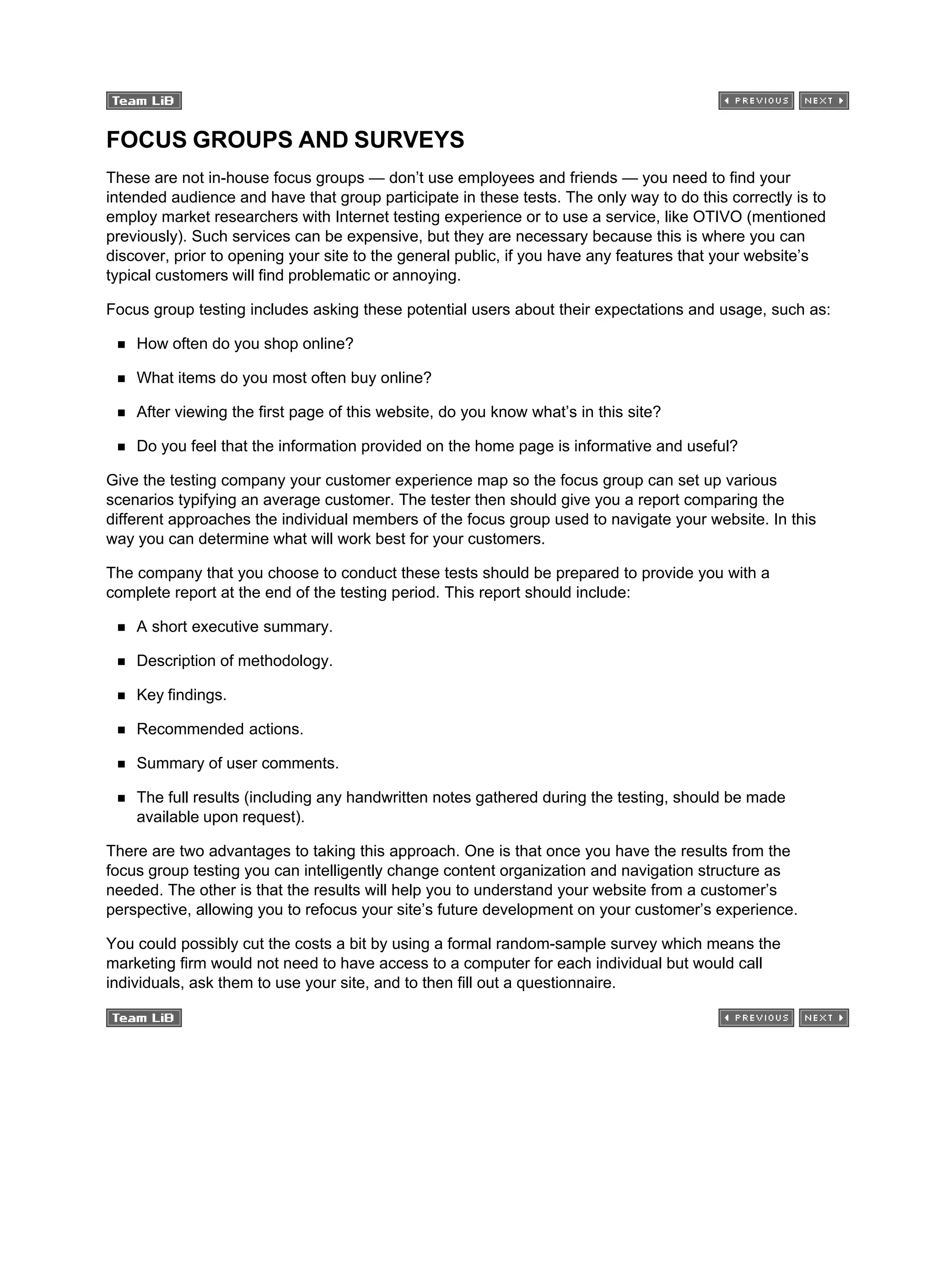 FOCUS GROUPS AND SURVEYS
These are not in-house focus groups — don’t use employees and friends — you need to find your
intended audience and have that group participate in these tests. The only way to do this correctly is to
employ market researchers with Internet testing experience or to use a service, like OTIVO (mentioned
previously). Such services can be expensive, but they are necessary because this is where you can
discover, prior to opening your site to the general public, if you have any features that your website’s
typical customers will find problematic or annoying.
Focus group testing includes asking these potential users about their expectations and usage, such as:
How often do you shop online?
What items do you most often buy online?
After viewing the first page of this website, do you know what’s in this site?
Do you feel that the information provided on the home page is informative and useful?
Give the testing company your customer experience map so the focus group can set up various
scenarios typifying an average customer. The tester then should give you a report comparing the
different approaches the individual members of the focus group used to navigate your website. In this
way you can determine what will work best for your customers.
The company that you choose to conduct these tests should be prepared to provide you with a
complete report at the end of the testing period. This report should include:
A short executive summary.
Description of methodology.
Key findings.
Recommended actions.
Summary of user comments.
The full results (including any handwritten notes gathered during the testing, should be made
available upon request).
There are two advantages to taking this approach. One is that once you have the results from the
focus group testing you can intelligently change content organization and navigation structure as
needed. The other is that the results will help you to understand your website from a customer’s
perspective, allowing you to refocus your site’s future development on your customer’s experience.
You could possibly cut the costs a bit by using a formal random-sample survey which means the
marketing firm would not need to have access to a computer for each individual but would call
individuals, ask them to use your site, and to then fill out a questionnaire.
 