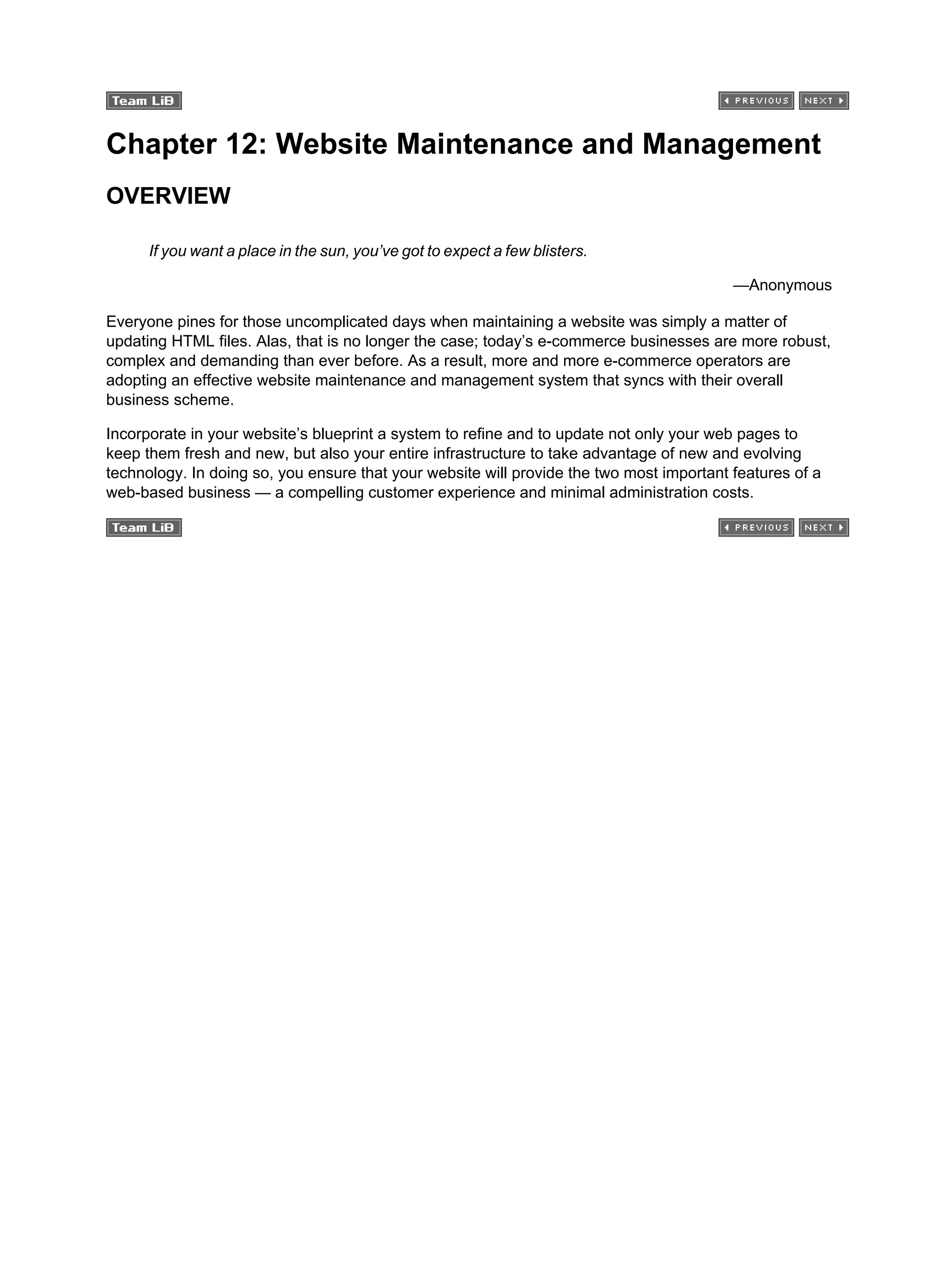 Chapter 12: Website Maintenance and Management
OVERVIEW
If you want a place in the sun, you’ve got to expect a few blisters.
—Anonymous
Everyone pines for those uncomplicated days when maintaining a website was simply a matter of
updating HTML files. Alas, that is no longer the case; today’s e-commerce businesses are more robust,
complex and demanding than ever before. As a result, more and more e-commerce operators are
adopting an effective website maintenance and management system that syncs with their overall
business scheme.
Incorporate in your website’s blueprint a system to refine and to update not only your web pages to
keep them fresh and new, but also your entire infrastructure to take advantage of new and evolving
technology. In doing so, you ensure that your website will provide the two most important features of a
web-based business — a compelling customer experience and minimal administration costs.
 