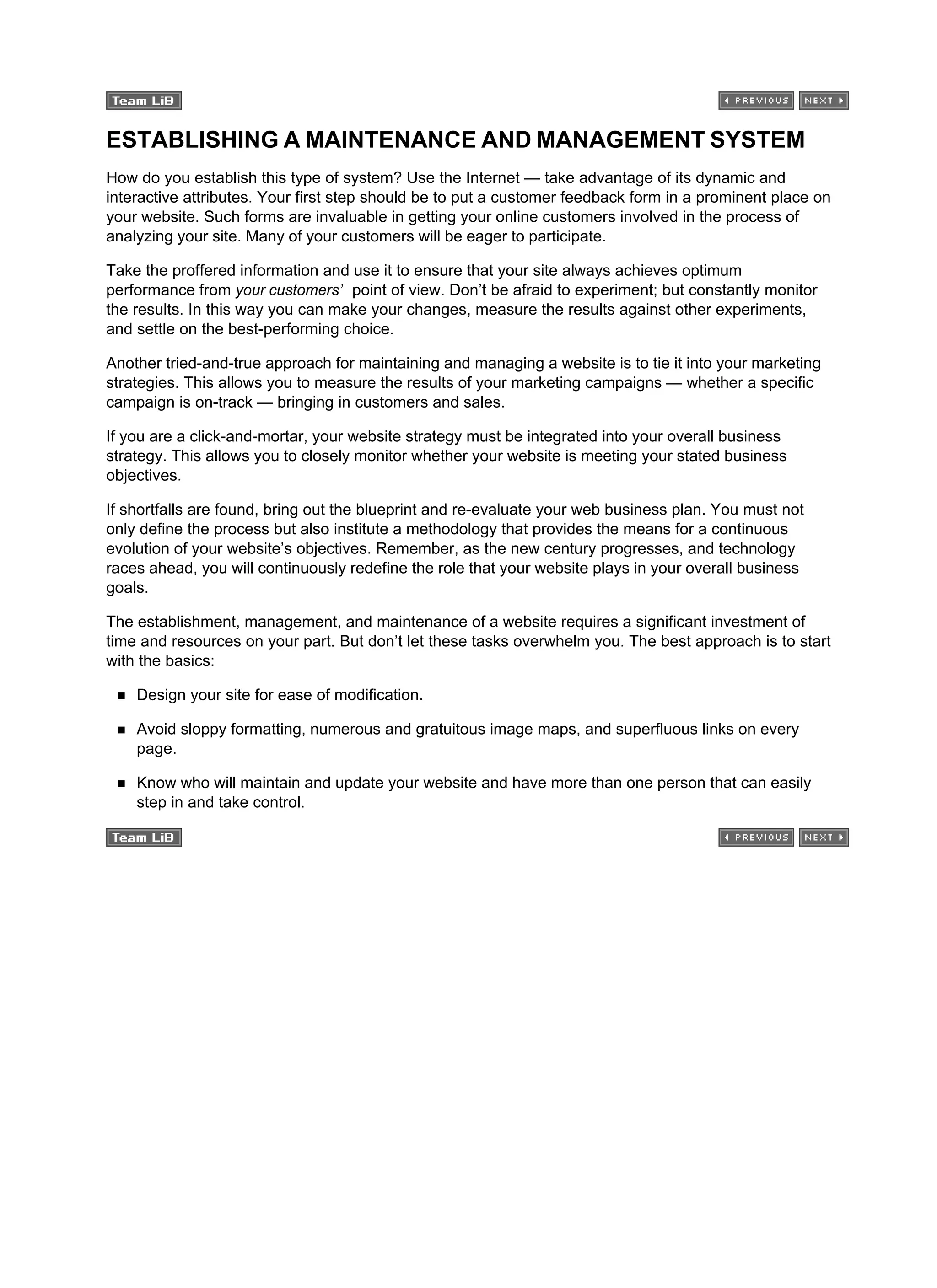 ESTABLISHING A MAINTENANCE AND MANAGEMENT SYSTEM
How do you establish this type of system? Use the Internet — take advantage of its dynamic and
interactive attributes. Your first step should be to put a customer feedback form in a prominent place on
your website. Such forms are invaluable in getting your online customers involved in the process of
analyzing your site. Many of your customers will be eager to participate.
Take the proffered information and use it to ensure that your site always achieves optimum
performance from your customers’ point of view. Don’t be afraid to experiment; but constantly monitor
the results. In this way you can make your changes, measure the results against other experiments,
and settle on the best-performing choice.
Another tried-and-true approach for maintaining and managing a website is to tie it into your marketing
strategies. This allows you to measure the results of your marketing campaigns — whether a specific
campaign is on-track — bringing in customers and sales.
If you are a click-and-mortar, your website strategy must be integrated into your overall business
strategy. This allows you to closely monitor whether your website is meeting your stated business
objectives.
If shortfalls are found, bring out the blueprint and re-evaluate your web business plan. You must not
only define the process but also institute a methodology that provides the means for a continuous
evolution of your website’s objectives. Remember, as the new century progresses, and technology
races ahead, you will continuously redefine the role that your website plays in your overall business
goals.
The establishment, management, and maintenance of a website requires a significant investment of
time and resources on your part. But don’t let these tasks overwhelm you. The best approach is to start
with the basics:
Design your site for ease of modification.
Avoid sloppy formatting, numerous and gratuitous image maps, and superfluous links on every
page.
Know who will maintain and update your website and have more than one person that can easily
step in and take control.
 