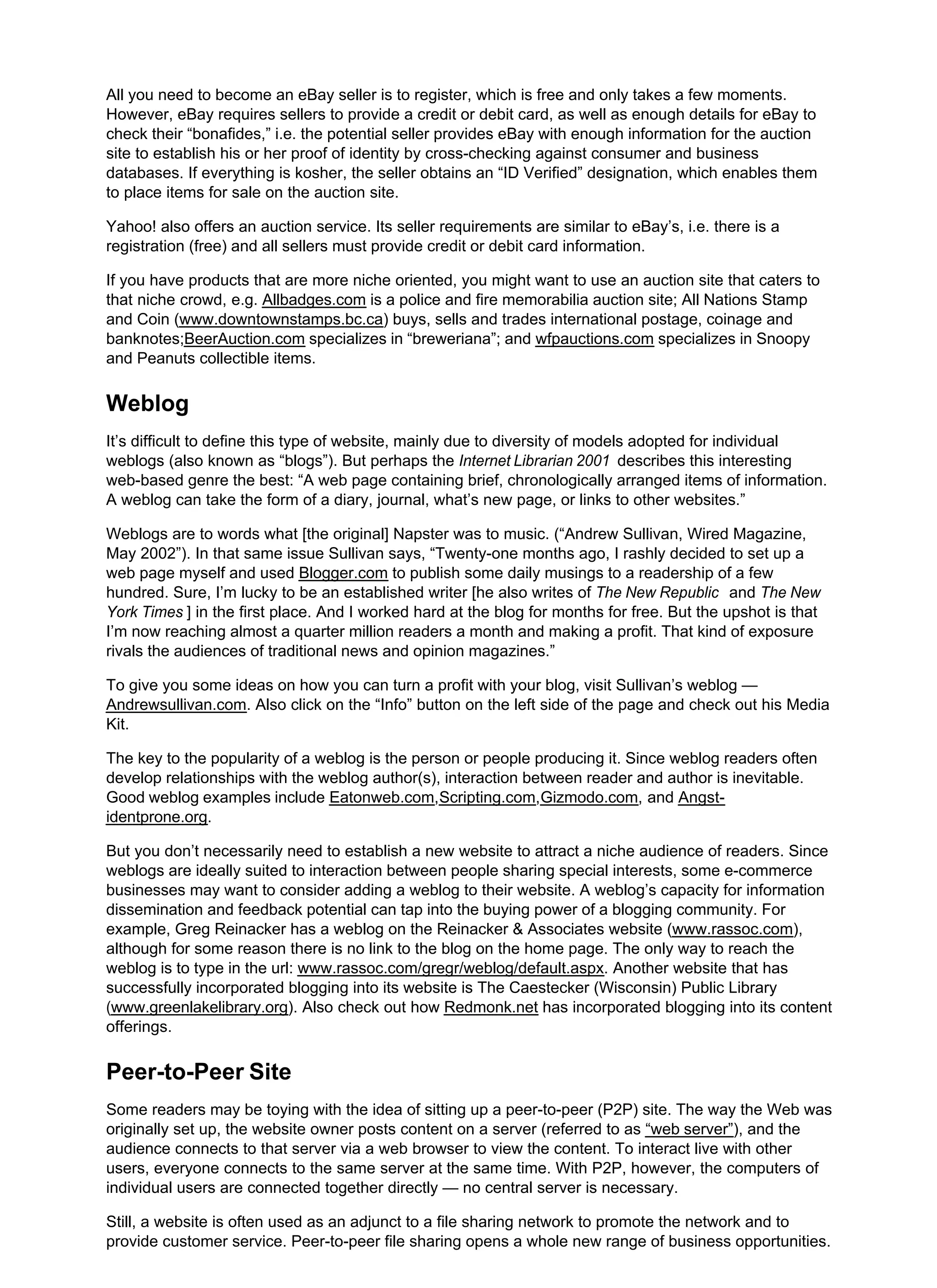 All you need to become an eBay seller is to register, which is free and only takes a few moments.
However, eBay requires sellers to provide a credit or debit card, as well as enough details for eBay to
check their “bonafides,” i.e. the potential seller provides eBay with enough information for the auction
site to establish his or her proof of identity by cross-checking against consumer and business
databases. If everything is kosher, the seller obtains an “ID Verified” designation, which enables them
to place items for sale on the auction site.
Yahoo! also offers an auction service. Its seller requirements are similar to eBay’s, i.e. there is a
registration (free) and all sellers must provide credit or debit card information.
If you have products that are more niche oriented, you might want to use an auction site that caters to
that niche crowd, e.g. Allbadges.com is a police and fire memorabilia auction site; All Nations Stamp
and Coin (www.downtownstamps.bc.ca) buys, sells and trades international postage, coinage and
banknotes;BeerAuction.com specializes in “breweriana”; and wfpauctions.com specializes in Snoopy
and Peanuts collectible items.
Weblog
It’s difficult to define this type of website, mainly due to diversity of models adopted for individual
weblogs (also known as “blogs”). But perhaps the Internet Librarian 2001 describes this interesting
web-based genre the best: “A web page containing brief, chronologically arranged items of information.
A weblog can take the form of a diary, journal, what’s new page, or links to other websites.”
Weblogs are to words what [the original] Napster was to music. (“Andrew Sullivan, Wired Magazine,
May 2002”). In that same issue Sullivan says, “Twenty-one months ago, I rashly decided to set up a
web page myself and used Blogger.com to publish some daily musings to a readership of a few
hundred. Sure, I’m lucky to be an established writer [he also writes of The New Republic and The New
York Times ] in the first place. And I worked hard at the blog for months for free. But the upshot is that
I’m now reaching almost a quarter million readers a month and making a profit. That kind of exposure
rivals the audiences of traditional news and opinion magazines.”
To give you some ideas on how you can turn a profit with your blog, visit Sullivan’s weblog —
Andrewsullivan.com. Also click on the “Info” button on the left side of the page and check out his Media
Kit.
The key to the popularity of a weblog is the person or people producing it. Since weblog readers often
develop relationships with the weblog author(s), interaction between reader and author is inevitable.
Good weblog examples include Eatonweb.com,Scripting.com,Gizmodo.com, and Angst-
identprone.org.
But you don’t necessarily need to establish a new website to attract a niche audience of readers. Since
weblogs are ideally suited to interaction between people sharing special interests, some e-commerce
businesses may want to consider adding a weblog to their website. A weblog’s capacity for information
dissemination and feedback potential can tap into the buying power of a blogging community. For
example, Greg Reinacker has a weblog on the Reinacker & Associates website (www.rassoc.com),
although for some reason there is no link to the blog on the home page. The only way to reach the
weblog is to type in the url: www.rassoc.com/gregr/weblog/default.aspx. Another website that has
successfully incorporated blogging into its website is The Caestecker (Wisconsin) Public Library
(www.greenlakelibrary.org). Also check out how Redmonk.net has incorporated blogging into its content
offerings.
Peer-to-Peer Site
Some readers may be toying with the idea of sitting up a peer-to-peer (P2P) site. The way the Web was
originally set up, the website owner posts content on a server (referred to as “web server”), and the
audience connects to that server via a web browser to view the content. To interact live with other
users, everyone connects to the same server at the same time. With P2P, however, the computers of
individual users are connected together directly — no central server is necessary.
Still, a website is often used as an adjunct to a file sharing network to promote the network and to
provide customer service. Peer-to-peer file sharing opens a whole new range of business opportunities.
 