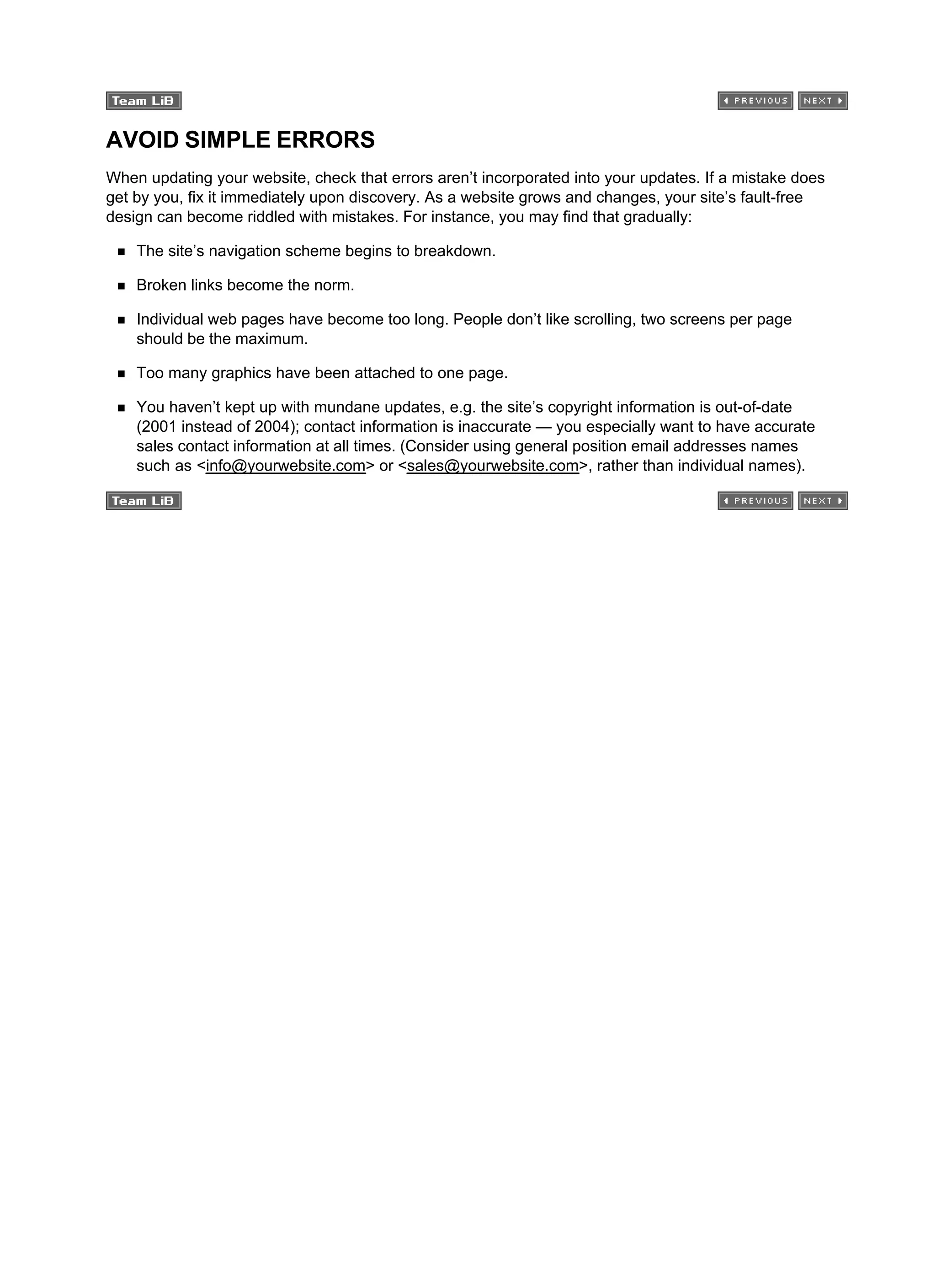 AVOID SIMPLE ERRORS
When updating your website, check that errors aren’t incorporated into your updates. If a mistake does
get by you, fix it immediately upon discovery. As a website grows and changes, your site’s fault-free
design can become riddled with mistakes. For instance, you may find that gradually:
The site’s navigation scheme begins to breakdown.
Broken links become the norm.
Individual web pages have become too long. People don’t like scrolling, two screens per page
should be the maximum.
Too many graphics have been attached to one page.
You haven’t kept up with mundane updates, e.g. the site’s copyright information is out-of-date
(2001 instead of 2004); contact information is inaccurate — you especially want to have accurate
sales contact information at all times. (Consider using general position email addresses names
such as <info@yourwebsite.com> or <sales@yourwebsite.com>, rather than individual names).
 