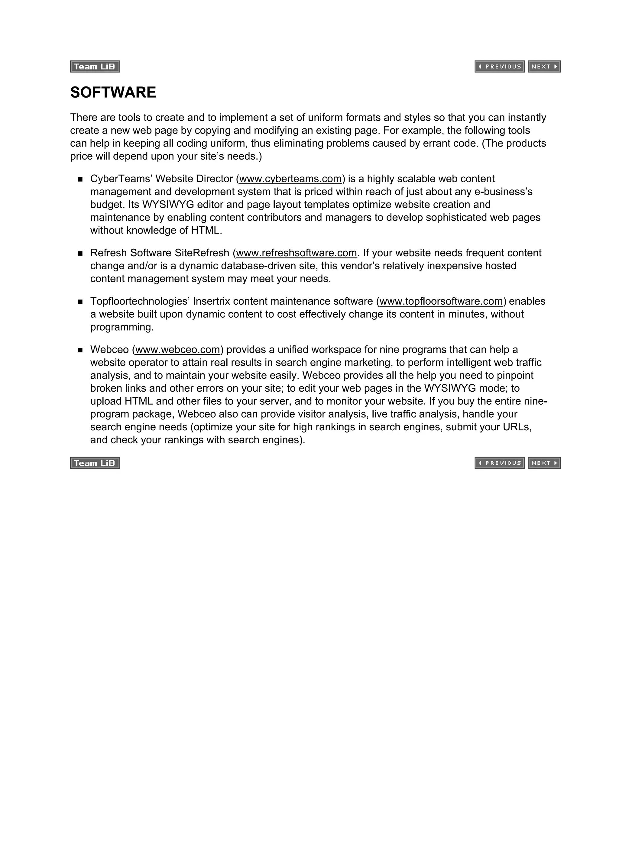 SOFTWARE
There are tools to create and to implement a set of uniform formats and styles so that you can instantly
create a new web page by copying and modifying an existing page. For example, the following tools
can help in keeping all coding uniform, thus eliminating problems caused by errant code. (The products
price will depend upon your site’s needs.)
CyberTeams’ Website Director (www.cyberteams.com) is a highly scalable web content
management and development system that is priced within reach of just about any e-business’s
budget. Its WYSIWYG editor and page layout templates optimize website creation and
maintenance by enabling content contributors and managers to develop sophisticated web pages
without knowledge of HTML.
Refresh Software SiteRefresh (www.refreshsoftware.com. If your website needs frequent content
change and/or is a dynamic database-driven site, this vendor’s relatively inexpensive hosted
content management system may meet your needs.
Topfloortechnologies’ Insertrix content maintenance software (www.topfloorsoftware.com) enables
a website built upon dynamic content to cost effectively change its content in minutes, without
programming.
Webceo (www.webceo.com) provides a unified workspace for nine programs that can help a
website operator to attain real results in search engine marketing, to perform intelligent web traffic
analysis, and to maintain your website easily. Webceo provides all the help you need to pinpoint
broken links and other errors on your site; to edit your web pages in the WYSIWYG mode; to
upload HTML and other files to your server, and to monitor your website. If you buy the entire nine-
program package, Webceo also can provide visitor analysis, live traffic analysis, handle your
search engine needs (optimize your site for high rankings in search engines, submit your URLs,
and check your rankings with search engines).
 