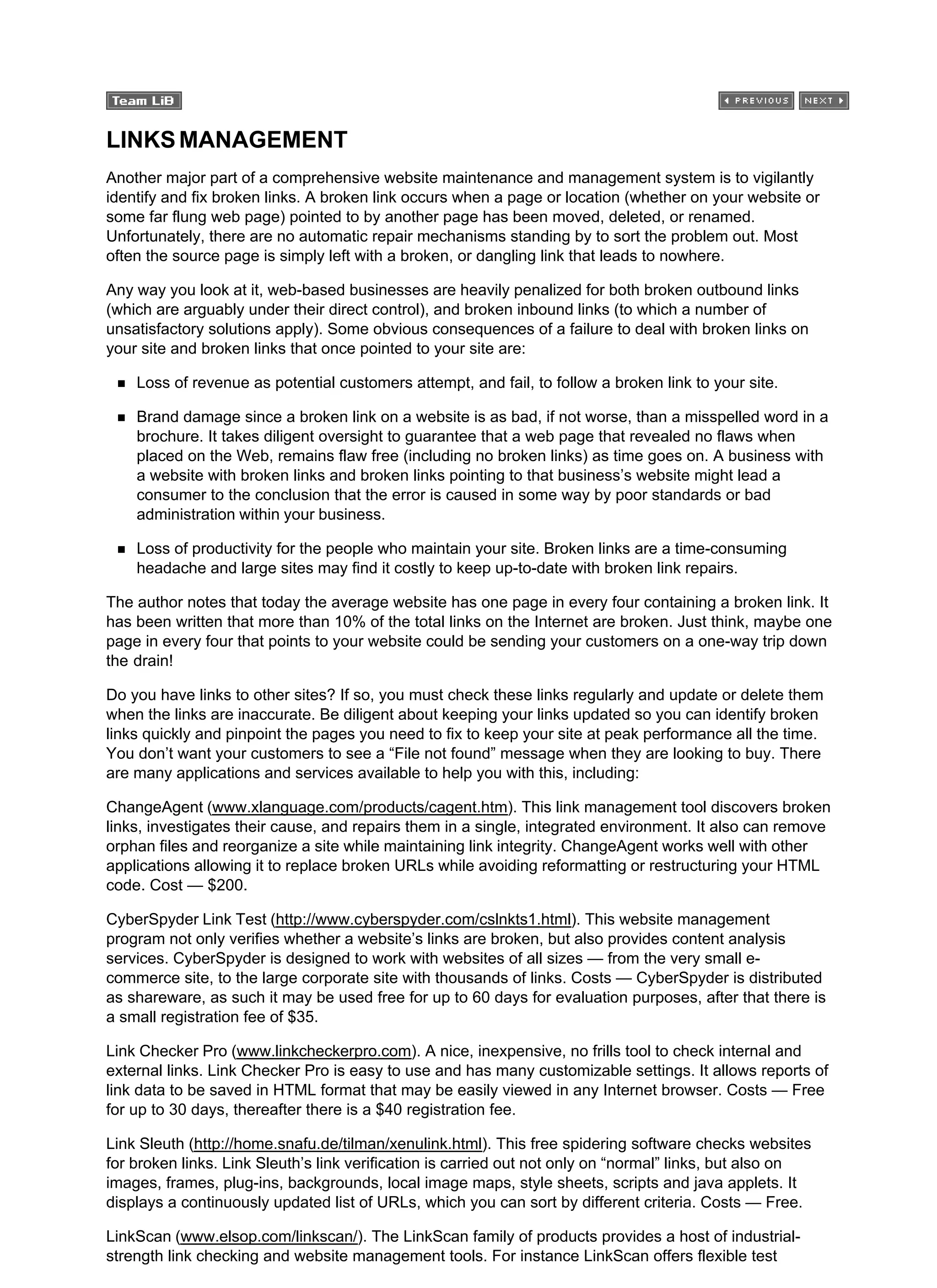 LINKSMANAGEMENT
Another major part of a comprehensive website maintenance and management system is to vigilantly
identify and fix broken links. A broken link occurs when a page or location (whether on your website or
some far flung web page) pointed to by another page has been moved, deleted, or renamed.
Unfortunately, there are no automatic repair mechanisms standing by to sort the problem out. Most
often the source page is simply left with a broken, or dangling link that leads to nowhere.
Any way you look at it, web-based businesses are heavily penalized for both broken outbound links
(which are arguably under their direct control), and broken inbound links (to which a number of
unsatisfactory solutions apply). Some obvious consequences of a failure to deal with broken links on
your site and broken links that once pointed to your site are:
Loss of revenue as potential customers attempt, and fail, to follow a broken link to your site.
Brand damage since a broken link on a website is as bad, if not worse, than a misspelled word in a
brochure. It takes diligent oversight to guarantee that a web page that revealed no flaws when
placed on the Web, remains flaw free (including no broken links) as time goes on. A business with
a website with broken links and broken links pointing to that business’s website might lead a
consumer to the conclusion that the error is caused in some way by poor standards or bad
administration within your business.
Loss of productivity for the people who maintain your site. Broken links are a time-consuming
headache and large sites may find it costly to keep up-to-date with broken link repairs.
The author notes that today the average website has one page in every four containing a broken link. It
has been written that more than 10% of the total links on the Internet are broken. Just think, maybe one
page in every four that points to your website could be sending your customers on a one-way trip down
the drain!
Do you have links to other sites? If so, you must check these links regularly and update or delete them
when the links are inaccurate. Be diligent about keeping your links updated so you can identify broken
links quickly and pinpoint the pages you need to fix to keep your site at peak performance all the time.
You don’t want your customers to see a “File not found” message when they are looking to buy. There
are many applications and services available to help you with this, including:
ChangeAgent (www.xlanguage.com/products/cagent.htm). This link management tool discovers broken
links, investigates their cause, and repairs them in a single, integrated environment. It also can remove
orphan files and reorganize a site while maintaining link integrity. ChangeAgent works well with other
applications allowing it to replace broken URLs while avoiding reformatting or restructuring your HTML
code. Cost — $200.
CyberSpyder Link Test (http://www.cyberspyder.com/cslnkts1.html). This website management
program not only verifies whether a website’s links are broken, but also provides content analysis
services. CyberSpyder is designed to work with websites of all sizes — from the very small e-
commerce site, to the large corporate site with thousands of links. Costs — CyberSpyder is distributed
as shareware, as such it may be used free for up to 60 days for evaluation purposes, after that there is
a small registration fee of $35.
Link Checker Pro (www.linkcheckerpro.com). A nice, inexpensive, no frills tool to check internal and
external links. Link Checker Pro is easy to use and has many customizable settings. It allows reports of
link data to be saved in HTML format that may be easily viewed in any Internet browser. Costs — Free
for up to 30 days, thereafter there is a $40 registration fee.
Link Sleuth (http://home.snafu.de/tilman/xenulink.html). This free spidering software checks websites
for broken links. Link Sleuth’s link verification is carried out not only on “normal” links, but also on
images, frames, plug-ins, backgrounds, local image maps, style sheets, scripts and java applets. It
displays a continuously updated list of URLs, which you can sort by different criteria. Costs — Free.
LinkScan (www.elsop.com/linkscan/). The LinkScan family of products provides a host of industrial-
strength link checking and website management tools. For instance LinkScan offers flexible test
 