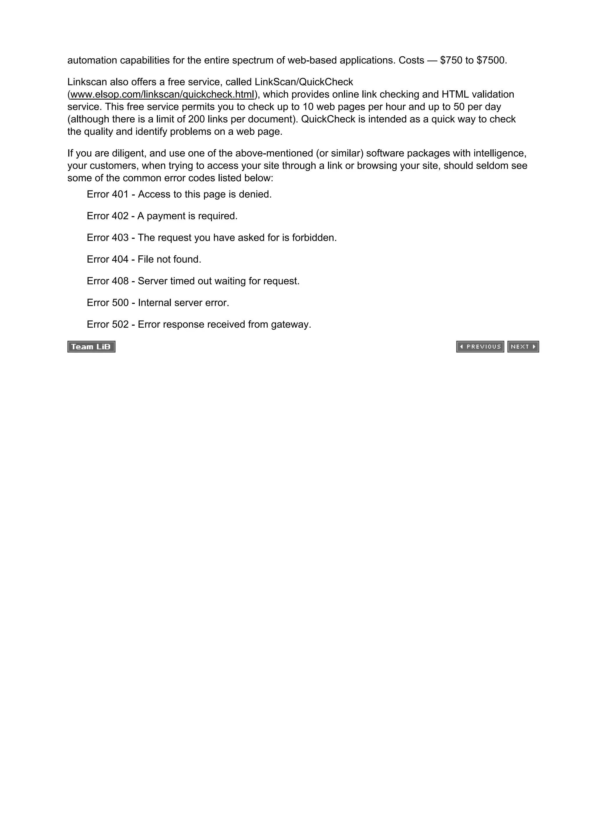 automation capabilities for the entire spectrum of web-based applications. Costs — $750 to $7500.
Linkscan also offers a free service, called LinkScan/QuickCheck
(www.elsop.com/linkscan/quickcheck.html), which provides online link checking and HTML validation
service. This free service permits you to check up to 10 web pages per hour and up to 50 per day
(although there is a limit of 200 links per document). QuickCheck is intended as a quick way to check
the quality and identify problems on a web page.
If you are diligent, and use one of the above-mentioned (or similar) software packages with intelligence,
your customers, when trying to access your site through a link or browsing your site, should seldom see
some of the common error codes listed below:
Error 401 - Access to this page is denied.
Error 402 - A payment is required.
Error 403 - The request you have asked for is forbidden.
Error 404 - File not found.
Error 408 - Server timed out waiting for request.
Error 500 - Internal server error.
Error 502 - Error response received from gateway.
 