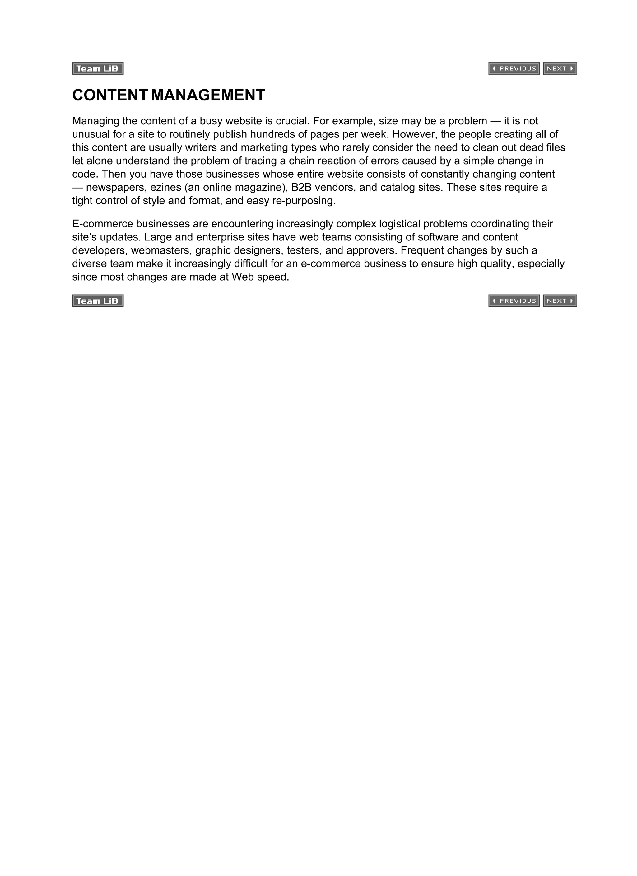 CONTENT MANAGEMENT
Managing the content of a busy website is crucial. For example, size may be a problem — it is not
unusual for a site to routinely publish hundreds of pages per week. However, the people creating all of
this content are usually writers and marketing types who rarely consider the need to clean out dead files
let alone understand the problem of tracing a chain reaction of errors caused by a simple change in
code. Then you have those businesses whose entire website consists of constantly changing content
— newspapers, ezines (an online magazine), B2B vendors, and catalog sites. These sites require a
tight control of style and format, and easy re-purposing.
E-commerce businesses are encountering increasingly complex logistical problems coordinating their
site’s updates. Large and enterprise sites have web teams consisting of software and content
developers, webmasters, graphic designers, testers, and approvers. Frequent changes by such a
diverse team make it increasingly difficult for an e-commerce business to ensure high quality, especially
since most changes are made at Web speed.
 