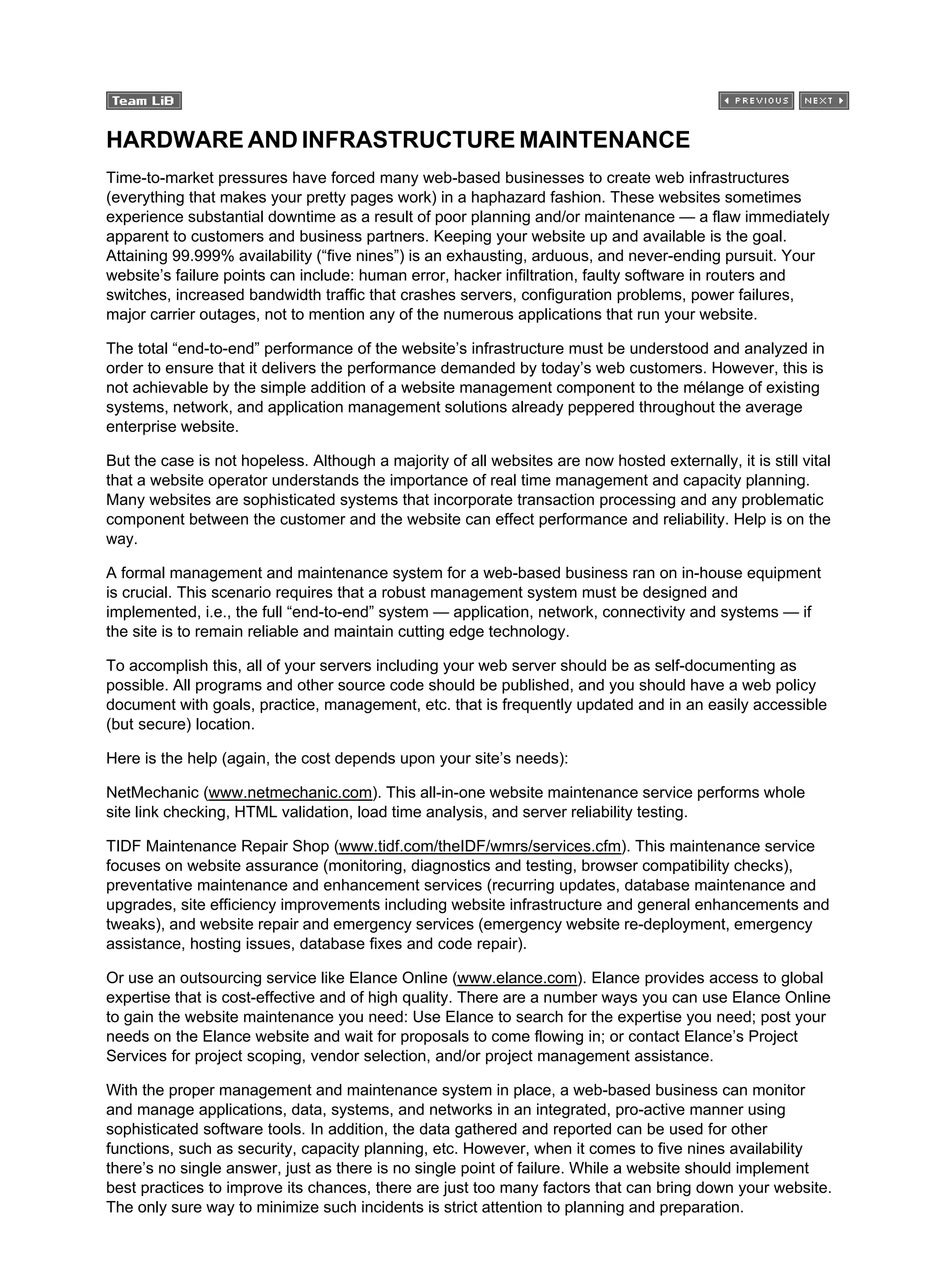 HARDWARE AND INFRASTRUCTURE MAINTENANCE
Time-to-market pressures have forced many web-based businesses to create web infrastructures
(everything that makes your pretty pages work) in a haphazard fashion. These websites sometimes
experience substantial downtime as a result of poor planning and/or maintenance — a flaw immediately
apparent to customers and business partners. Keeping your website up and available is the goal.
Attaining 99.999% availability (“five nines”) is an exhausting, arduous, and never-ending pursuit. Your
website’s failure points can include: human error, hacker infiltration, faulty software in routers and
switches, increased bandwidth traffic that crashes servers, configuration problems, power failures,
major carrier outages, not to mention any of the numerous applications that run your website.
The total “end-to-end” performance of the website’s infrastructure must be understood and analyzed in
order to ensure that it delivers the performance demanded by today’s web customers. However, this is
not achievable by the simple addition of a website management component to the mélange of existing
systems, network, and application management solutions already peppered throughout the average
enterprise website.
But the case is not hopeless. Although a majority of all websites are now hosted externally, it is still vital
that a website operator understands the importance of real time management and capacity planning.
Many websites are sophisticated systems that incorporate transaction processing and any problematic
component between the customer and the website can effect performance and reliability. Help is on the
way.
A formal management and maintenance system for a web-based business ran on in-house equipment
is crucial. This scenario requires that a robust management system must be designed and
implemented, i.e., the full “end-to-end” system — application, network, connectivity and systems — if
the site is to remain reliable and maintain cutting edge technology.
To accomplish this, all of your servers including your web server should be as self-documenting as
possible. All programs and other source code should be published, and you should have a web policy
document with goals, practice, management, etc. that is frequently updated and in an easily accessible
(but secure) location.
Here is the help (again, the cost depends upon your site’s needs):
NetMechanic (www.netmechanic.com). This all-in-one website maintenance service performs whole
site link checking, HTML validation, load time analysis, and server reliability testing.
TIDF Maintenance Repair Shop (www.tidf.com/theIDF/wmrs/services.cfm). This maintenance service
focuses on website assurance (monitoring, diagnostics and testing, browser compatibility checks),
preventative maintenance and enhancement services (recurring updates, database maintenance and
upgrades, site efficiency improvements including website infrastructure and general enhancements and
tweaks), and website repair and emergency services (emergency website re-deployment, emergency
assistance, hosting issues, database fixes and code repair).
Or use an outsourcing service like Elance Online (www.elance.com). Elance provides access to global
expertise that is cost-effective and of high quality. There are a number ways you can use Elance Online
to gain the website maintenance you need: Use Elance to search for the expertise you need; post your
needs on the Elance website and wait for proposals to come flowing in; or contact Elance’s Project
Services for project scoping, vendor selection, and/or project management assistance.
With the proper management and maintenance system in place, a web-based business can monitor
and manage applications, data, systems, and networks in an integrated, pro-active manner using
sophisticated software tools. In addition, the data gathered and reported can be used for other
functions, such as security, capacity planning, etc. However, when it comes to five nines availability
there’s no single answer, just as there is no single point of failure. While a website should implement
best practices to improve its chances, there are just too many factors that can bring down your website.
The only sure way to minimize such incidents is strict attention to planning and preparation.
 