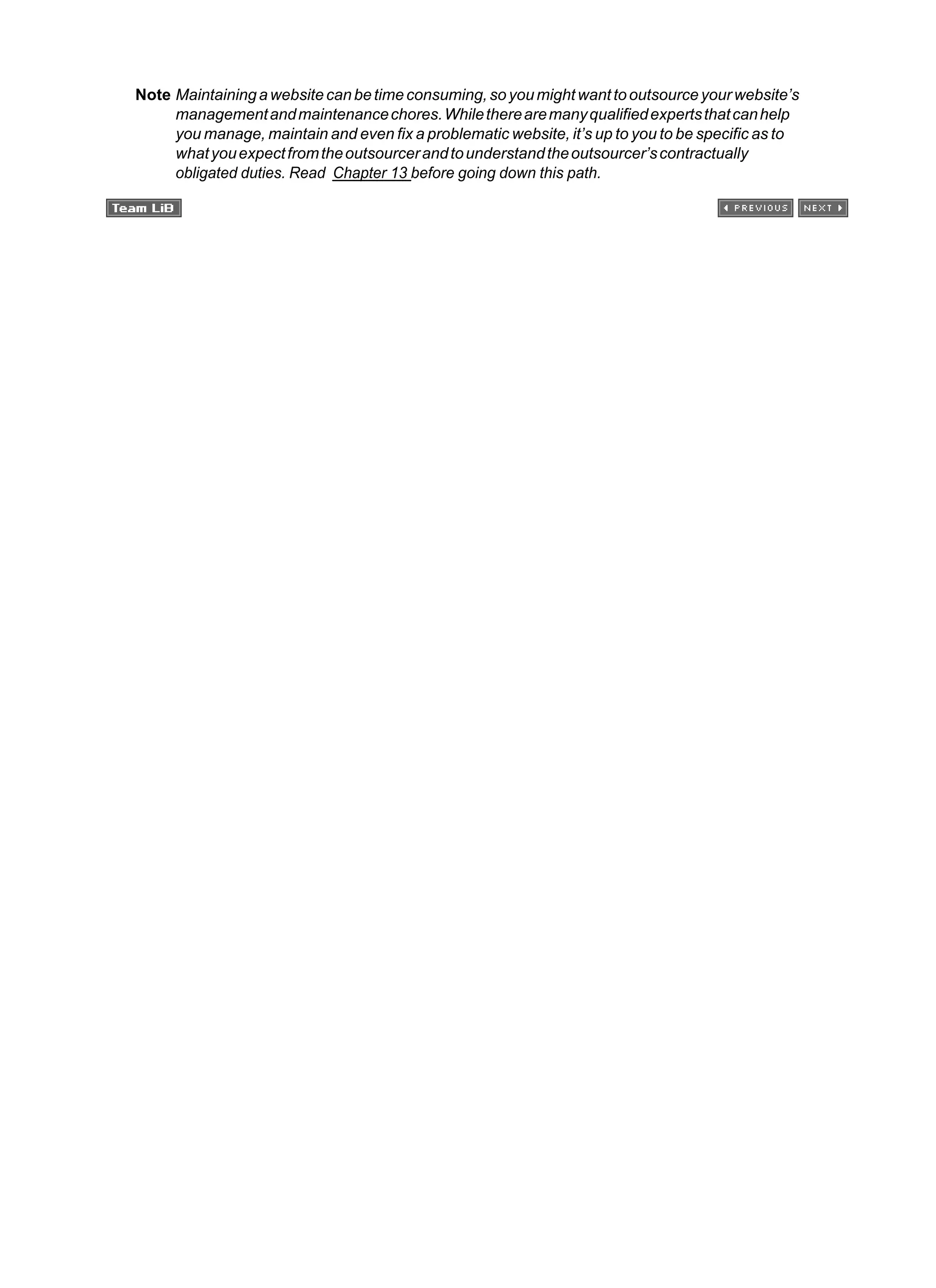 Note Maintainingawebsitecanbetimeconsuming,soyoumightwanttooutsourceyourwebsite’s
managementandmaintenancechores.Whiletherearemanyqualifiedexpertsthatcanhelp
you manage, maintain and even fix a problematic website, it’s up to you to be specific as to
whatyouexpectfromtheoutsourcerandtounderstandtheoutsourcer’scontractually
obligated duties. Read Chapter 13 before going down this path.
 