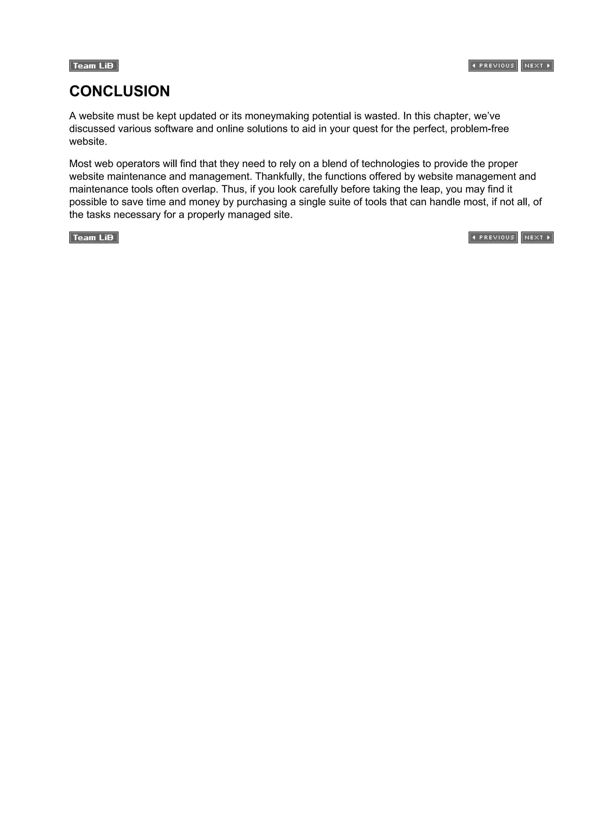 CONCLUSION
A website must be kept updated or its moneymaking potential is wasted. In this chapter, we’ve
discussed various software and online solutions to aid in your quest for the perfect, problem-free
website.
Most web operators will find that they need to rely on a blend of technologies to provide the proper
website maintenance and management. Thankfully, the functions offered by website management and
maintenance tools often overlap. Thus, if you look carefully before taking the leap, you may find it
possible to save time and money by purchasing a single suite of tools that can handle most, if not all, of
the tasks necessary for a properly managed site.
 