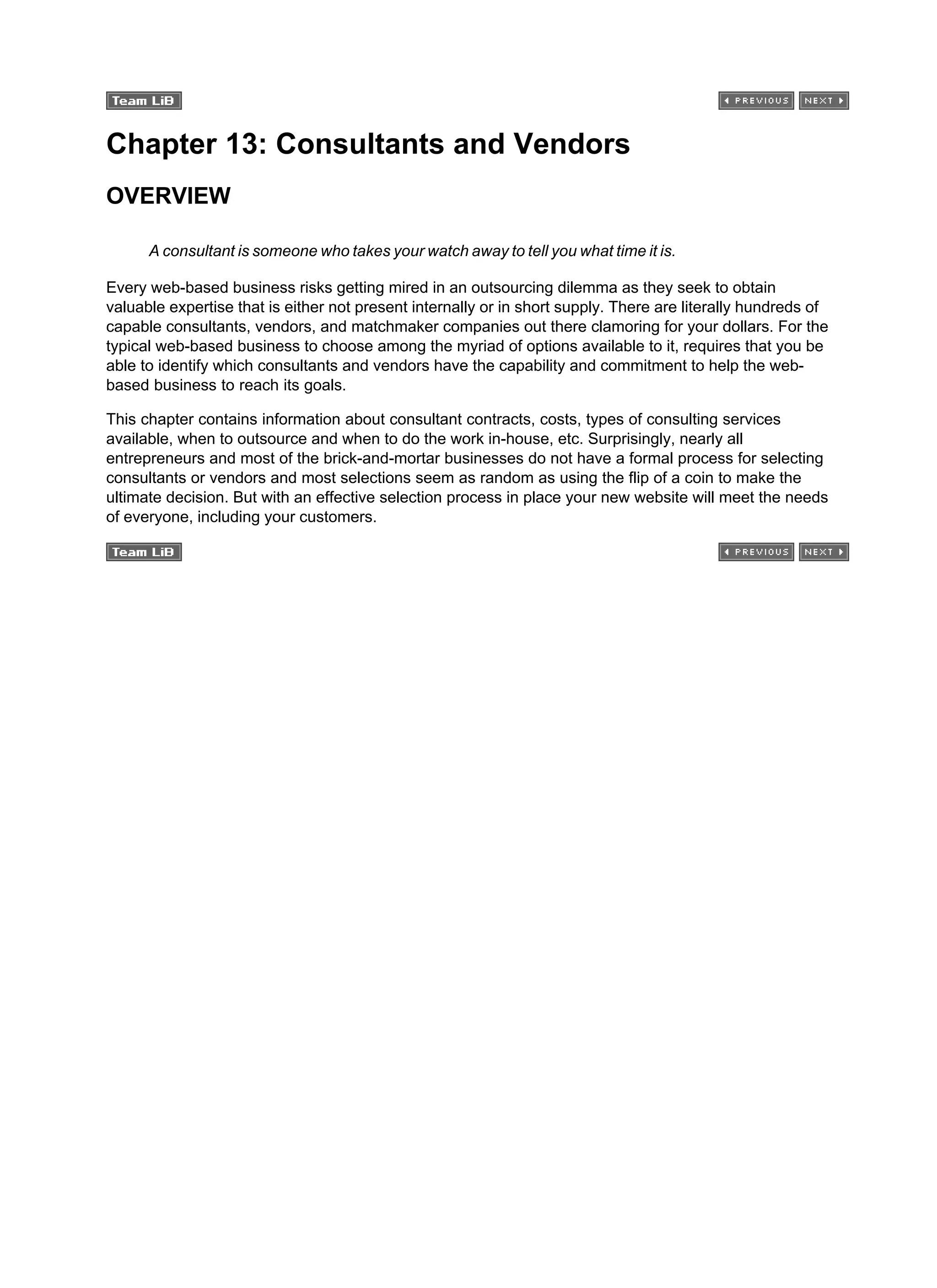 Chapter 13: Consultants and Vendors
OVERVIEW
A consultant is someone who takes your watch away to tell you what time it is.
Every web-based business risks getting mired in an outsourcing dilemma as they seek to obtain
valuable expertise that is either not present internally or in short supply. There are literally hundreds of
capable consultants, vendors, and matchmaker companies out there clamoring for your dollars. For the
typical web-based business to choose among the myriad of options available to it, requires that you be
able to identify which consultants and vendors have the capability and commitment to help the web-
based business to reach its goals.
This chapter contains information about consultant contracts, costs, types of consulting services
available, when to outsource and when to do the work in-house, etc. Surprisingly, nearly all
entrepreneurs and most of the brick-and-mortar businesses do not have a formal process for selecting
consultants or vendors and most selections seem as random as using the flip of a coin to make the
ultimate decision. But with an effective selection process in place your new website will meet the needs
of everyone, including your customers.
 