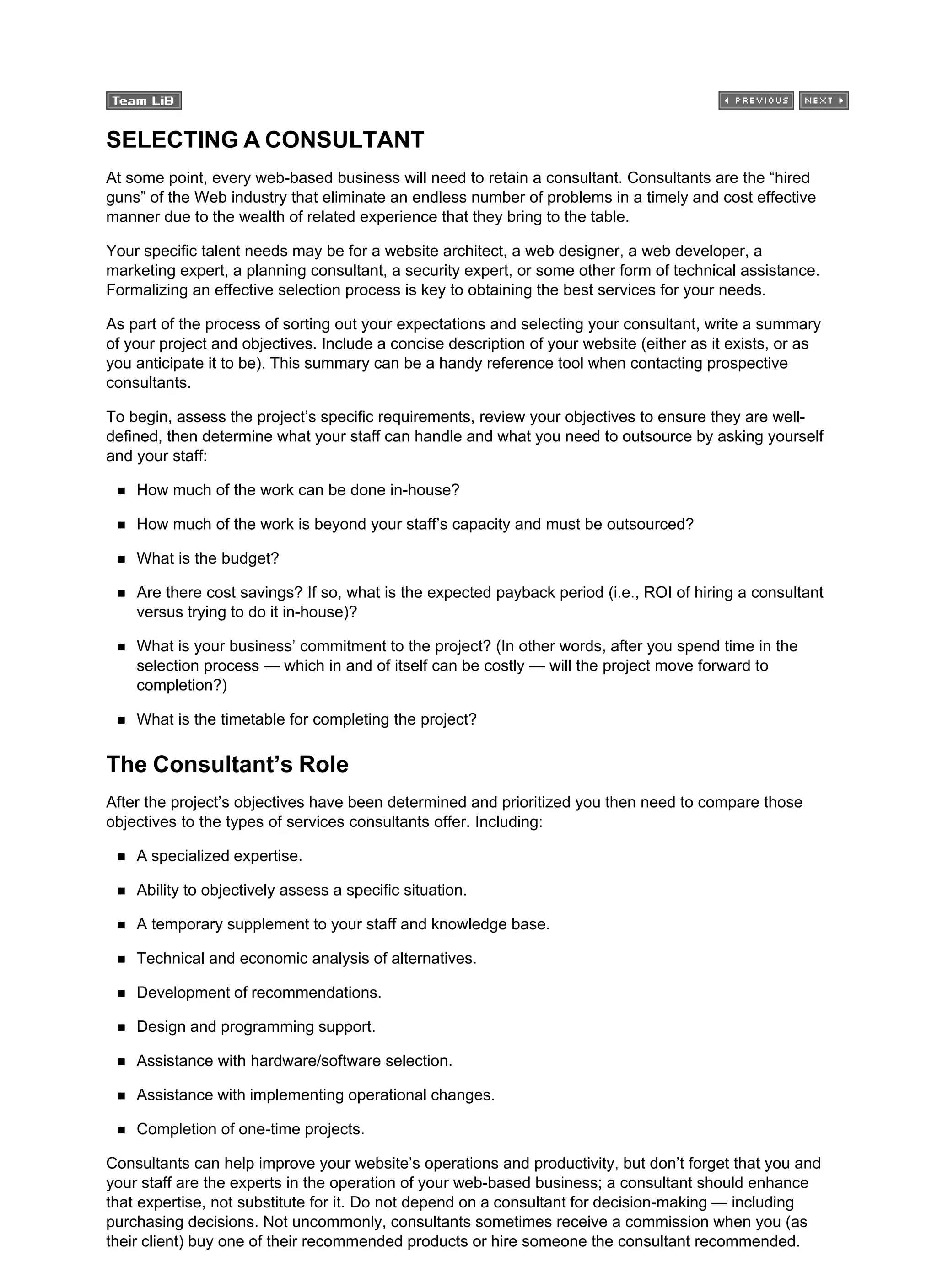 SELECTING A CONSULTANT
At some point, every web-based business will need to retain a consultant. Consultants are the “hired
guns” of the Web industry that eliminate an endless number of problems in a timely and cost effective
manner due to the wealth of related experience that they bring to the table.
Your specific talent needs may be for a website architect, a web designer, a web developer, a
marketing expert, a planning consultant, a security expert, or some other form of technical assistance.
Formalizing an effective selection process is key to obtaining the best services for your needs.
As part of the process of sorting out your expectations and selecting your consultant, write a summary
of your project and objectives. Include a concise description of your website (either as it exists, or as
you anticipate it to be). This summary can be a handy reference tool when contacting prospective
consultants.
To begin, assess the project’s specific requirements, review your objectives to ensure they are well-
defined, then determine what your staff can handle and what you need to outsource by asking yourself
and your staff:
How much of the work can be done in-house?
How much of the work is beyond your staff’s capacity and must be outsourced?
What is the budget?
Are there cost savings? If so, what is the expected payback period (i.e., ROI of hiring a consultant
versus trying to do it in-house)?
What is your business’ commitment to the project? (In other words, after you spend time in the
selection process — which in and of itself can be costly — will the project move forward to
completion?)
What is the timetable for completing the project?
The Consultant’s Role
After the project’s objectives have been determined and prioritized you then need to compare those
objectives to the types of services consultants offer. Including:
A specialized expertise.
Ability to objectively assess a specific situation.
A temporary supplement to your staff and knowledge base.
Technical and economic analysis of alternatives.
Development of recommendations.
Design and programming support.
Assistance with hardware/software selection.
Assistance with implementing operational changes.
Completion of one-time projects.
Consultants can help improve your website’s operations and productivity, but don’t forget that you and
your staff are the experts in the operation of your web-based business; a consultant should enhance
that expertise, not substitute for it. Do not depend on a consultant for decision-making — including
purchasing decisions. Not uncommonly, consultants sometimes receive a commission when you (as
their client) buy one of their recommended products or hire someone the consultant recommended.
 