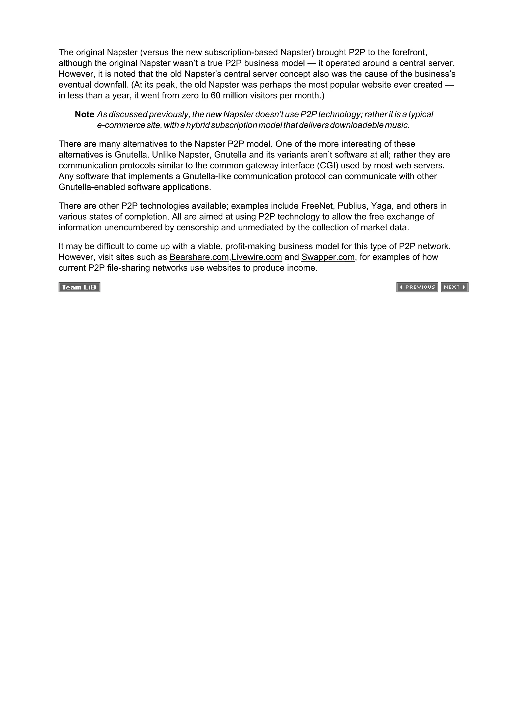 The original Napster (versus the new subscription-based Napster) brought P2P to the forefront,
although the original Napster wasn’t a true P2P business model — it operated around a central server.
However, it is noted that the old Napster’s central server concept also was the cause of the business’s
eventual downfall. (At its peak, the old Napster was perhaps the most popular website ever created —
in less than a year, it went from zero to 60 million visitors per month.)
Note As discussed previously, the new Napster doesn’t use P2P technology; rather it is a typical
e-commercesite,withahybridsubscriptionmodelthatdeliversdownloadablemusic.
There are many alternatives to the Napster P2P model. One of the more interesting of these
alternatives is Gnutella. Unlike Napster, Gnutella and its variants aren’t software at all; rather they are
communication protocols similar to the common gateway interface (CGI) used by most web servers.
Any software that implements a Gnutella-like communication protocol can communicate with other
Gnutella-enabled software applications.
There are other P2P technologies available; examples include FreeNet, Publius, Yaga, and others in
various states of completion. All are aimed at using P2P technology to allow the free exchange of
information unencumbered by censorship and unmediated by the collection of market data.
It may be difficult to come up with a viable, profit-making business model for this type of P2P network.
However, visit sites such as Bearshare.com,Livewire.com and Swapper.com, for examples of how
current P2P file-sharing networks use websites to produce income.
 