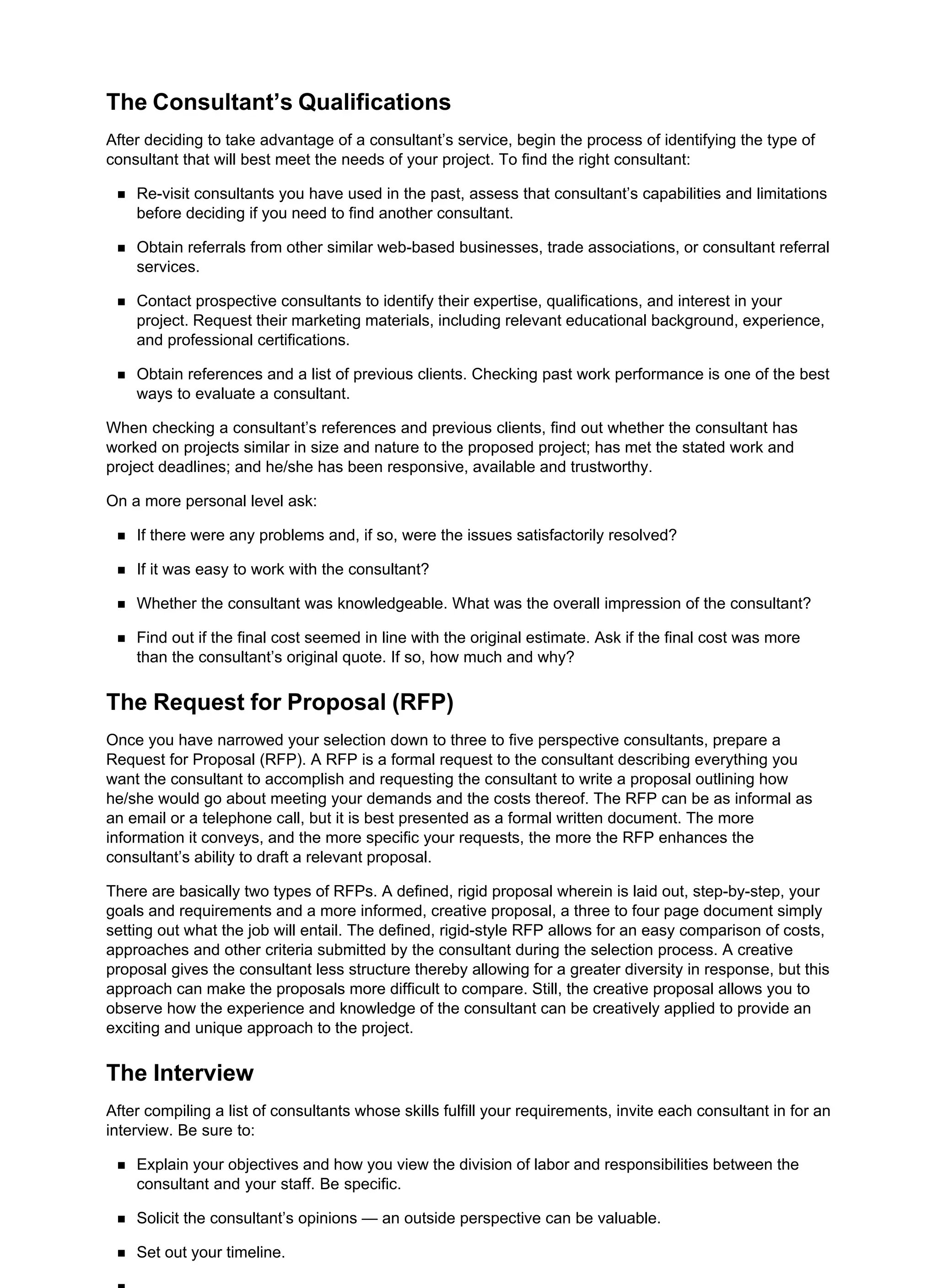 The Consultant’s Qualifications
After deciding to take advantage of a consultant’s service, begin the process of identifying the type of
consultant that will best meet the needs of your project. To find the right consultant:
Re-visit consultants you have used in the past, assess that consultant’s capabilities and limitations
before deciding if you need to find another consultant.
Obtain referrals from other similar web-based businesses, trade associations, or consultant referral
services.
Contact prospective consultants to identify their expertise, qualifications, and interest in your
project. Request their marketing materials, including relevant educational background, experience,
and professional certifications.
Obtain references and a list of previous clients. Checking past work performance is one of the best
ways to evaluate a consultant.
When checking a consultant’s references and previous clients, find out whether the consultant has
worked on projects similar in size and nature to the proposed project; has met the stated work and
project deadlines; and he/she has been responsive, available and trustworthy.
On a more personal level ask:
If there were any problems and, if so, were the issues satisfactorily resolved?
If it was easy to work with the consultant?
Whether the consultant was knowledgeable. What was the overall impression of the consultant?
Find out if the final cost seemed in line with the original estimate. Ask if the final cost was more
than the consultant’s original quote. If so, how much and why?
The Request for Proposal (RFP)
Once you have narrowed your selection down to three to five perspective consultants, prepare a
Request for Proposal (RFP). A RFP is a formal request to the consultant describing everything you
want the consultant to accomplish and requesting the consultant to write a proposal outlining how
he/she would go about meeting your demands and the costs thereof. The RFP can be as informal as
an email or a telephone call, but it is best presented as a formal written document. The more
information it conveys, and the more specific your requests, the more the RFP enhances the
consultant’s ability to draft a relevant proposal.
There are basically two types of RFPs. A defined, rigid proposal wherein is laid out, step-by-step, your
goals and requirements and a more informed, creative proposal, a three to four page document simply
setting out what the job will entail. The defined, rigid-style RFP allows for an easy comparison of costs,
approaches and other criteria submitted by the consultant during the selection process. A creative
proposal gives the consultant less structure thereby allowing for a greater diversity in response, but this
approach can make the proposals more difficult to compare. Still, the creative proposal allows you to
observe how the experience and knowledge of the consultant can be creatively applied to provide an
exciting and unique approach to the project.
The Interview
After compiling a list of consultants whose skills fulfill your requirements, invite each consultant in for an
interview. Be sure to:
Explain your objectives and how you view the division of labor and responsibilities between the
consultant and your staff. Be specific.
Solicit the consultant’s opinions — an outside perspective can be valuable.
Set out your timeline.
 