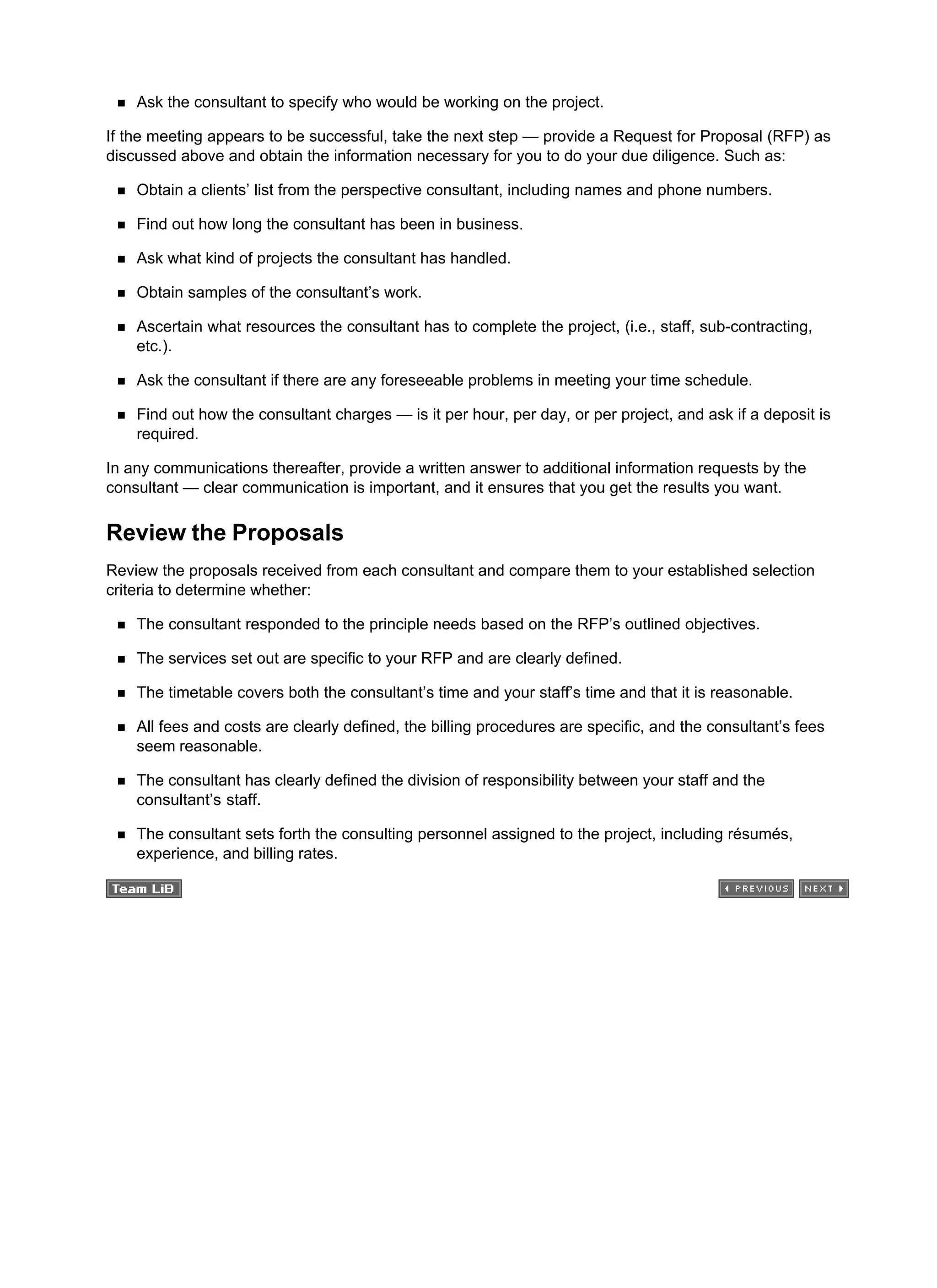 Ask the consultant to specify who would be working on the project.
If the meeting appears to be successful, take the next step — provide a Request for Proposal (RFP) as
discussed above and obtain the information necessary for you to do your due diligence. Such as:
Obtain a clients’ list from the perspective consultant, including names and phone numbers.
Find out how long the consultant has been in business.
Ask what kind of projects the consultant has handled.
Obtain samples of the consultant’s work.
Ascertain what resources the consultant has to complete the project, (i.e., staff, sub-contracting,
etc.).
Ask the consultant if there are any foreseeable problems in meeting your time schedule.
Find out how the consultant charges — is it per hour, per day, or per project, and ask if a deposit is
required.
In any communications thereafter, provide a written answer to additional information requests by the
consultant — clear communication is important, and it ensures that you get the results you want.
Review the Proposals
Review the proposals received from each consultant and compare them to your established selection
criteria to determine whether:
The consultant responded to the principle needs based on the RFP’s outlined objectives.
The services set out are specific to your RFP and are clearly defined.
The timetable covers both the consultant’s time and your staff’s time and that it is reasonable.
All fees and costs are clearly defined, the billing procedures are specific, and the consultant’s fees
seem reasonable.
The consultant has clearly defined the division of responsibility between your staff and the
consultant’s staff.
The consultant sets forth the consulting personnel assigned to the project, including résumés,
experience, and billing rates.
 