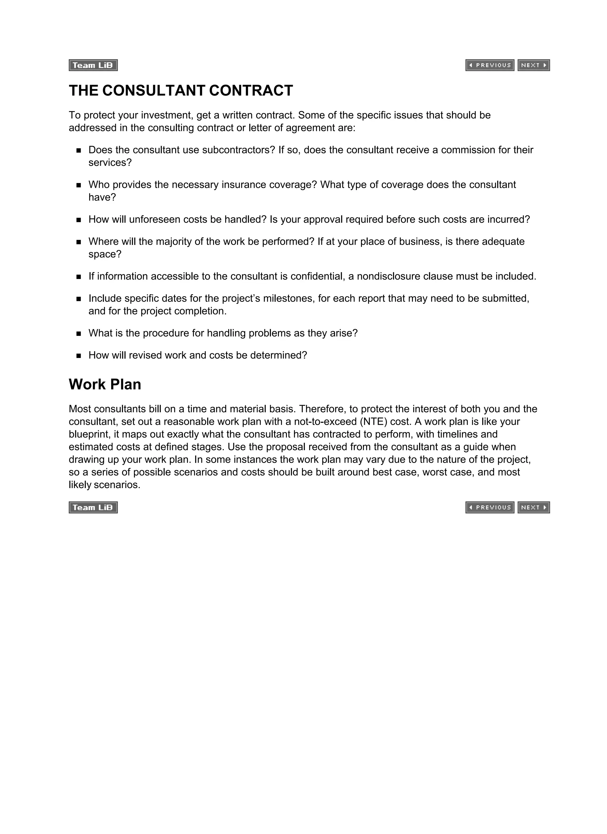 THE CONSULTANT CONTRACT
To protect your investment, get a written contract. Some of the specific issues that should be
addressed in the consulting contract or letter of agreement are:
Does the consultant use subcontractors? If so, does the consultant receive a commission for their
services?
Who provides the necessary insurance coverage? What type of coverage does the consultant
have?
How will unforeseen costs be handled? Is your approval required before such costs are incurred?
Where will the majority of the work be performed? If at your place of business, is there adequate
space?
If information accessible to the consultant is confidential, a nondisclosure clause must be included.
Include specific dates for the project’s milestones, for each report that may need to be submitted,
and for the project completion.
What is the procedure for handling problems as they arise?
How will revised work and costs be determined?
Work Plan
Most consultants bill on a time and material basis. Therefore, to protect the interest of both you and the
consultant, set out a reasonable work plan with a not-to-exceed (NTE) cost. A work plan is like your
blueprint, it maps out exactly what the consultant has contracted to perform, with timelines and
estimated costs at defined stages. Use the proposal received from the consultant as a guide when
drawing up your work plan. In some instances the work plan may vary due to the nature of the project,
so a series of possible scenarios and costs should be built around best case, worst case, and most
likely scenarios.
 