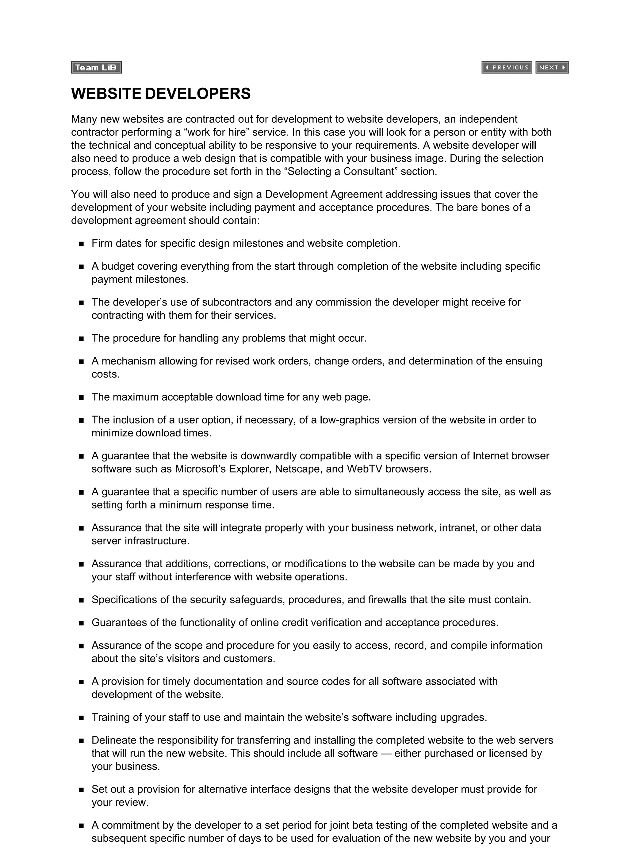 WEBSITE DEVELOPERS
Many new websites are contracted out for development to website developers, an independent
contractor performing a “work for hire” service. In this case you will look for a person or entity with both
the technical and conceptual ability to be responsive to your requirements. A website developer will
also need to produce a web design that is compatible with your business image. During the selection
process, follow the procedure set forth in the “Selecting a Consultant” section.
You will also need to produce and sign a Development Agreement addressing issues that cover the
development of your website including payment and acceptance procedures. The bare bones of a
development agreement should contain:
Firm dates for specific design milestones and website completion.
A budget covering everything from the start through completion of the website including specific
payment milestones.
The developer’s use of subcontractors and any commission the developer might receive for
contracting with them for their services.
The procedure for handling any problems that might occur.
A mechanism allowing for revised work orders, change orders, and determination of the ensuing
costs.
The maximum acceptable download time for any web page.
The inclusion of a user option, if necessary, of a low-graphics version of the website in order to
minimize download times.
A guarantee that the website is downwardly compatible with a specific version of Internet browser
software such as Microsoft’s Explorer, Netscape, and WebTV browsers.
A guarantee that a specific number of users are able to simultaneously access the site, as well as
setting forth a minimum response time.
Assurance that the site will integrate properly with your business network, intranet, or other data
server infrastructure.
Assurance that additions, corrections, or modifications to the website can be made by you and
your staff without interference with website operations.
Specifications of the security safeguards, procedures, and firewalls that the site must contain.
Guarantees of the functionality of online credit verification and acceptance procedures.
Assurance of the scope and procedure for you easily to access, record, and compile information
about the site’s visitors and customers.
A provision for timely documentation and source codes for all software associated with
development of the website.
Training of your staff to use and maintain the website’s software including upgrades.
Delineate the responsibility for transferring and installing the completed website to the web servers
that will run the new website. This should include all software — either purchased or licensed by
your business.
Set out a provision for alternative interface designs that the website developer must provide for
your review.
A commitment by the developer to a set period for joint beta testing of the completed website and a
subsequent specific number of days to be used for evaluation of the new website by you and your
 