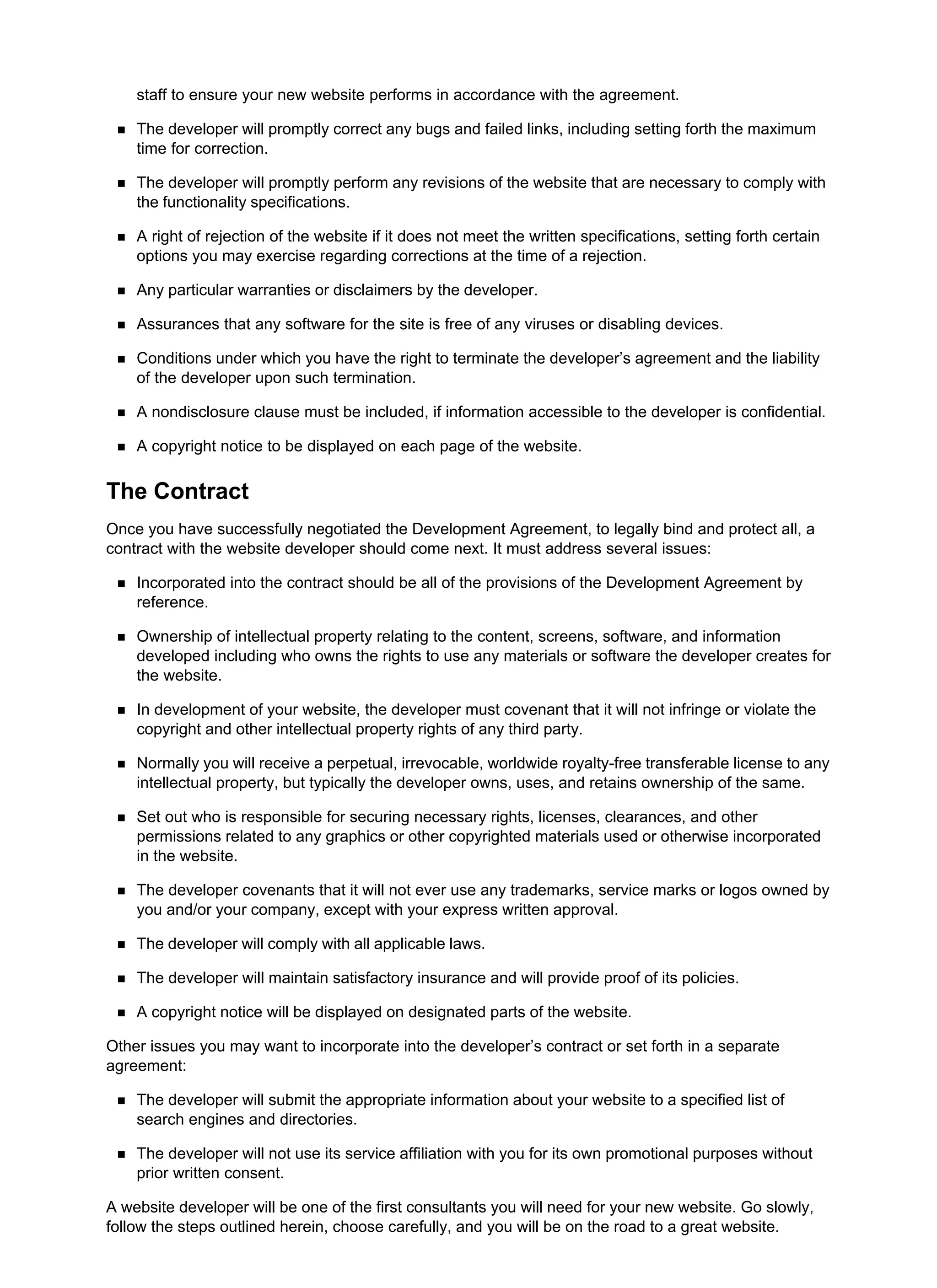 staff to ensure your new website performs in accordance with the agreement.
The developer will promptly correct any bugs and failed links, including setting forth the maximum
time for correction.
The developer will promptly perform any revisions of the website that are necessary to comply with
the functionality specifications.
A right of rejection of the website if it does not meet the written specifications, setting forth certain
options you may exercise regarding corrections at the time of a rejection.
Any particular warranties or disclaimers by the developer.
Assurances that any software for the site is free of any viruses or disabling devices.
Conditions under which you have the right to terminate the developer’s agreement and the liability
of the developer upon such termination.
A nondisclosure clause must be included, if information accessible to the developer is confidential.
A copyright notice to be displayed on each page of the website.
The Contract
Once you have successfully negotiated the Development Agreement, to legally bind and protect all, a
contract with the website developer should come next. It must address several issues:
Incorporated into the contract should be all of the provisions of the Development Agreement by
reference.
Ownership of intellectual property relating to the content, screens, software, and information
developed including who owns the rights to use any materials or software the developer creates for
the website.
In development of your website, the developer must covenant that it will not infringe or violate the
copyright and other intellectual property rights of any third party.
Normally you will receive a perpetual, irrevocable, worldwide royalty-free transferable license to any
intellectual property, but typically the developer owns, uses, and retains ownership of the same.
Set out who is responsible for securing necessary rights, licenses, clearances, and other
permissions related to any graphics or other copyrighted materials used or otherwise incorporated
in the website.
The developer covenants that it will not ever use any trademarks, service marks or logos owned by
you and/or your company, except with your express written approval.
The developer will comply with all applicable laws.
The developer will maintain satisfactory insurance and will provide proof of its policies.
A copyright notice will be displayed on designated parts of the website.
Other issues you may want to incorporate into the developer’s contract or set forth in a separate
agreement:
The developer will submit the appropriate information about your website to a specified list of
search engines and directories.
The developer will not use its service affiliation with you for its own promotional purposes without
prior written consent.
A website developer will be one of the first consultants you will need for your new website. Go slowly,
follow the steps outlined herein, choose carefully, and you will be on the road to a great website.
 