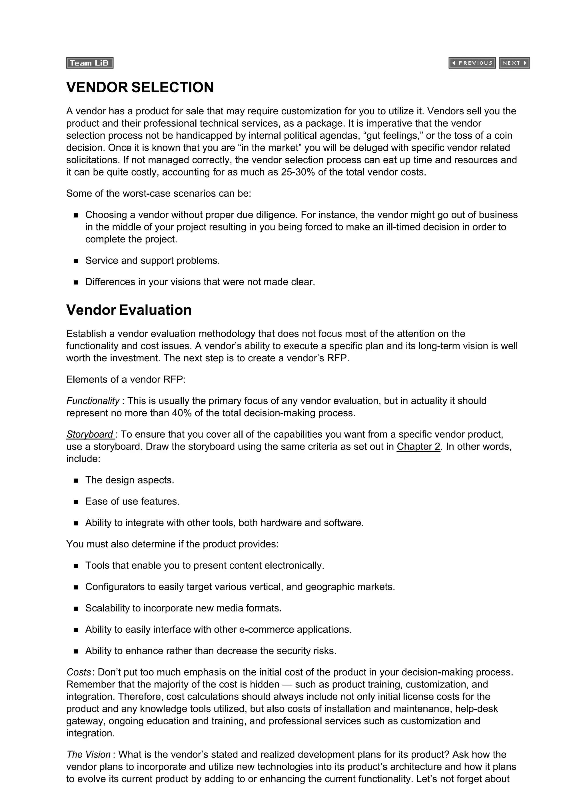 VENDOR SELECTION
A vendor has a product for sale that may require customization for you to utilize it. Vendors sell you the
product and their professional technical services, as a package. It is imperative that the vendor
selection process not be handicapped by internal political agendas, “gut feelings,” or the toss of a coin
decision. Once it is known that you are “in the market” you will be deluged with specific vendor related
solicitations. If not managed correctly, the vendor selection process can eat up time and resources and
it can be quite costly, accounting for as much as 25-30% of the total vendor costs.
Some of the worst-case scenarios can be:
Choosing a vendor without proper due diligence. For instance, the vendor might go out of business
in the middle of your project resulting in you being forced to make an ill-timed decision in order to
complete the project.
Service and support problems.
Differences in your visions that were not made clear.
Vendor Evaluation
Establish a vendor evaluation methodology that does not focus most of the attention on the
functionality and cost issues. A vendor’s ability to execute a specific plan and its long-term vision is well
worth the investment. The next step is to create a vendor’s RFP.
Elements of a vendor RFP:
Functionality : This is usually the primary focus of any vendor evaluation, but in actuality it should
represent no more than 40% of the total decision-making process.
Storyboard : To ensure that you cover all of the capabilities you want from a specific vendor product,
use a storyboard. Draw the storyboard using the same criteria as set out in Chapter 2. In other words,
include:
The design aspects.
Ease of use features.
Ability to integrate with other tools, both hardware and software.
You must also determine if the product provides:
Tools that enable you to present content electronically.
Configurators to easily target various vertical, and geographic markets.
Scalability to incorporate new media formats.
Ability to easily interface with other e-commerce applications.
Ability to enhance rather than decrease the security risks.
Costs: Don’t put too much emphasis on the initial cost of the product in your decision-making process.
Remember that the majority of the cost is hidden — such as product training, customization, and
integration. Therefore, cost calculations should always include not only initial license costs for the
product and any knowledge tools utilized, but also costs of installation and maintenance, help-desk
gateway, ongoing education and training, and professional services such as customization and
integration.
The Vision : What is the vendor’s stated and realized development plans for its product? Ask how the
vendor plans to incorporate and utilize new technologies into its product’s architecture and how it plans
to evolve its current product by adding to or enhancing the current functionality. Let’s not forget about
 