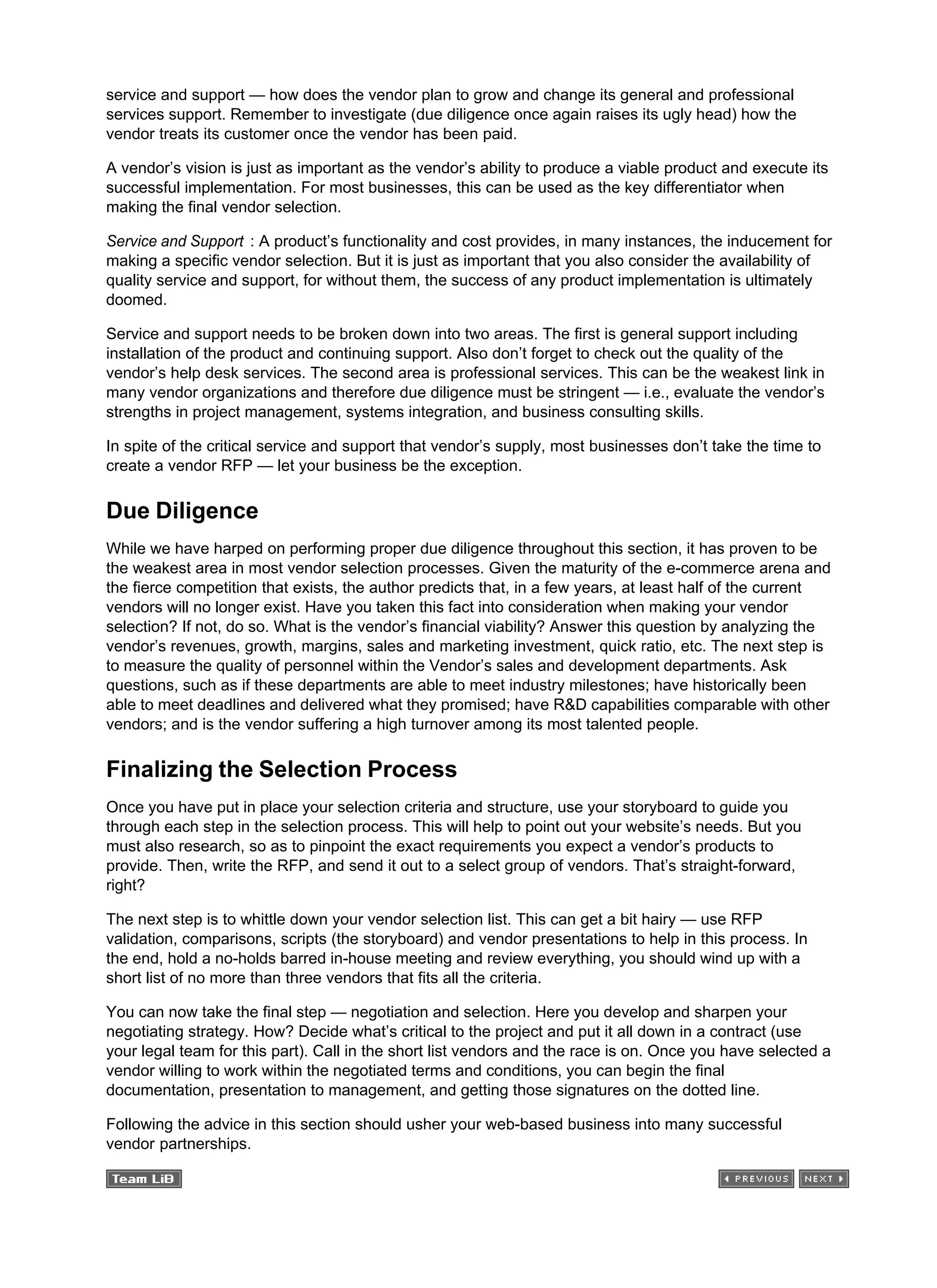service and support — how does the vendor plan to grow and change its general and professional
services support. Remember to investigate (due diligence once again raises its ugly head) how the
vendor treats its customer once the vendor has been paid.
A vendor’s vision is just as important as the vendor’s ability to produce a viable product and execute its
successful implementation. For most businesses, this can be used as the key differentiator when
making the final vendor selection.
Service and Support : A product’s functionality and cost provides, in many instances, the inducement for
making a specific vendor selection. But it is just as important that you also consider the availability of
quality service and support, for without them, the success of any product implementation is ultimately
doomed.
Service and support needs to be broken down into two areas. The first is general support including
installation of the product and continuing support. Also don’t forget to check out the quality of the
vendor’s help desk services. The second area is professional services. This can be the weakest link in
many vendor organizations and therefore due diligence must be stringent — i.e., evaluate the vendor’s
strengths in project management, systems integration, and business consulting skills.
In spite of the critical service and support that vendor’s supply, most businesses don’t take the time to
create a vendor RFP — let your business be the exception.
Due Diligence
While we have harped on performing proper due diligence throughout this section, it has proven to be
the weakest area in most vendor selection processes. Given the maturity of the e-commerce arena and
the fierce competition that exists, the author predicts that, in a few years, at least half of the current
vendors will no longer exist. Have you taken this fact into consideration when making your vendor
selection? If not, do so. What is the vendor’s financial viability? Answer this question by analyzing the
vendor’s revenues, growth, margins, sales and marketing investment, quick ratio, etc. The next step is
to measure the quality of personnel within the Vendor’s sales and development departments. Ask
questions, such as if these departments are able to meet industry milestones; have historically been
able to meet deadlines and delivered what they promised; have R&D capabilities comparable with other
vendors; and is the vendor suffering a high turnover among its most talented people.
Finalizing the Selection Process
Once you have put in place your selection criteria and structure, use your storyboard to guide you
through each step in the selection process. This will help to point out your website’s needs. But you
must also research, so as to pinpoint the exact requirements you expect a vendor’s products to
provide. Then, write the RFP, and send it out to a select group of vendors. That’s straight-forward,
right?
The next step is to whittle down your vendor selection list. This can get a bit hairy — use RFP
validation, comparisons, scripts (the storyboard) and vendor presentations to help in this process. In
the end, hold a no-holds barred in-house meeting and review everything, you should wind up with a
short list of no more than three vendors that fits all the criteria.
You can now take the final step — negotiation and selection. Here you develop and sharpen your
negotiating strategy. How? Decide what’s critical to the project and put it all down in a contract (use
your legal team for this part). Call in the short list vendors and the race is on. Once you have selected a
vendor willing to work within the negotiated terms and conditions, you can begin the final
documentation, presentation to management, and getting those signatures on the dotted line.
Following the advice in this section should usher your web-based business into many successful
vendor partnerships.
 