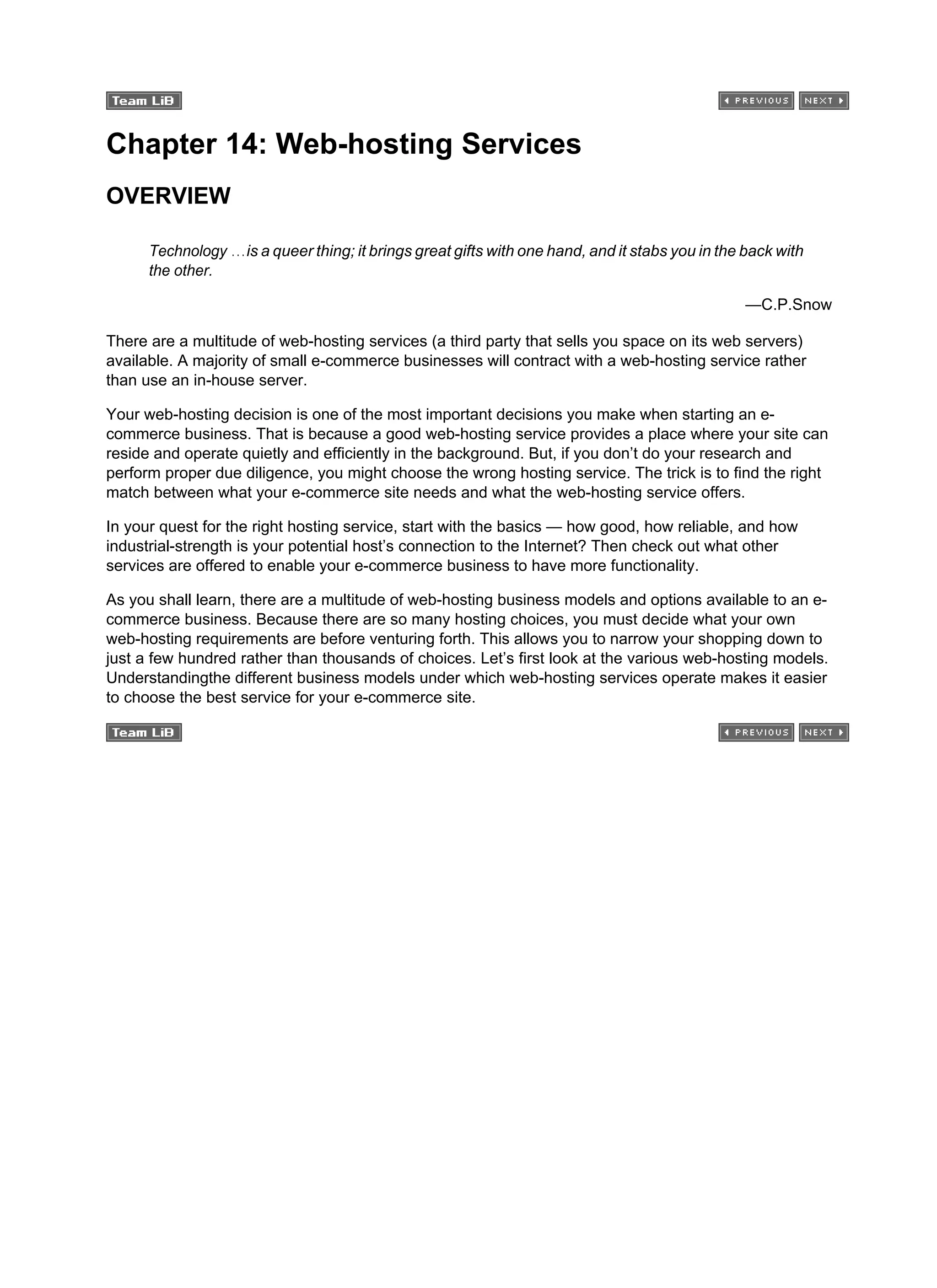 Chapter 14: Web-hosting Services
OVERVIEW
Technology …is a queer thing; it brings great gifts with one hand, and it stabs you in the back with
the other.
—C.P.Snow
There are a multitude of web-hosting services (a third party that sells you space on its web servers)
available. A majority of small e-commerce businesses will contract with a web-hosting service rather
than use an in-house server.
Your web-hosting decision is one of the most important decisions you make when starting an e-
commerce business. That is because a good web-hosting service provides a place where your site can
reside and operate quietly and efficiently in the background. But, if you don’t do your research and
perform proper due diligence, you might choose the wrong hosting service. The trick is to find the right
match between what your e-commerce site needs and what the web-hosting service offers.
In your quest for the right hosting service, start with the basics — how good, how reliable, and how
industrial-strength is your potential host’s connection to the Internet? Then check out what other
services are offered to enable your e-commerce business to have more functionality.
As you shall learn, there are a multitude of web-hosting business models and options available to an e-
commerce business. Because there are so many hosting choices, you must decide what your own
web-hosting requirements are before venturing forth. This allows you to narrow your shopping down to
just a few hundred rather than thousands of choices. Let’s first look at the various web-hosting models.
Understandingthe different business models under which web-hosting services operate makes it easier
to choose the best service for your e-commerce site.
 