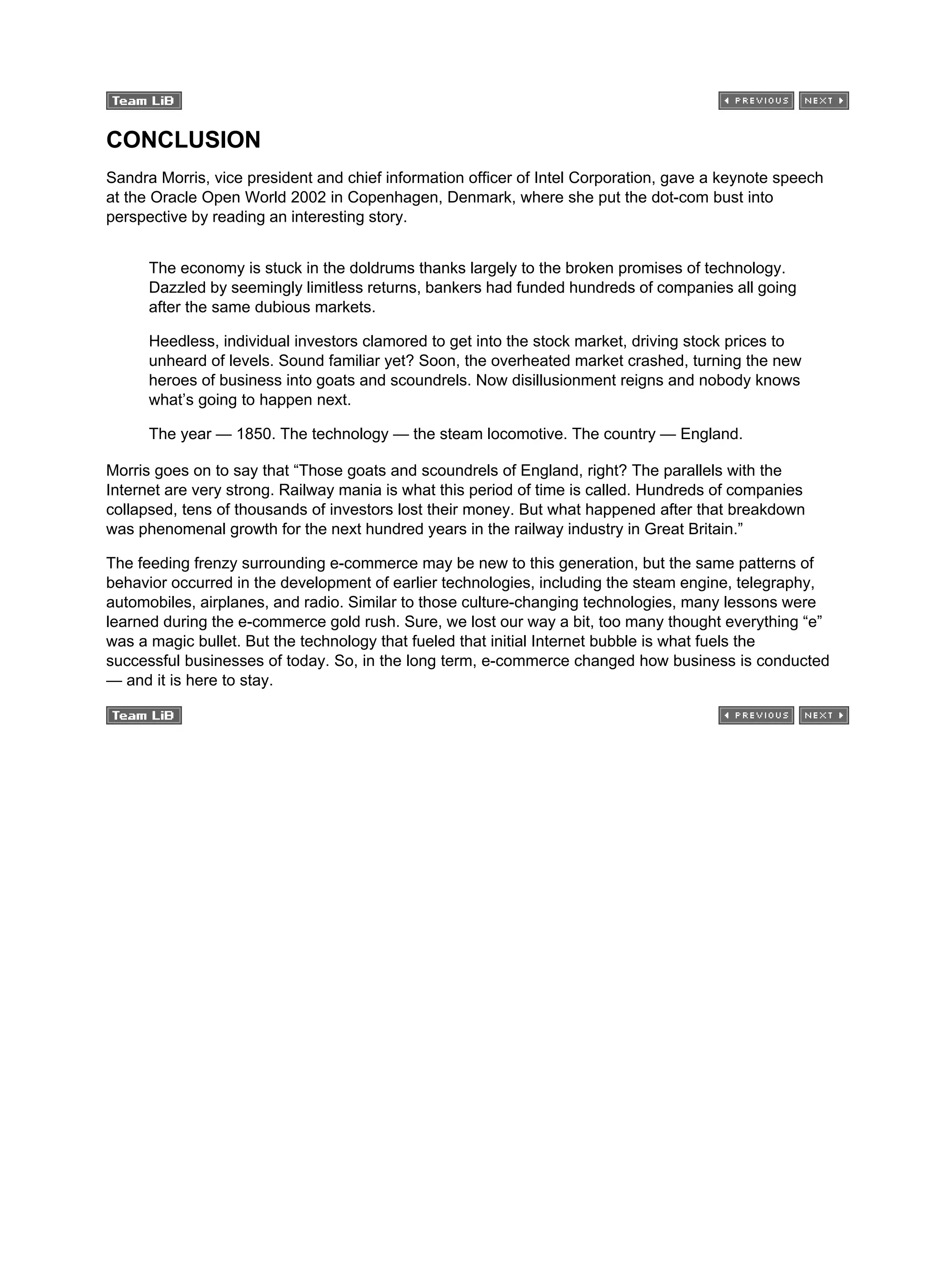 CONCLUSION
Sandra Morris, vice president and chief information officer of Intel Corporation, gave a keynote speech
at the Oracle Open World 2002 in Copenhagen, Denmark, where she put the dot-com bust into
perspective by reading an interesting story.
The economy is stuck in the doldrums thanks largely to the broken promises of technology.
Dazzled by seemingly limitless returns, bankers had funded hundreds of companies all going
after the same dubious markets.
Heedless, individual investors clamored to get into the stock market, driving stock prices to
unheard of levels. Sound familiar yet? Soon, the overheated market crashed, turning the new
heroes of business into goats and scoundrels. Now disillusionment reigns and nobody knows
what’s going to happen next.
The year — 1850. The technology — the steam locomotive. The country — England.
Morris goes on to say that “Those goats and scoundrels of England, right? The parallels with the
Internet are very strong. Railway mania is what this period of time is called. Hundreds of companies
collapsed, tens of thousands of investors lost their money. But what happened after that breakdown
was phenomenal growth for the next hundred years in the railway industry in Great Britain.”
The feeding frenzy surrounding e-commerce may be new to this generation, but the same patterns of
behavior occurred in the development of earlier technologies, including the steam engine, telegraphy,
automobiles, airplanes, and radio. Similar to those culture-changing technologies, many lessons were
learned during the e-commerce gold rush. Sure, we lost our way a bit, too many thought everything “e”
was a magic bullet. But the technology that fueled that initial Internet bubble is what fuels the
successful businesses of today. So, in the long term, e-commerce changed how business is conducted
— and it is here to stay.
 