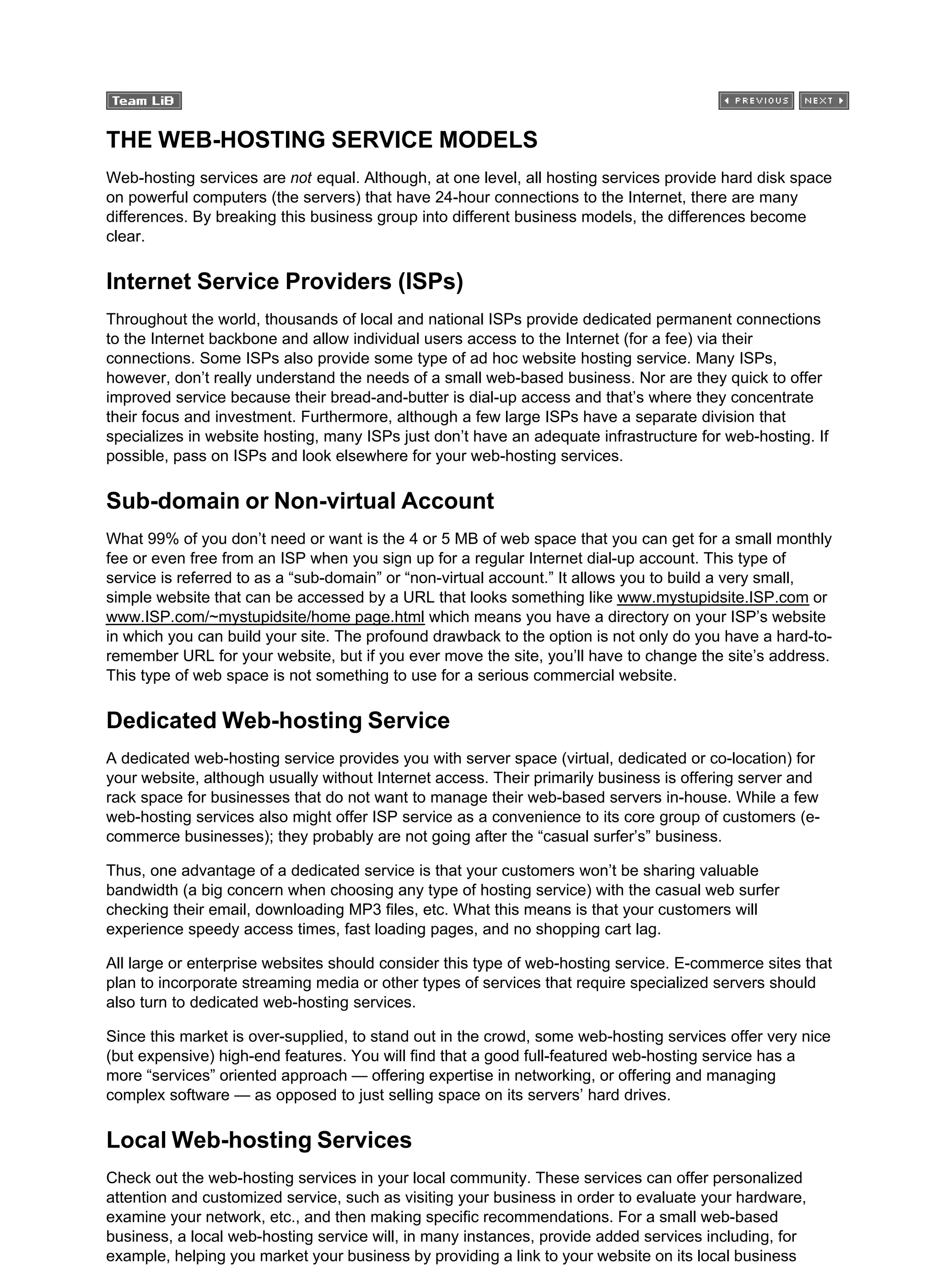 THE WEB-HOSTING SERVICE MODELS
Web-hosting services are not equal. Although, at one level, all hosting services provide hard disk space
on powerful computers (the servers) that have 24-hour connections to the Internet, there are many
differences. By breaking this business group into different business models, the differences become
clear.
Internet Service Providers (ISPs)
Throughout the world, thousands of local and national ISPs provide dedicated permanent connections
to the Internet backbone and allow individual users access to the Internet (for a fee) via their
connections. Some ISPs also provide some type of ad hoc website hosting service. Many ISPs,
however, don’t really understand the needs of a small web-based business. Nor are they quick to offer
improved service because their bread-and-butter is dial-up access and that’s where they concentrate
their focus and investment. Furthermore, although a few large ISPs have a separate division that
specializes in website hosting, many ISPs just don’t have an adequate infrastructure for web-hosting. If
possible, pass on ISPs and look elsewhere for your web-hosting services.
Sub-domain or Non-virtual Account
What 99% of you don’t need or want is the 4 or 5 MB of web space that you can get for a small monthly
fee or even free from an ISP when you sign up for a regular Internet dial-up account. This type of
service is referred to as a “sub-domain” or “non-virtual account.” It allows you to build a very small,
simple website that can be accessed by a URL that looks something like www.mystupidsite.ISP.com or
www.ISP.com/~mystupidsite/home page.html which means you have a directory on your ISP’s website
in which you can build your site. The profound drawback to the option is not only do you have a hard-to-
remember URL for your website, but if you ever move the site, you’ll have to change the site’s address.
This type of web space is not something to use for a serious commercial website.
Dedicated Web-hosting Service
A dedicated web-hosting service provides you with server space (virtual, dedicated or co-location) for
your website, although usually without Internet access. Their primarily business is offering server and
rack space for businesses that do not want to manage their web-based servers in-house. While a few
web-hosting services also might offer ISP service as a convenience to its core group of customers (e-
commerce businesses); they probably are not going after the “casual surfer’s” business.
Thus, one advantage of a dedicated service is that your customers won’t be sharing valuable
bandwidth (a big concern when choosing any type of hosting service) with the casual web surfer
checking their email, downloading MP3 files, etc. What this means is that your customers will
experience speedy access times, fast loading pages, and no shopping cart lag.
All large or enterprise websites should consider this type of web-hosting service. E-commerce sites that
plan to incorporate streaming media or other types of services that require specialized servers should
also turn to dedicated web-hosting services.
Since this market is over-supplied, to stand out in the crowd, some web-hosting services offer very nice
(but expensive) high-end features. You will find that a good full-featured web-hosting service has a
more “services” oriented approach — offering expertise in networking, or offering and managing
complex software — as opposed to just selling space on its servers’ hard drives.
Local Web-hosting Services
Check out the web-hosting services in your local community. These services can offer personalized
attention and customized service, such as visiting your business in order to evaluate your hardware,
examine your network, etc., and then making specific recommendations. For a small web-based
business, a local web-hosting service will, in many instances, provide added services including, for
example, helping you market your business by providing a link to your website on its local business
 