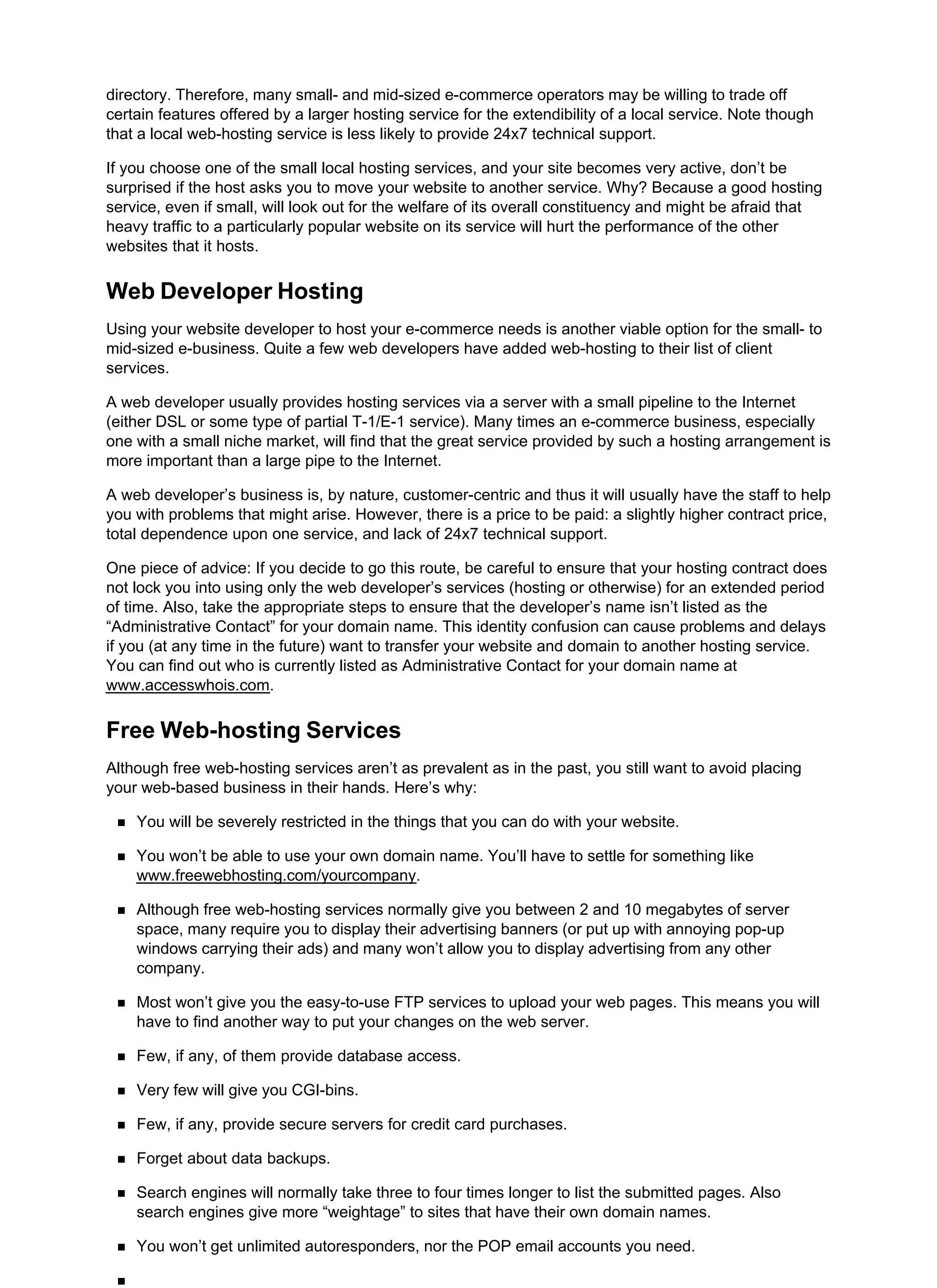 directory. Therefore, many small- and mid-sized e-commerce operators may be willing to trade off
certain features offered by a larger hosting service for the extendibility of a local service. Note though
that a local web-hosting service is less likely to provide 24x7 technical support.
If you choose one of the small local hosting services, and your site becomes very active, don’t be
surprised if the host asks you to move your website to another service. Why? Because a good hosting
service, even if small, will look out for the welfare of its overall constituency and might be afraid that
heavy traffic to a particularly popular website on its service will hurt the performance of the other
websites that it hosts.
Web Developer Hosting
Using your website developer to host your e-commerce needs is another viable option for the small- to
mid-sized e-business. Quite a few web developers have added web-hosting to their list of client
services.
A web developer usually provides hosting services via a server with a small pipeline to the Internet
(either DSL or some type of partial T-1/E-1 service). Many times an e-commerce business, especially
one with a small niche market, will find that the great service provided by such a hosting arrangement is
more important than a large pipe to the Internet.
A web developer’s business is, by nature, customer-centric and thus it will usually have the staff to help
you with problems that might arise. However, there is a price to be paid: a slightly higher contract price,
total dependence upon one service, and lack of 24x7 technical support.
One piece of advice: If you decide to go this route, be careful to ensure that your hosting contract does
not lock you into using only the web developer’s services (hosting or otherwise) for an extended period
of time. Also, take the appropriate steps to ensure that the developer’s name isn’t listed as the
“Administrative Contact” for your domain name. This identity confusion can cause problems and delays
if you (at any time in the future) want to transfer your website and domain to another hosting service.
You can find out who is currently listed as Administrative Contact for your domain name at
www.accesswhois.com.
Free Web-hosting Services
Although free web-hosting services aren’t as prevalent as in the past, you still want to avoid placing
your web-based business in their hands. Here’s why:
You will be severely restricted in the things that you can do with your website.
You won’t be able to use your own domain name. You’ll have to settle for something like
www.freewebhosting.com/yourcompany.
Although free web-hosting services normally give you between 2 and 10 megabytes of server
space, many require you to display their advertising banners (or put up with annoying pop-up
windows carrying their ads) and many won’t allow you to display advertising from any other
company.
Most won’t give you the easy-to-use FTP services to upload your web pages. This means you will
have to find another way to put your changes on the web server.
Few, if any, of them provide database access.
Very few will give you CGI-bins.
Few, if any, provide secure servers for credit card purchases.
Forget about data backups.
Search engines will normally take three to four times longer to list the submitted pages. Also
search engines give more “weightage” to sites that have their own domain names.
You won’t get unlimited autoresponders, nor the POP email accounts you need.
 