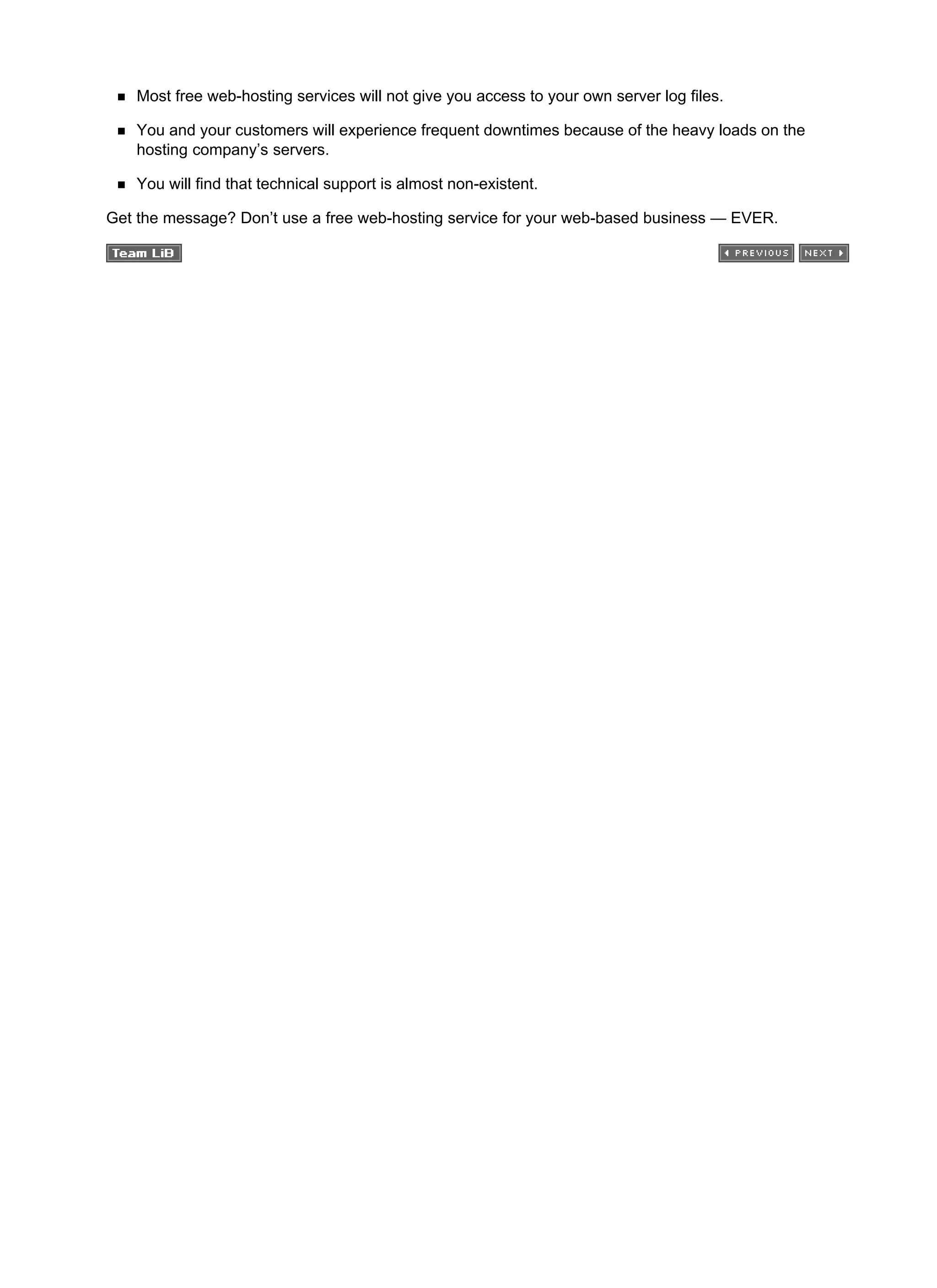 Most free web-hosting services will not give you access to your own server log files.
You and your customers will experience frequent downtimes because of the heavy loads on the
hosting company’s servers.
You will find that technical support is almost non-existent.
Get the message? Don’t use a free web-hosting service for your web-based business — EVER.
 