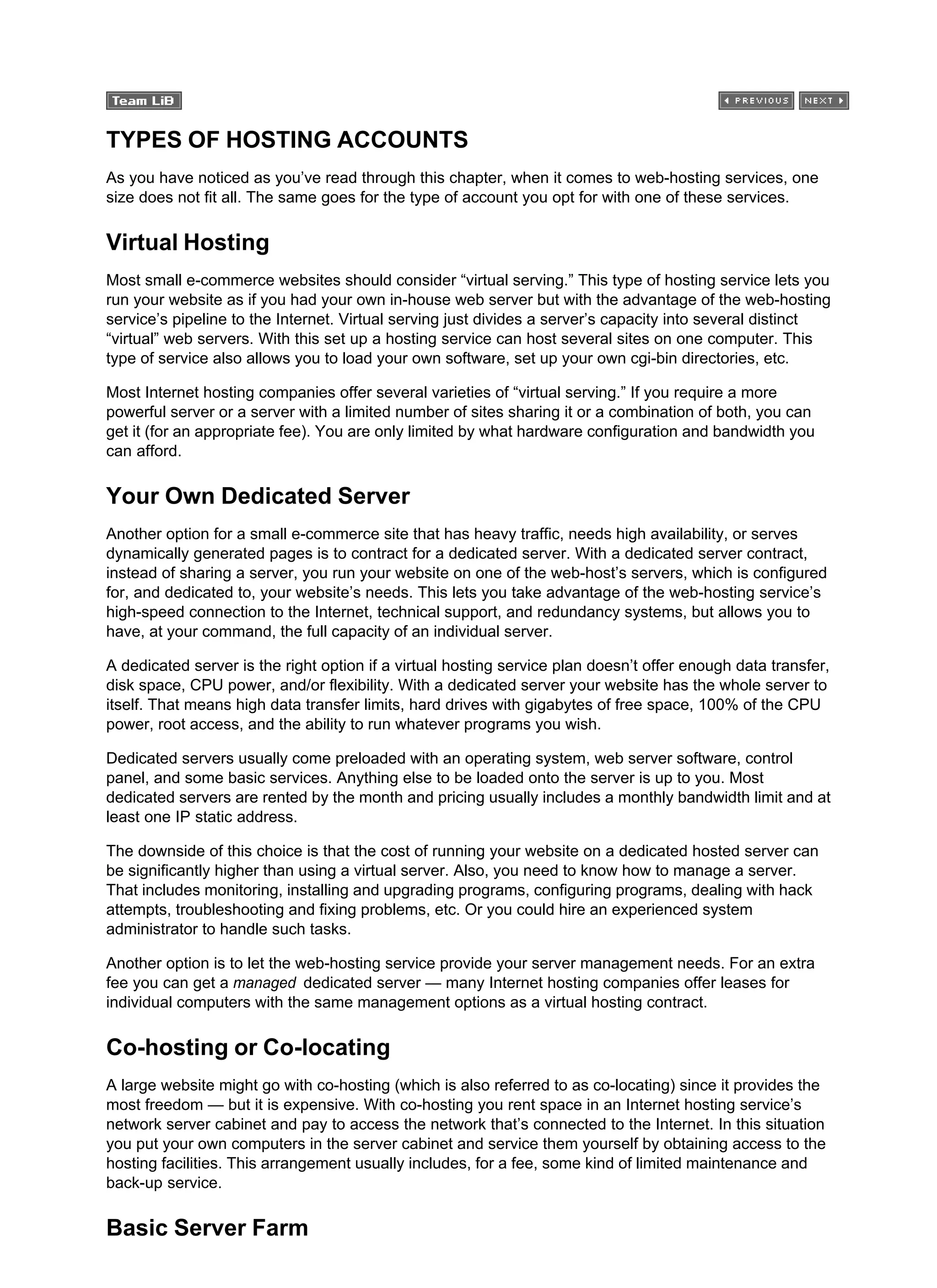 TYPES OF HOSTING ACCOUNTS
As you have noticed as you’ve read through this chapter, when it comes to web-hosting services, one
size does not fit all. The same goes for the type of account you opt for with one of these services.
Virtual Hosting
Most small e-commerce websites should consider “virtual serving.” This type of hosting service lets you
run your website as if you had your own in-house web server but with the advantage of the web-hosting
service’s pipeline to the Internet. Virtual serving just divides a server’s capacity into several distinct
“virtual” web servers. With this set up a hosting service can host several sites on one computer. This
type of service also allows you to load your own software, set up your own cgi-bin directories, etc.
Most Internet hosting companies offer several varieties of “virtual serving.” If you require a more
powerful server or a server with a limited number of sites sharing it or a combination of both, you can
get it (for an appropriate fee). You are only limited by what hardware configuration and bandwidth you
can afford.
Your Own Dedicated Server
Another option for a small e-commerce site that has heavy traffic, needs high availability, or serves
dynamically generated pages is to contract for a dedicated server. With a dedicated server contract,
instead of sharing a server, you run your website on one of the web-host’s servers, which is configured
for, and dedicated to, your website’s needs. This lets you take advantage of the web-hosting service’s
high-speed connection to the Internet, technical support, and redundancy systems, but allows you to
have, at your command, the full capacity of an individual server.
A dedicated server is the right option if a virtual hosting service plan doesn’t offer enough data transfer,
disk space, CPU power, and/or flexibility. With a dedicated server your website has the whole server to
itself. That means high data transfer limits, hard drives with gigabytes of free space, 100% of the CPU
power, root access, and the ability to run whatever programs you wish.
Dedicated servers usually come preloaded with an operating system, web server software, control
panel, and some basic services. Anything else to be loaded onto the server is up to you. Most
dedicated servers are rented by the month and pricing usually includes a monthly bandwidth limit and at
least one IP static address.
The downside of this choice is that the cost of running your website on a dedicated hosted server can
be significantly higher than using a virtual server. Also, you need to know how to manage a server.
That includes monitoring, installing and upgrading programs, configuring programs, dealing with hack
attempts, troubleshooting and fixing problems, etc. Or you could hire an experienced system
administrator to handle such tasks.
Another option is to let the web-hosting service provide your server management needs. For an extra
fee you can get a managed dedicated server — many Internet hosting companies offer leases for
individual computers with the same management options as a virtual hosting contract.
Co-hosting or Co-locating
A large website might go with co-hosting (which is also referred to as co-locating) since it provides the
most freedom — but it is expensive. With co-hosting you rent space in an Internet hosting service’s
network server cabinet and pay to access the network that’s connected to the Internet. In this situation
you put your own computers in the server cabinet and service them yourself by obtaining access to the
hosting facilities. This arrangement usually includes, for a fee, some kind of limited maintenance and
back-up service.
Basic Server Farm
 