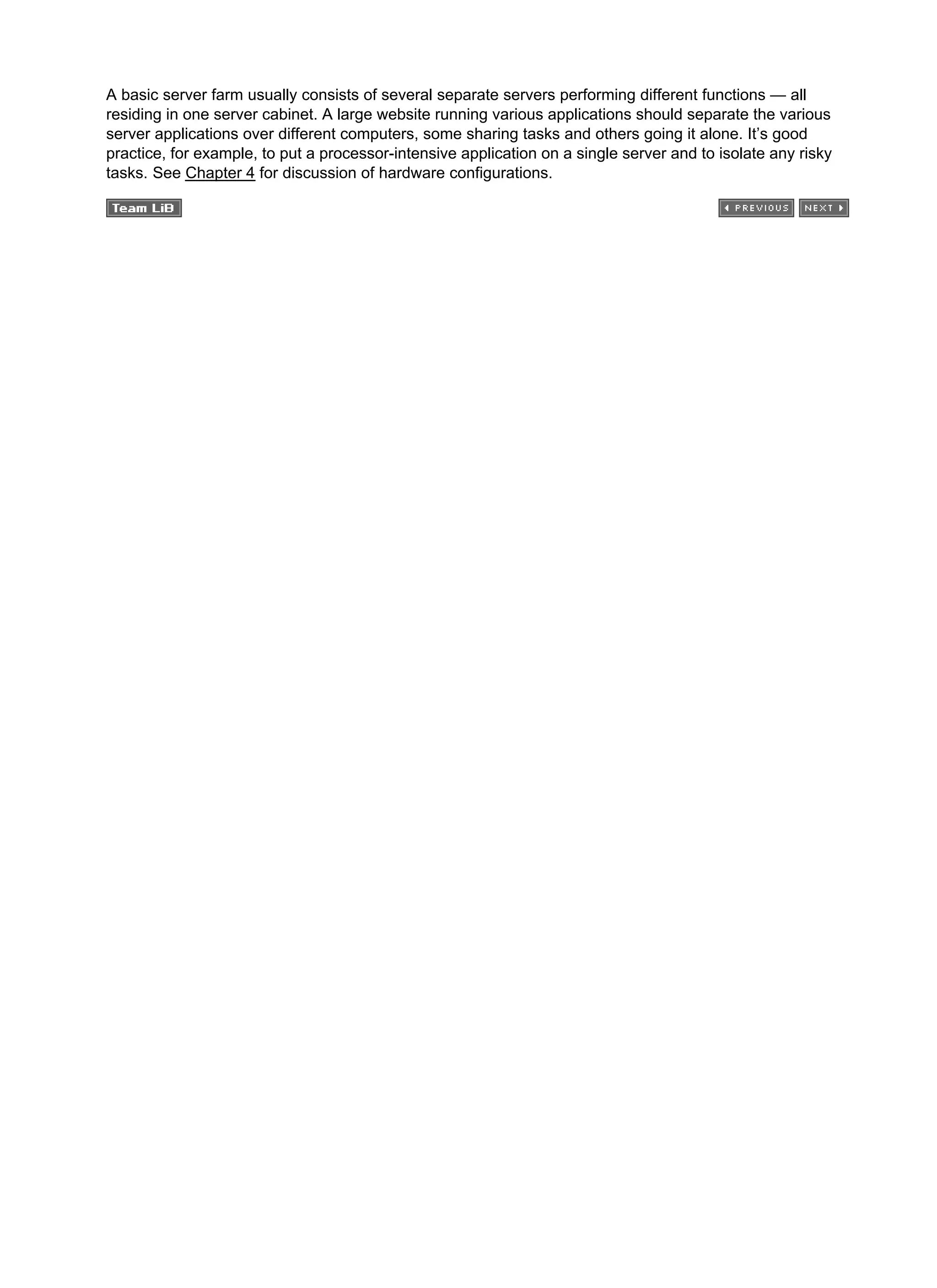 A basic server farm usually consists of several separate servers performing different functions — all
residing in one server cabinet. A large website running various applications should separate the various
server applications over different computers, some sharing tasks and others going it alone. It’s good
practice, for example, to put a processor-intensive application on a single server and to isolate any risky
tasks. See Chapter 4 for discussion of hardware configurations.
 