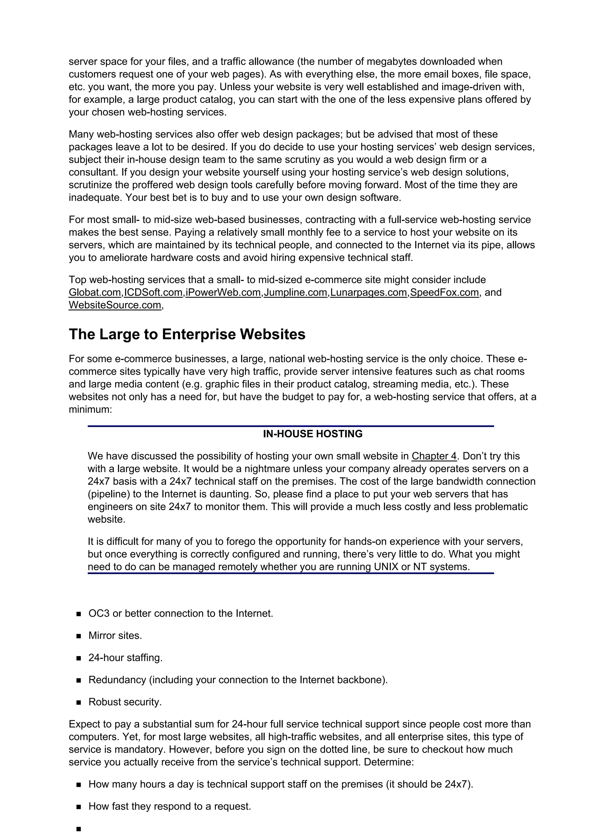 server space for your files, and a traffic allowance (the number of megabytes downloaded when
customers request one of your web pages). As with everything else, the more email boxes, file space,
etc. you want, the more you pay. Unless your website is very well established and image-driven with,
for example, a large product catalog, you can start with the one of the less expensive plans offered by
your chosen web-hosting services.
Many web-hosting services also offer web design packages; but be advised that most of these
packages leave a lot to be desired. If you do decide to use your hosting services’ web design services,
subject their in-house design team to the same scrutiny as you would a web design firm or a
consultant. If you design your website yourself using your hosting service’s web design solutions,
scrutinize the proffered web design tools carefully before moving forward. Most of the time they are
inadequate. Your best bet is to buy and to use your own design software.
For most small- to mid-size web-based businesses, contracting with a full-service web-hosting service
makes the best sense. Paying a relatively small monthly fee to a service to host your website on its
servers, which are maintained by its technical people, and connected to the Internet via its pipe, allows
you to ameliorate hardware costs and avoid hiring expensive technical staff.
Top web-hosting services that a small- to mid-sized e-commerce site might consider include
Globat.com,ICDSoft.com,iPowerWeb.com,Jumpline.com,Lunarpages.com,SpeedFox.com, and
WebsiteSource.com,
The Large to Enterprise Websites
For some e-commerce businesses, a large, national web-hosting service is the only choice. These e-
commerce sites typically have very high traffic, provide server intensive features such as chat rooms
and large media content (e.g. graphic files in their product catalog, streaming media, etc.). These
websites not only has a need for, but have the budget to pay for, a web-hosting service that offers, at a
minimum:
IN-HOUSE HOSTING
We have discussed the possibility of hosting your own small website in Chapter 4. Don’t try this
with a large website. It would be a nightmare unless your company already operates servers on a
24x7 basis with a 24x7 technical staff on the premises. The cost of the large bandwidth connection
(pipeline) to the Internet is daunting. So, please find a place to put your web servers that has
engineers on site 24x7 to monitor them. This will provide a much less costly and less problematic
website.
It is difficult for many of you to forego the opportunity for hands-on experience with your servers,
but once everything is correctly configured and running, there’s very little to do. What you might
need to do can be managed remotely whether you are running UNIX or NT systems.
OC3 or better connection to the Internet.
Mirror sites.
24-hour staffing.
Redundancy (including your connection to the Internet backbone).
Robust security.
Expect to pay a substantial sum for 24-hour full service technical support since people cost more than
computers. Yet, for most large websites, all high-traffic websites, and all enterprise sites, this type of
service is mandatory. However, before you sign on the dotted line, be sure to checkout how much
service you actually receive from the service’s technical support. Determine:
How many hours a day is technical support staff on the premises (it should be 24x7).
How fast they respond to a request.
 