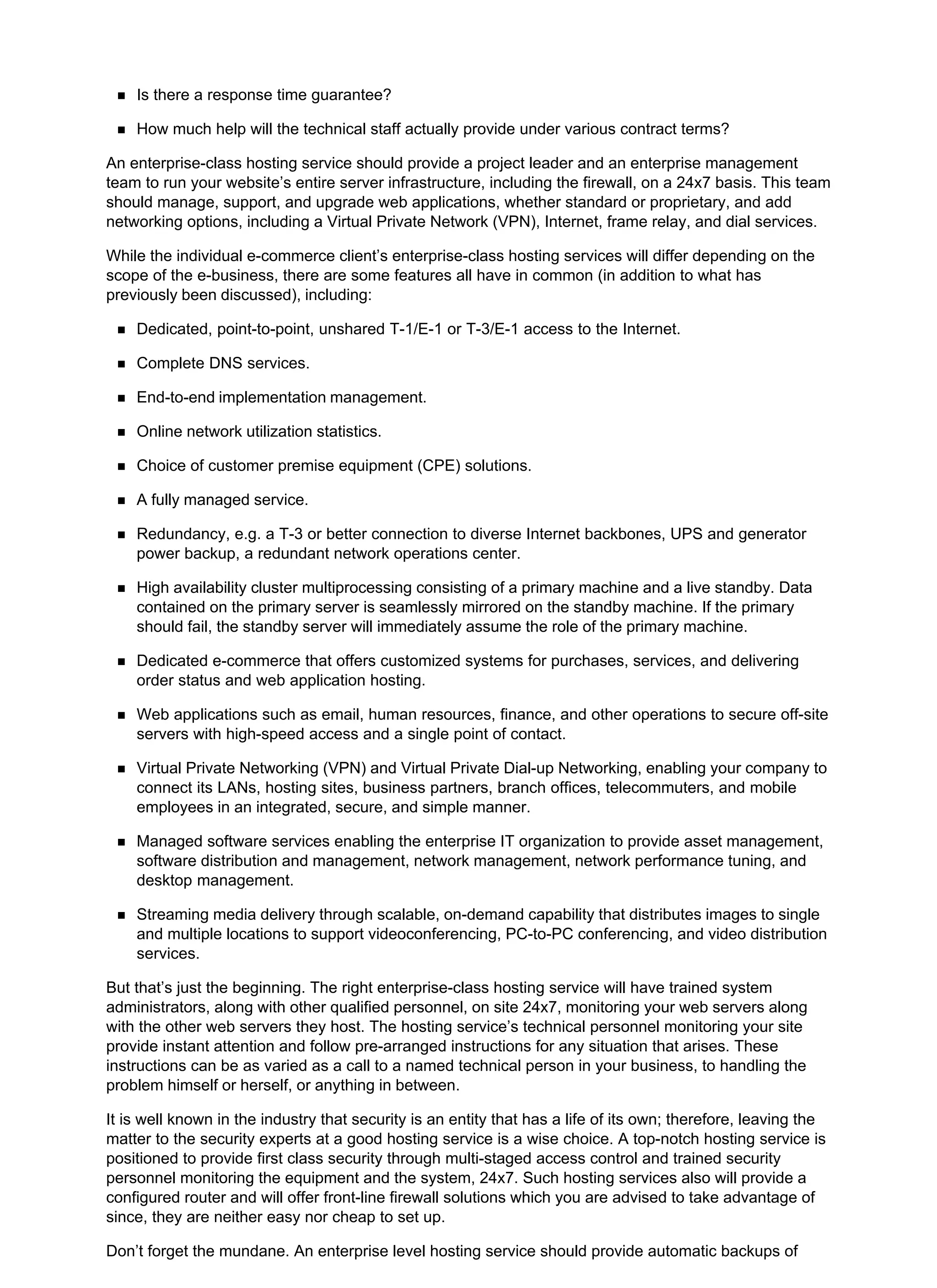 Is there a response time guarantee?
How much help will the technical staff actually provide under various contract terms?
An enterprise-class hosting service should provide a project leader and an enterprise management
team to run your website’s entire server infrastructure, including the firewall, on a 24x7 basis. This team
should manage, support, and upgrade web applications, whether standard or proprietary, and add
networking options, including a Virtual Private Network (VPN), Internet, frame relay, and dial services.
While the individual e-commerce client’s enterprise-class hosting services will differ depending on the
scope of the e-business, there are some features all have in common (in addition to what has
previously been discussed), including:
Dedicated, point-to-point, unshared T-1/E-1 or T-3/E-1 access to the Internet.
Complete DNS services.
End-to-end implementation management.
Online network utilization statistics.
Choice of customer premise equipment (CPE) solutions.
A fully managed service.
Redundancy, e.g. a T-3 or better connection to diverse Internet backbones, UPS and generator
power backup, a redundant network operations center.
High availability cluster multiprocessing consisting of a primary machine and a live standby. Data
contained on the primary server is seamlessly mirrored on the standby machine. If the primary
should fail, the standby server will immediately assume the role of the primary machine.
Dedicated e-commerce that offers customized systems for purchases, services, and delivering
order status and web application hosting.
Web applications such as email, human resources, finance, and other operations to secure off-site
servers with high-speed access and a single point of contact.
Virtual Private Networking (VPN) and Virtual Private Dial-up Networking, enabling your company to
connect its LANs, hosting sites, business partners, branch offices, telecommuters, and mobile
employees in an integrated, secure, and simple manner.
Managed software services enabling the enterprise IT organization to provide asset management,
software distribution and management, network management, network performance tuning, and
desktop management.
Streaming media delivery through scalable, on-demand capability that distributes images to single
and multiple locations to support videoconferencing, PC-to-PC conferencing, and video distribution
services.
But that’s just the beginning. The right enterprise-class hosting service will have trained system
administrators, along with other qualified personnel, on site 24x7, monitoring your web servers along
with the other web servers they host. The hosting service’s technical personnel monitoring your site
provide instant attention and follow pre-arranged instructions for any situation that arises. These
instructions can be as varied as a call to a named technical person in your business, to handling the
problem himself or herself, or anything in between.
It is well known in the industry that security is an entity that has a life of its own; therefore, leaving the
matter to the security experts at a good hosting service is a wise choice. A top-notch hosting service is
positioned to provide first class security through multi-staged access control and trained security
personnel monitoring the equipment and the system, 24x7. Such hosting services also will provide a
configured router and will offer front-line firewall solutions which you are advised to take advantage of
since, they are neither easy nor cheap to set up.
Don’t forget the mundane. An enterprise level hosting service should provide automatic backups of
 