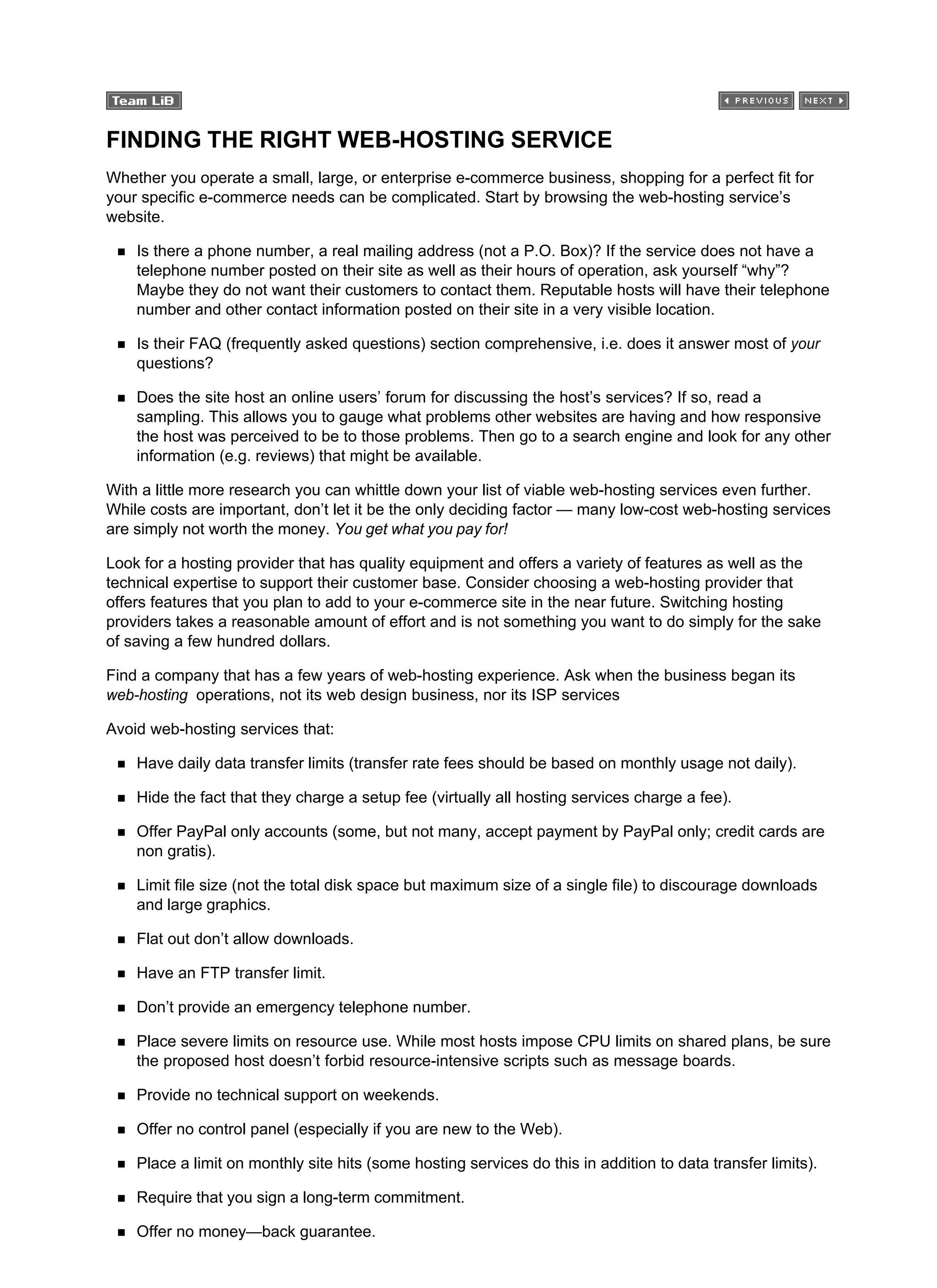FINDING THE RIGHT WEB-HOSTING SERVICE
Whether you operate a small, large, or enterprise e-commerce business, shopping for a perfect fit for
your specific e-commerce needs can be complicated. Start by browsing the web-hosting service’s
website.
Is there a phone number, a real mailing address (not a P.O. Box)? If the service does not have a
telephone number posted on their site as well as their hours of operation, ask yourself “why”?
Maybe they do not want their customers to contact them. Reputable hosts will have their telephone
number and other contact information posted on their site in a very visible location.
Is their FAQ (frequently asked questions) section comprehensive, i.e. does it answer most of your
questions?
Does the site host an online users’ forum for discussing the host’s services? If so, read a
sampling. This allows you to gauge what problems other websites are having and how responsive
the host was perceived to be to those problems. Then go to a search engine and look for any other
information (e.g. reviews) that might be available.
With a little more research you can whittle down your list of viable web-hosting services even further.
While costs are important, don’t let it be the only deciding factor — many low-cost web-hosting services
are simply not worth the money. You get what you pay for!
Look for a hosting provider that has quality equipment and offers a variety of features as well as the
technical expertise to support their customer base. Consider choosing a web-hosting provider that
offers features that you plan to add to your e-commerce site in the near future. Switching hosting
providers takes a reasonable amount of effort and is not something you want to do simply for the sake
of saving a few hundred dollars.
Find a company that has a few years of web-hosting experience. Ask when the business began its
web-hosting operations, not its web design business, nor its ISP services
Avoid web-hosting services that:
Have daily data transfer limits (transfer rate fees should be based on monthly usage not daily).
Hide the fact that they charge a setup fee (virtually all hosting services charge a fee).
Offer PayPal only accounts (some, but not many, accept payment by PayPal only; credit cards are
non gratis).
Limit file size (not the total disk space but maximum size of a single file) to discourage downloads
and large graphics.
Flat out don’t allow downloads.
Have an FTP transfer limit.
Don’t provide an emergency telephone number.
Place severe limits on resource use. While most hosts impose CPU limits on shared plans, be sure
the proposed host doesn’t forbid resource-intensive scripts such as message boards.
Provide no technical support on weekends.
Offer no control panel (especially if you are new to the Web).
Place a limit on monthly site hits (some hosting services do this in addition to data transfer limits).
Require that you sign a long-term commitment.
Offer no money—back guarantee.
 