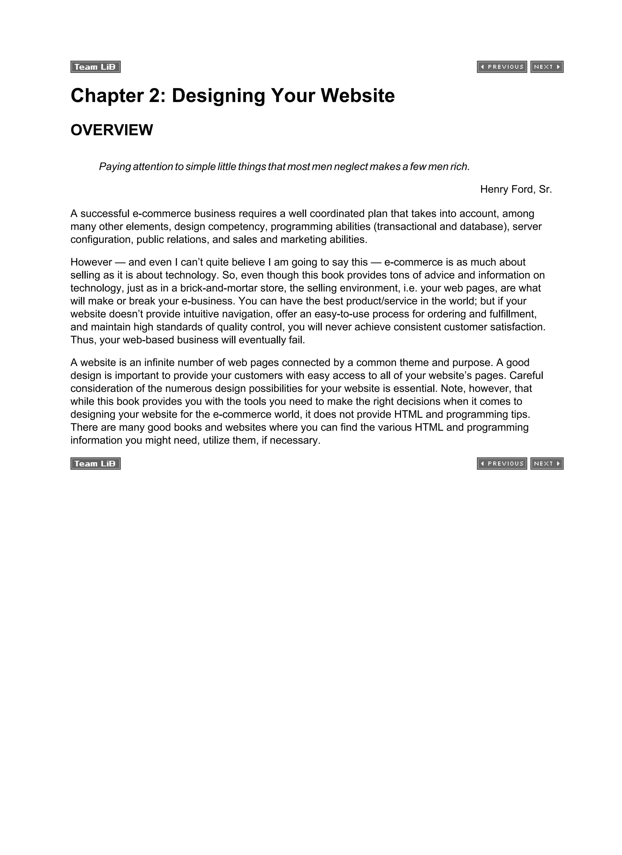 Chapter 2: Designing Your Website
OVERVIEW
Paying attention to simple little things that most men neglect makes a few men rich.
Henry Ford, Sr.
A successful e-commerce business requires a well coordinated plan that takes into account, among
many other elements, design competency, programming abilities (transactional and database), server
configuration, public relations, and sales and marketing abilities.
However — and even I can’t quite believe I am going to say this — e-commerce is as much about
selling as it is about technology. So, even though this book provides tons of advice and information on
technology, just as in a brick-and-mortar store, the selling environment, i.e. your web pages, are what
will make or break your e-business. You can have the best product/service in the world; but if your
website doesn’t provide intuitive navigation, offer an easy-to-use process for ordering and fulfillment,
and maintain high standards of quality control, you will never achieve consistent customer satisfaction.
Thus, your web-based business will eventually fail.
A website is an infinite number of web pages connected by a common theme and purpose. A good
design is important to provide your customers with easy access to all of your website’s pages. Careful
consideration of the numerous design possibilities for your website is essential. Note, however, that
while this book provides you with the tools you need to make the right decisions when it comes to
designing your website for the e-commerce world, it does not provide HTML and programming tips.
There are many good books and websites where you can find the various HTML and programming
information you might need, utilize them, if necessary.
 