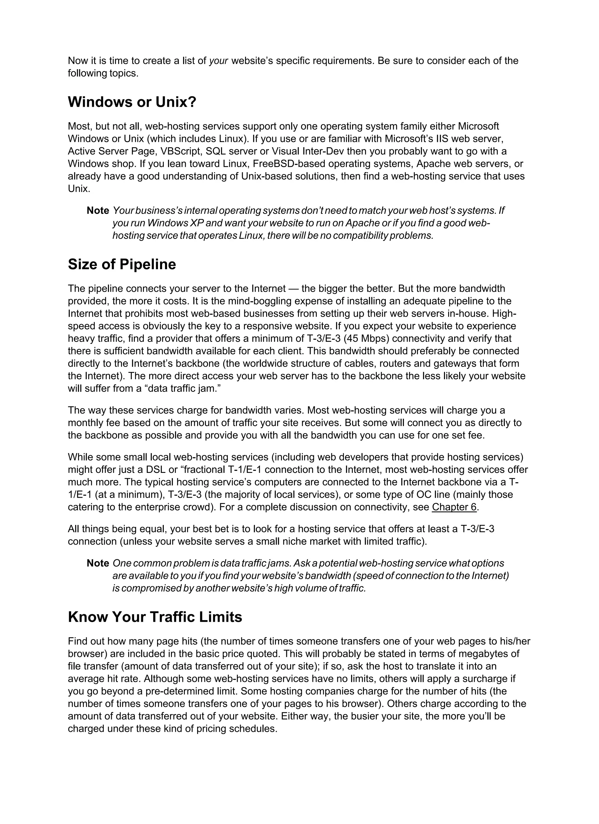 Now it is time to create a list of your website’s specific requirements. Be sure to consider each of the
following topics.
Windows or Unix?
Most, but not all, web-hosting services support only one operating system family either Microsoft
Windows or Unix (which includes Linux). If you use or are familiar with Microsoft’s IIS web server,
Active Server Page, VBScript, SQL server or Visual Inter-Dev then you probably want to go with a
Windows shop. If you lean toward Linux, FreeBSD-based operating systems, Apache web servers, or
already have a good understanding of Unix-based solutions, then find a web-hosting service that uses
Unix.
Note Yourbusiness’sinternaloperatingsystemsdon’tneedtomatchyourwebhost’ssystems.If
you run Windows XP and want your website to run on Apache or if you find a good web-
hosting service that operates Linux, there will be no compatibility problems.
Size of Pipeline
The pipeline connects your server to the Internet — the bigger the better. But the more bandwidth
provided, the more it costs. It is the mind-boggling expense of installing an adequate pipeline to the
Internet that prohibits most web-based businesses from setting up their web servers in-house. High-
speed access is obviously the key to a responsive website. If you expect your website to experience
heavy traffic, find a provider that offers a minimum of T-3/E-3 (45 Mbps) connectivity and verify that
there is sufficient bandwidth available for each client. This bandwidth should preferably be connected
directly to the Internet’s backbone (the worldwide structure of cables, routers and gateways that form
the Internet). The more direct access your web server has to the backbone the less likely your website
will suffer from a “data traffic jam.”
The way these services charge for bandwidth varies. Most web-hosting services will charge you a
monthly fee based on the amount of traffic your site receives. But some will connect you as directly to
the backbone as possible and provide you with all the bandwidth you can use for one set fee.
While some small local web-hosting services (including web developers that provide hosting services)
might offer just a DSL or “fractional T-1/E-1 connection to the Internet, most web-hosting services offer
much more. The typical hosting service’s computers are connected to the Internet backbone via a T-
1/E-1 (at a minimum), T-3/E-3 (the majority of local services), or some type of OC line (mainly those
catering to the enterprise crowd). For a complete discussion on connectivity, see Chapter 6.
All things being equal, your best bet is to look for a hosting service that offers at least a T-3/E-3
connection (unless your website serves a small niche market with limited traffic).
Note Onecommonproblemisdatatrafficjams.Askapotentialweb-hostingservicewhatoptions
are available to you if you find your website’s bandwidth (speed of connection to the Internet)
is compromised by another website’s high volume of traffic.
Know Your Traffic Limits
Find out how many page hits (the number of times someone transfers one of your web pages to his/her
browser) are included in the basic price quoted. This will probably be stated in terms of megabytes of
file transfer (amount of data transferred out of your site); if so, ask the host to translate it into an
average hit rate. Although some web-hosting services have no limits, others will apply a surcharge if
you go beyond a pre-determined limit. Some hosting companies charge for the number of hits (the
number of times someone transfers one of your pages to his browser). Others charge according to the
amount of data transferred out of your website. Either way, the busier your site, the more you’ll be
charged under these kind of pricing schedules.
 