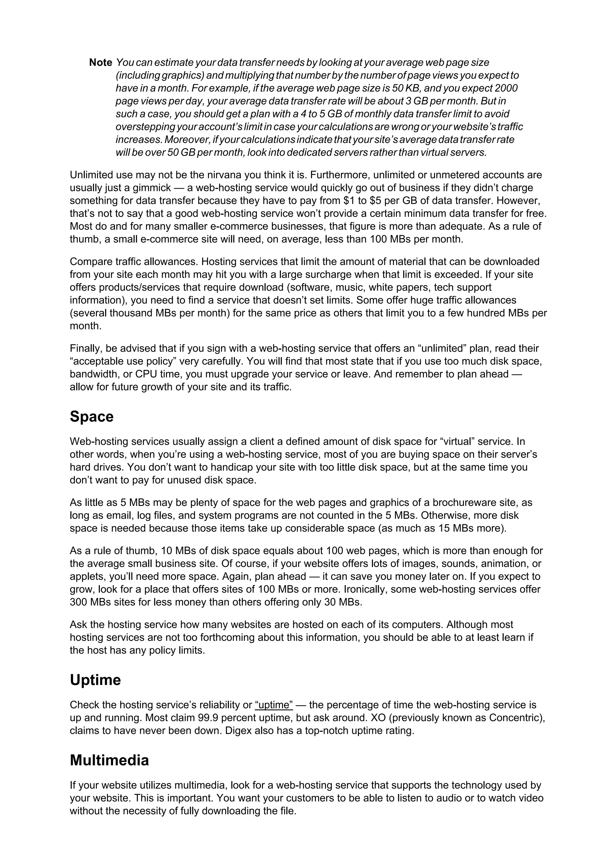 Note You can estimate your data transfer needs by looking at your average web page size
(includinggraphics)andmultiplyingthatnumberbythenumberofpageviewsyouexpectto
have in a month. For example, if the average web page size is 50 KB, and you expect 2000
page views per day, your average data transfer rate will be about 3 GB per month. But in
such a case, you should get a plan with a 4 to 5 GB of monthly data transfer limit to avoid
oversteppingyouraccount’slimitincaseyourcalculationsarewrongoryourwebsite’straffic
increases.Moreover,ifyourcalculationsindicatethatyoursite’saveragedatatransferrate
will be over 50 GB per month, look into dedicated servers rather than virtual servers.
Unlimited use may not be the nirvana you think it is. Furthermore, unlimited or unmetered accounts are
usually just a gimmick — a web-hosting service would quickly go out of business if they didn’t charge
something for data transfer because they have to pay from $1 to $5 per GB of data transfer. However,
that’s not to say that a good web-hosting service won’t provide a certain minimum data transfer for free.
Most do and for many smaller e-commerce businesses, that figure is more than adequate. As a rule of
thumb, a small e-commerce site will need, on average, less than 100 MBs per month.
Compare traffic allowances. Hosting services that limit the amount of material that can be downloaded
from your site each month may hit you with a large surcharge when that limit is exceeded. If your site
offers products/services that require download (software, music, white papers, tech support
information), you need to find a service that doesn’t set limits. Some offer huge traffic allowances
(several thousand MBs per month) for the same price as others that limit you to a few hundred MBs per
month.
Finally, be advised that if you sign with a web-hosting service that offers an “unlimited” plan, read their
“acceptable use policy” very carefully. You will find that most state that if you use too much disk space,
bandwidth, or CPU time, you must upgrade your service or leave. And remember to plan ahead —
allow for future growth of your site and its traffic.
Space
Web-hosting services usually assign a client a defined amount of disk space for “virtual” service. In
other words, when you’re using a web-hosting service, most of you are buying space on their server’s
hard drives. You don’t want to handicap your site with too little disk space, but at the same time you
don’t want to pay for unused disk space.
As little as 5 MBs may be plenty of space for the web pages and graphics of a brochureware site, as
long as email, log files, and system programs are not counted in the 5 MBs. Otherwise, more disk
space is needed because those items take up considerable space (as much as 15 MBs more).
As a rule of thumb, 10 MBs of disk space equals about 100 web pages, which is more than enough for
the average small business site. Of course, if your website offers lots of images, sounds, animation, or
applets, you’ll need more space. Again, plan ahead — it can save you money later on. If you expect to
grow, look for a place that offers sites of 100 MBs or more. Ironically, some web-hosting services offer
300 MBs sites for less money than others offering only 30 MBs.
Ask the hosting service how many websites are hosted on each of its computers. Although most
hosting services are not too forthcoming about this information, you should be able to at least learn if
the host has any policy limits.
Uptime
Check the hosting service’s reliability or “uptime” — the percentage of time the web-hosting service is
up and running. Most claim 99.9 percent uptime, but ask around. XO (previously known as Concentric),
claims to have never been down. Digex also has a top-notch uptime rating.
Multimedia
If your website utilizes multimedia, look for a web-hosting service that supports the technology used by
your website. This is important. You want your customers to be able to listen to audio or to watch video
without the necessity of fully downloading the file.
 