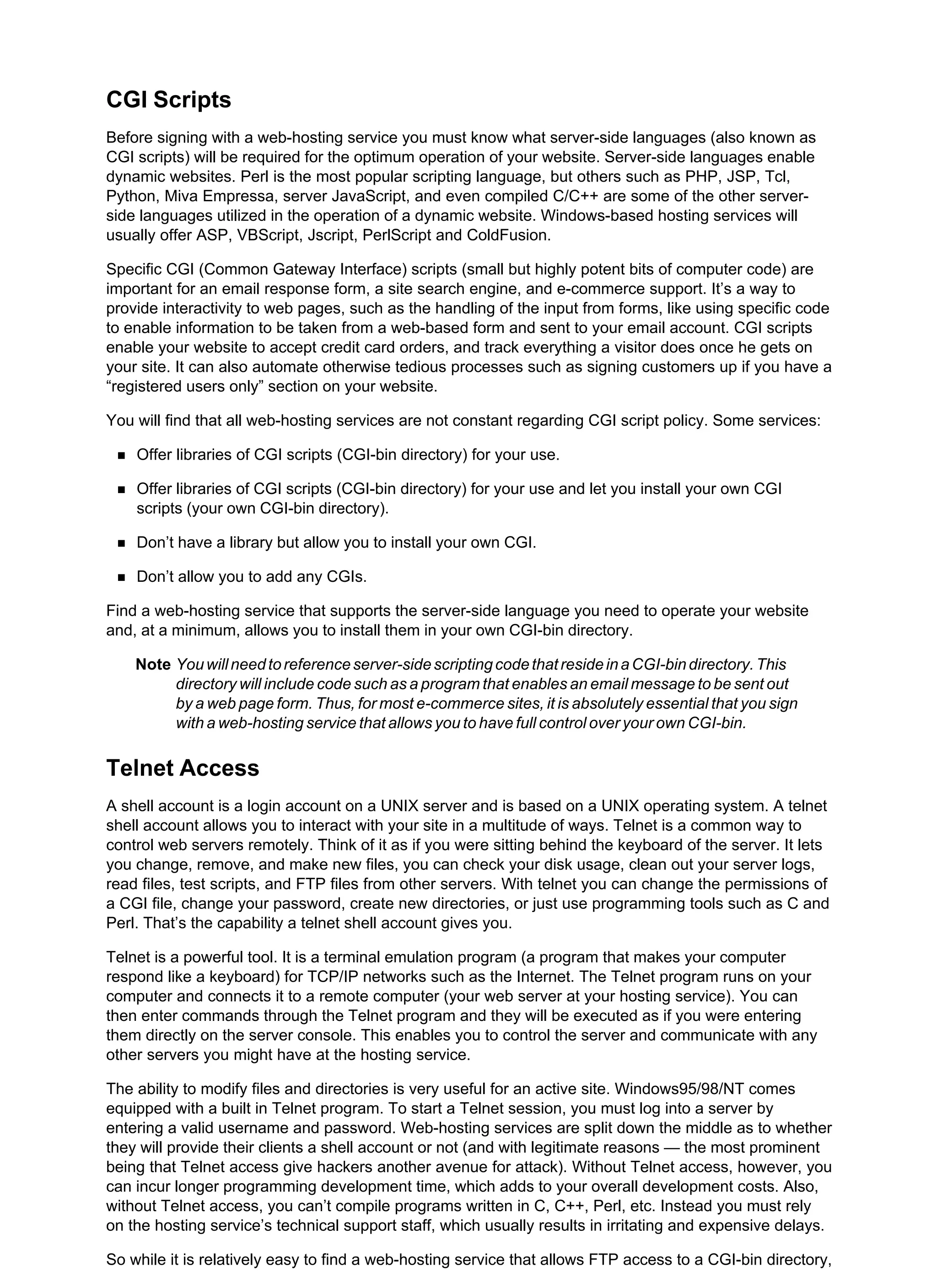 CGI Scripts
Before signing with a web-hosting service you must know what server-side languages (also known as
CGI scripts) will be required for the optimum operation of your website. Server-side languages enable
dynamic websites. Perl is the most popular scripting language, but others such as PHP, JSP, Tcl,
Python, Miva Empressa, server JavaScript, and even compiled C/C++ are some of the other server-
side languages utilized in the operation of a dynamic website. Windows-based hosting services will
usually offer ASP, VBScript, Jscript, PerlScript and ColdFusion.
Specific CGI (Common Gateway Interface) scripts (small but highly potent bits of computer code) are
important for an email response form, a site search engine, and e-commerce support. It’s a way to
provide interactivity to web pages, such as the handling of the input from forms, like using specific code
to enable information to be taken from a web-based form and sent to your email account. CGI scripts
enable your website to accept credit card orders, and track everything a visitor does once he gets on
your site. It can also automate otherwise tedious processes such as signing customers up if you have a
“registered users only” section on your website.
You will find that all web-hosting services are not constant regarding CGI script policy. Some services:
Offer libraries of CGI scripts (CGI-bin directory) for your use.
Offer libraries of CGI scripts (CGI-bin directory) for your use and let you install your own CGI
scripts (your own CGI-bin directory).
Don’t have a library but allow you to install your own CGI.
Don’t allow you to add any CGIs.
Find a web-hosting service that supports the server-side language you need to operate your website
and, at a minimum, allows you to install them in your own CGI-bin directory.
Note Youwillneedtoreferenceserver-sidescriptingcodethatresideinaCGI-bindirectory.This
directory will include code such as a program that enables an email message to be sent out
by a web page form. Thus, for most e-commerce sites, it is absolutely essential that you sign
with a web-hosting service that allows you to have full control over your own CGI-bin.
Telnet Access
A shell account is a login account on a UNIX server and is based on a UNIX operating system. A telnet
shell account allows you to interact with your site in a multitude of ways. Telnet is a common way to
control web servers remotely. Think of it as if you were sitting behind the keyboard of the server. It lets
you change, remove, and make new files, you can check your disk usage, clean out your server logs,
read files, test scripts, and FTP files from other servers. With telnet you can change the permissions of
a CGI file, change your password, create new directories, or just use programming tools such as C and
Perl. That’s the capability a telnet shell account gives you.
Telnet is a powerful tool. It is a terminal emulation program (a program that makes your computer
respond like a keyboard) for TCP/IP networks such as the Internet. The Telnet program runs on your
computer and connects it to a remote computer (your web server at your hosting service). You can
then enter commands through the Telnet program and they will be executed as if you were entering
them directly on the server console. This enables you to control the server and communicate with any
other servers you might have at the hosting service.
The ability to modify files and directories is very useful for an active site. Windows95/98/NT comes
equipped with a built in Telnet program. To start a Telnet session, you must log into a server by
entering a valid username and password. Web-hosting services are split down the middle as to whether
they will provide their clients a shell account or not (and with legitimate reasons — the most prominent
being that Telnet access give hackers another avenue for attack). Without Telnet access, however, you
can incur longer programming development time, which adds to your overall development costs. Also,
without Telnet access, you can’t compile programs written in C, C++, Perl, etc. Instead you must rely
on the hosting service’s technical support staff, which usually results in irritating and expensive delays.
So while it is relatively easy to find a web-hosting service that allows FTP access to a CGI-bin directory,
 