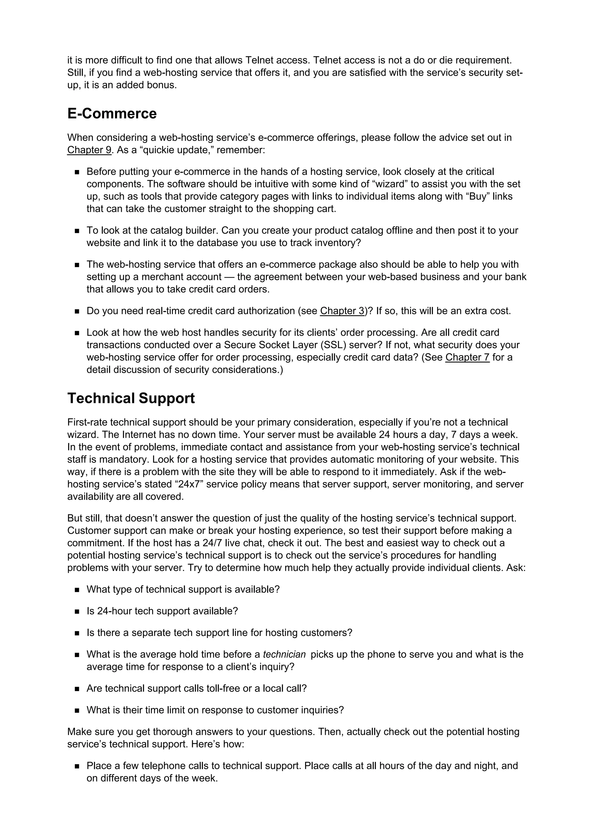 it is more difficult to find one that allows Telnet access. Telnet access is not a do or die requirement.
Still, if you find a web-hosting service that offers it, and you are satisfied with the service’s security set-
up, it is an added bonus.
E-Commerce
When considering a web-hosting service’s e-commerce offerings, please follow the advice set out in
Chapter 9. As a “quickie update,” remember:
Before putting your e-commerce in the hands of a hosting service, look closely at the critical
components. The software should be intuitive with some kind of “wizard” to assist you with the set
up, such as tools that provide category pages with links to individual items along with “Buy” links
that can take the customer straight to the shopping cart.
To look at the catalog builder. Can you create your product catalog offline and then post it to your
website and link it to the database you use to track inventory?
The web-hosting service that offers an e-commerce package also should be able to help you with
setting up a merchant account — the agreement between your web-based business and your bank
that allows you to take credit card orders.
Do you need real-time credit card authorization (see Chapter 3)? If so, this will be an extra cost.
Look at how the web host handles security for its clients’ order processing. Are all credit card
transactions conducted over a Secure Socket Layer (SSL) server? If not, what security does your
web-hosting service offer for order processing, especially credit card data? (See Chapter 7 for a
detail discussion of security considerations.)
Technical Support
First-rate technical support should be your primary consideration, especially if you’re not a technical
wizard. The Internet has no down time. Your server must be available 24 hours a day, 7 days a week.
In the event of problems, immediate contact and assistance from your web-hosting service’s technical
staff is mandatory. Look for a hosting service that provides automatic monitoring of your website. This
way, if there is a problem with the site they will be able to respond to it immediately. Ask if the web-
hosting service’s stated “24x7” service policy means that server support, server monitoring, and server
availability are all covered.
But still, that doesn’t answer the question of just the quality of the hosting service’s technical support.
Customer support can make or break your hosting experience, so test their support before making a
commitment. If the host has a 24/7 live chat, check it out. The best and easiest way to check out a
potential hosting service’s technical support is to check out the service’s procedures for handling
problems with your server. Try to determine how much help they actually provide individual clients. Ask:
What type of technical support is available?
Is 24-hour tech support available?
Is there a separate tech support line for hosting customers?
What is the average hold time before a technician picks up the phone to serve you and what is the
average time for response to a client’s inquiry?
Are technical support calls toll-free or a local call?
What is their time limit on response to customer inquiries?
Make sure you get thorough answers to your questions. Then, actually check out the potential hosting
service’s technical support. Here’s how:
Place a few telephone calls to technical support. Place calls at all hours of the day and night, and
on different days of the week.
 