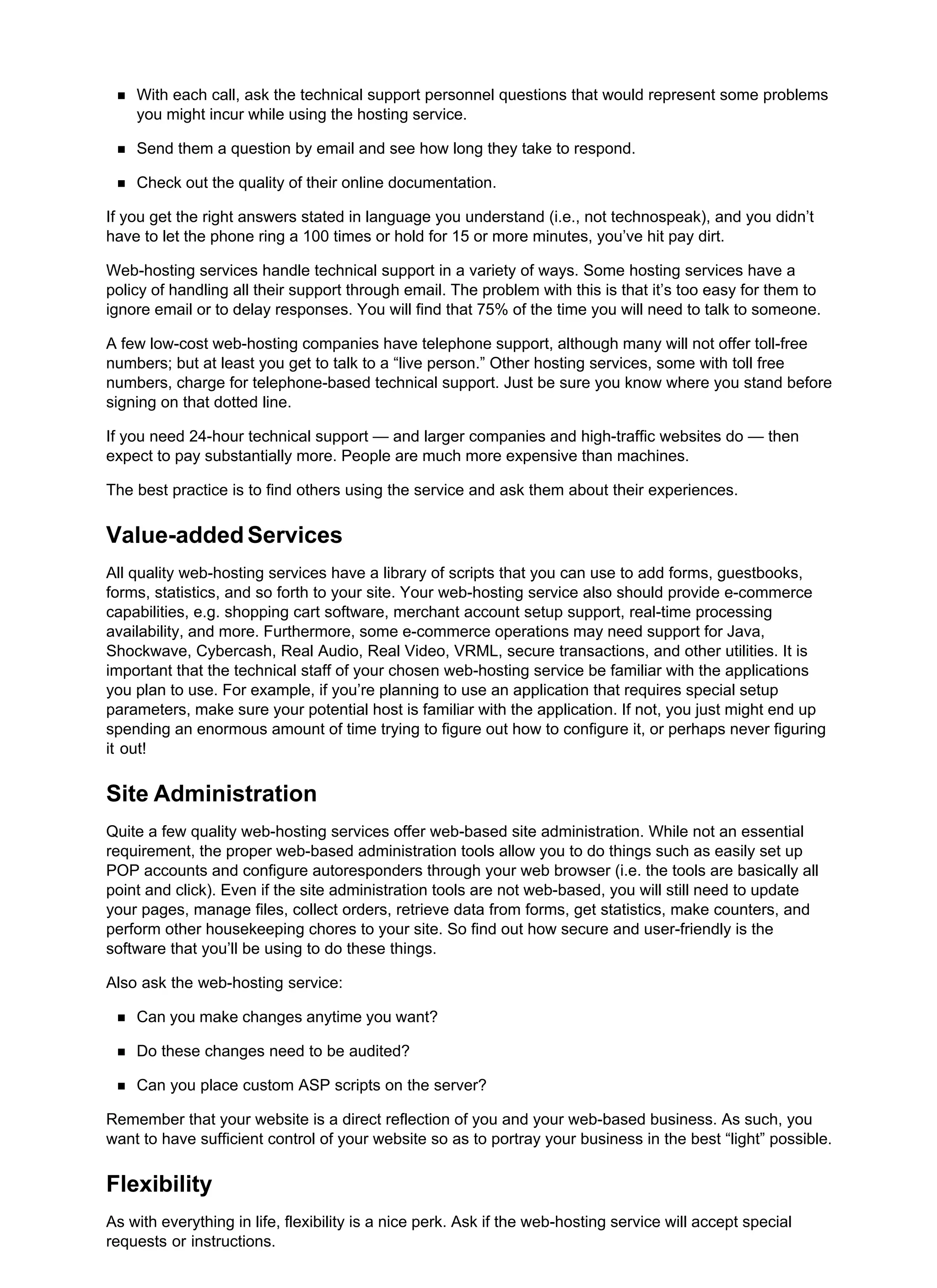 With each call, ask the technical support personnel questions that would represent some problems
you might incur while using the hosting service.
Send them a question by email and see how long they take to respond.
Check out the quality of their online documentation.
If you get the right answers stated in language you understand (i.e., not technospeak), and you didn’t
have to let the phone ring a 100 times or hold for 15 or more minutes, you’ve hit pay dirt.
Web-hosting services handle technical support in a variety of ways. Some hosting services have a
policy of handling all their support through email. The problem with this is that it’s too easy for them to
ignore email or to delay responses. You will find that 75% of the time you will need to talk to someone.
A few low-cost web-hosting companies have telephone support, although many will not offer toll-free
numbers; but at least you get to talk to a “live person.” Other hosting services, some with toll free
numbers, charge for telephone-based technical support. Just be sure you know where you stand before
signing on that dotted line.
If you need 24-hour technical support — and larger companies and high-traffic websites do — then
expect to pay substantially more. People are much more expensive than machines.
The best practice is to find others using the service and ask them about their experiences.
Value-added Services
All quality web-hosting services have a library of scripts that you can use to add forms, guestbooks,
forms, statistics, and so forth to your site. Your web-hosting service also should provide e-commerce
capabilities, e.g. shopping cart software, merchant account setup support, real-time processing
availability, and more. Furthermore, some e-commerce operations may need support for Java,
Shockwave, Cybercash, Real Audio, Real Video, VRML, secure transactions, and other utilities. It is
important that the technical staff of your chosen web-hosting service be familiar with the applications
you plan to use. For example, if you’re planning to use an application that requires special setup
parameters, make sure your potential host is familiar with the application. If not, you just might end up
spending an enormous amount of time trying to figure out how to configure it, or perhaps never figuring
it out!
Site Administration
Quite a few quality web-hosting services offer web-based site administration. While not an essential
requirement, the proper web-based administration tools allow you to do things such as easily set up
POP accounts and configure autoresponders through your web browser (i.e. the tools are basically all
point and click). Even if the site administration tools are not web-based, you will still need to update
your pages, manage files, collect orders, retrieve data from forms, get statistics, make counters, and
perform other housekeeping chores to your site. So find out how secure and user-friendly is the
software that you’ll be using to do these things.
Also ask the web-hosting service:
Can you make changes anytime you want?
Do these changes need to be audited?
Can you place custom ASP scripts on the server?
Remember that your website is a direct reflection of you and your web-based business. As such, you
want to have sufficient control of your website so as to portray your business in the best “light” possible.
Flexibility
As with everything in life, flexibility is a nice perk. Ask if the web-hosting service will accept special
requests or instructions.
 