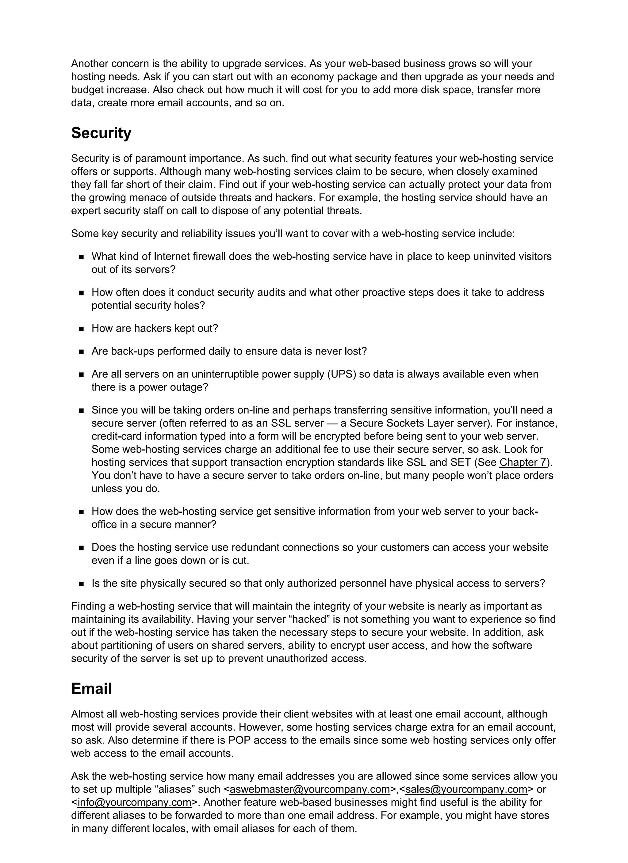 Another concern is the ability to upgrade services. As your web-based business grows so will your
hosting needs. Ask if you can start out with an economy package and then upgrade as your needs and
budget increase. Also check out how much it will cost for you to add more disk space, transfer more
data, create more email accounts, and so on.
Security
Security is of paramount importance. As such, find out what security features your web-hosting service
offers or supports. Although many web-hosting services claim to be secure, when closely examined
they fall far short of their claim. Find out if your web-hosting service can actually protect your data from
the growing menace of outside threats and hackers. For example, the hosting service should have an
expert security staff on call to dispose of any potential threats.
Some key security and reliability issues you’ll want to cover with a web-hosting service include:
What kind of Internet firewall does the web-hosting service have in place to keep uninvited visitors
out of its servers?
How often does it conduct security audits and what other proactive steps does it take to address
potential security holes?
How are hackers kept out?
Are back-ups performed daily to ensure data is never lost?
Are all servers on an uninterruptible power supply (UPS) so data is always available even when
there is a power outage?
Since you will be taking orders on-line and perhaps transferring sensitive information, you’ll need a
secure server (often referred to as an SSL server — a Secure Sockets Layer server). For instance,
credit-card information typed into a form will be encrypted before being sent to your web server.
Some web-hosting services charge an additional fee to use their secure server, so ask. Look for
hosting services that support transaction encryption standards like SSL and SET (See Chapter 7).
You don’t have to have a secure server to take orders on-line, but many people won’t place orders
unless you do.
How does the web-hosting service get sensitive information from your web server to your back-
office in a secure manner?
Does the hosting service use redundant connections so your customers can access your website
even if a line goes down or is cut.
Is the site physically secured so that only authorized personnel have physical access to servers?
Finding a web-hosting service that will maintain the integrity of your website is nearly as important as
maintaining its availability. Having your server “hacked” is not something you want to experience so find
out if the web-hosting service has taken the necessary steps to secure your website. In addition, ask
about partitioning of users on shared servers, ability to encrypt user access, and how the software
security of the server is set up to prevent unauthorized access.
Email
Almost all web-hosting services provide their client websites with at least one email account, although
most will provide several accounts. However, some hosting services charge extra for an email account,
so ask. Also determine if there is POP access to the emails since some web hosting services only offer
web access to the email accounts.
Ask the web-hosting service how many email addresses you are allowed since some services allow you
to set up multiple “aliases” such <aswebmaster@yourcompany.com>,<sales@yourcompany.com> or
<info@yourcompany.com>. Another feature web-based businesses might find useful is the ability for
different aliases to be forwarded to more than one email address. For example, you might have stores
in many different locales, with email aliases for each of them.
 