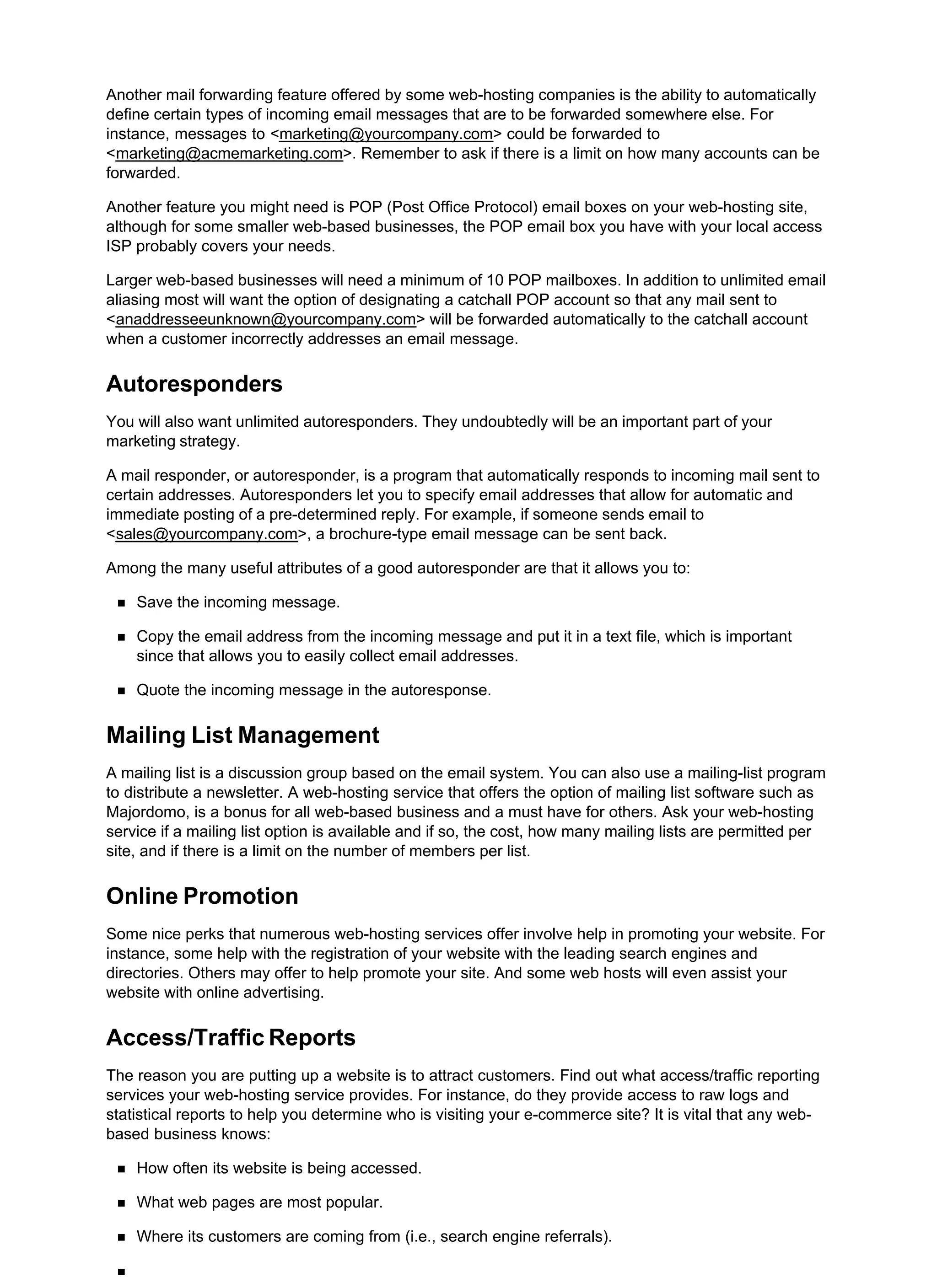 Another mail forwarding feature offered by some web-hosting companies is the ability to automatically
define certain types of incoming email messages that are to be forwarded somewhere else. For
instance, messages to <marketing@yourcompany.com> could be forwarded to
<marketing@acmemarketing.com>. Remember to ask if there is a limit on how many accounts can be
forwarded.
Another feature you might need is POP (Post Office Protocol) email boxes on your web-hosting site,
although for some smaller web-based businesses, the POP email box you have with your local access
ISP probably covers your needs.
Larger web-based businesses will need a minimum of 10 POP mailboxes. In addition to unlimited email
aliasing most will want the option of designating a catchall POP account so that any mail sent to
<anaddresseeunknown@yourcompany.com> will be forwarded automatically to the catchall account
when a customer incorrectly addresses an email message.
Autoresponders
You will also want unlimited autoresponders. They undoubtedly will be an important part of your
marketing strategy.
A mail responder, or autoresponder, is a program that automatically responds to incoming mail sent to
certain addresses. Autoresponders let you to specify email addresses that allow for automatic and
immediate posting of a pre-determined reply. For example, if someone sends email to
<sales@yourcompany.com>, a brochure-type email message can be sent back.
Among the many useful attributes of a good autoresponder are that it allows you to:
Save the incoming message.
Copy the email address from the incoming message and put it in a text file, which is important
since that allows you to easily collect email addresses.
Quote the incoming message in the autoresponse.
Mailing List Management
A mailing list is a discussion group based on the email system. You can also use a mailing-list program
to distribute a newsletter. A web-hosting service that offers the option of mailing list software such as
Majordomo, is a bonus for all web-based business and a must have for others. Ask your web-hosting
service if a mailing list option is available and if so, the cost, how many mailing lists are permitted per
site, and if there is a limit on the number of members per list.
Online Promotion
Some nice perks that numerous web-hosting services offer involve help in promoting your website. For
instance, some help with the registration of your website with the leading search engines and
directories. Others may offer to help promote your site. And some web hosts will even assist your
website with online advertising.
Access/Traffic Reports
The reason you are putting up a website is to attract customers. Find out what access/traffic reporting
services your web-hosting service provides. For instance, do they provide access to raw logs and
statistical reports to help you determine who is visiting your e-commerce site? It is vital that any web-
based business knows:
How often its website is being accessed.
What web pages are most popular.
Where its customers are coming from (i.e., search engine referrals).
 