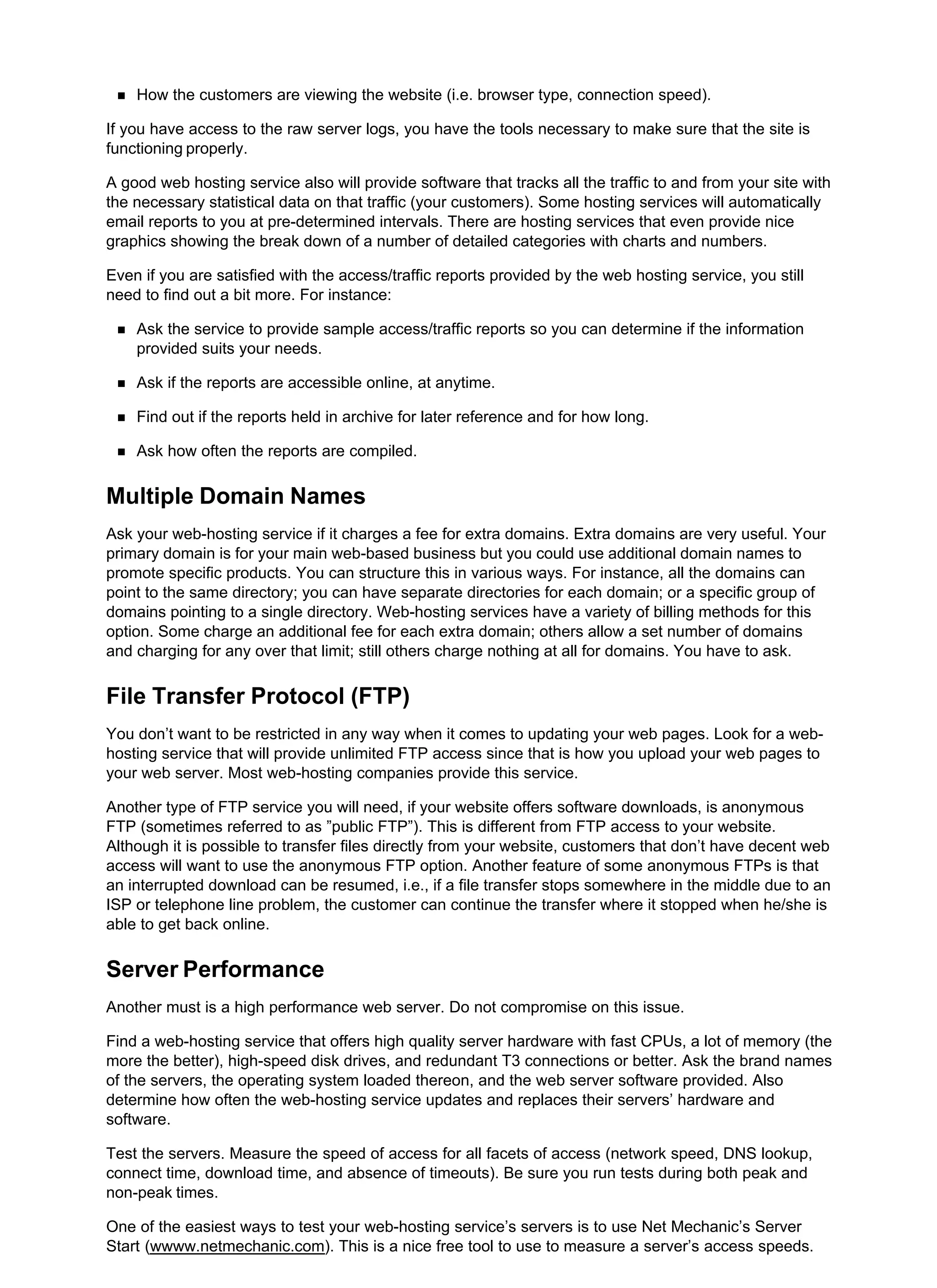 How the customers are viewing the website (i.e. browser type, connection speed).
If you have access to the raw server logs, you have the tools necessary to make sure that the site is
functioning properly.
A good web hosting service also will provide software that tracks all the traffic to and from your site with
the necessary statistical data on that traffic (your customers). Some hosting services will automatically
email reports to you at pre-determined intervals. There are hosting services that even provide nice
graphics showing the break down of a number of detailed categories with charts and numbers.
Even if you are satisfied with the access/traffic reports provided by the web hosting service, you still
need to find out a bit more. For instance:
Ask the service to provide sample access/traffic reports so you can determine if the information
provided suits your needs.
Ask if the reports are accessible online, at anytime.
Find out if the reports held in archive for later reference and for how long.
Ask how often the reports are compiled.
Multiple Domain Names
Ask your web-hosting service if it charges a fee for extra domains. Extra domains are very useful. Your
primary domain is for your main web-based business but you could use additional domain names to
promote specific products. You can structure this in various ways. For instance, all the domains can
point to the same directory; you can have separate directories for each domain; or a specific group of
domains pointing to a single directory. Web-hosting services have a variety of billing methods for this
option. Some charge an additional fee for each extra domain; others allow a set number of domains
and charging for any over that limit; still others charge nothing at all for domains. You have to ask.
File Transfer Protocol (FTP)
You don’t want to be restricted in any way when it comes to updating your web pages. Look for a web-
hosting service that will provide unlimited FTP access since that is how you upload your web pages to
your web server. Most web-hosting companies provide this service.
Another type of FTP service you will need, if your website offers software downloads, is anonymous
FTP (sometimes referred to as ”public FTP”). This is different from FTP access to your website.
Although it is possible to transfer files directly from your website, customers that don’t have decent web
access will want to use the anonymous FTP option. Another feature of some anonymous FTPs is that
an interrupted download can be resumed, i.e., if a file transfer stops somewhere in the middle due to an
ISP or telephone line problem, the customer can continue the transfer where it stopped when he/she is
able to get back online.
Server Performance
Another must is a high performance web server. Do not compromise on this issue.
Find a web-hosting service that offers high quality server hardware with fast CPUs, a lot of memory (the
more the better), high-speed disk drives, and redundant T3 connections or better. Ask the brand names
of the servers, the operating system loaded thereon, and the web server software provided. Also
determine how often the web-hosting service updates and replaces their servers’ hardware and
software.
Test the servers. Measure the speed of access for all facets of access (network speed, DNS lookup,
connect time, download time, and absence of timeouts). Be sure you run tests during both peak and
non-peak times.
One of the easiest ways to test your web-hosting service’s servers is to use Net Mechanic’s Server
Start (wwww.netmechanic.com). This is a nice free tool to use to measure a server’s access speeds.
 