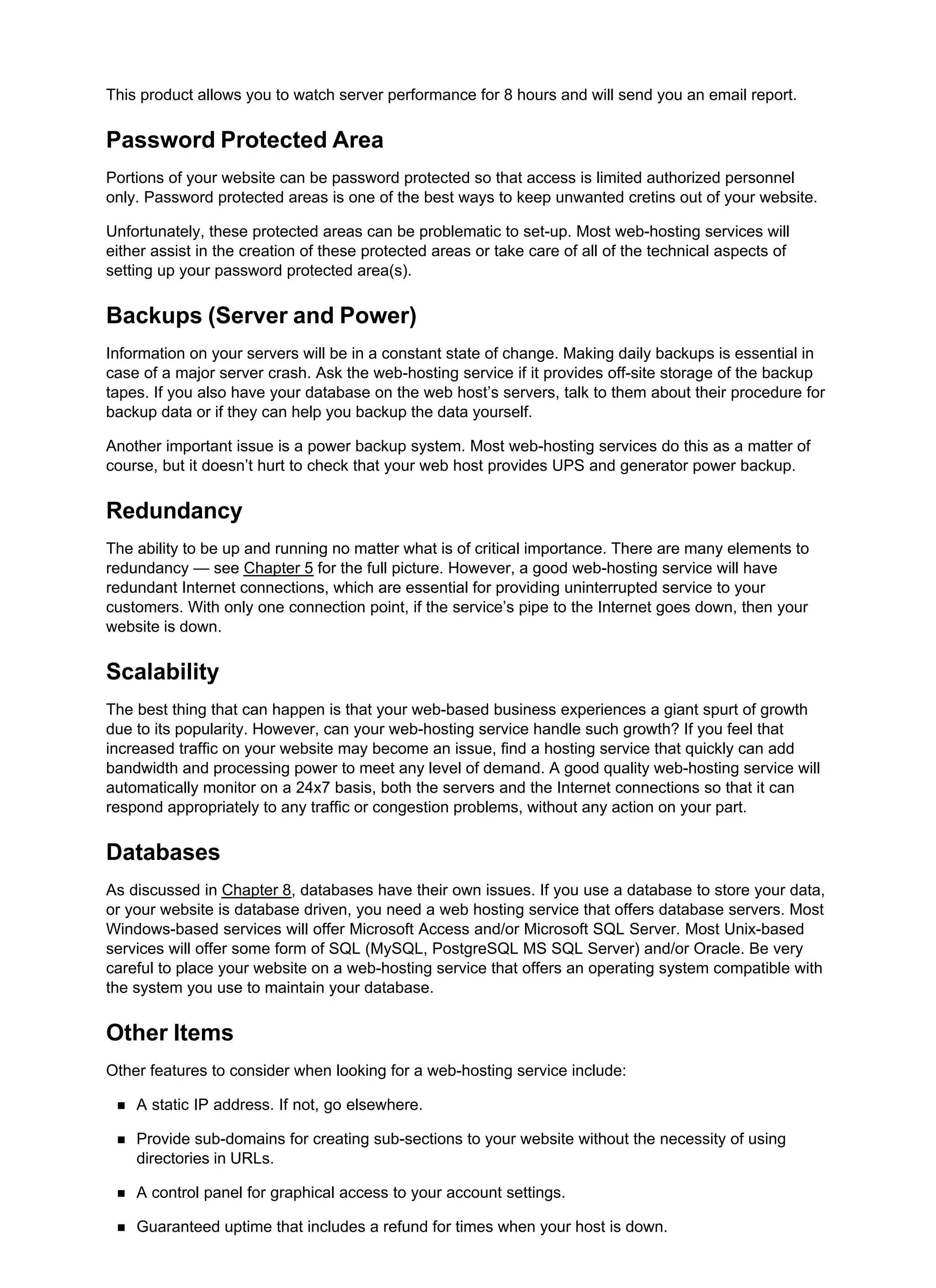This product allows you to watch server performance for 8 hours and will send you an email report.
Password Protected Area
Portions of your website can be password protected so that access is limited authorized personnel
only. Password protected areas is one of the best ways to keep unwanted cretins out of your website.
Unfortunately, these protected areas can be problematic to set-up. Most web-hosting services will
either assist in the creation of these protected areas or take care of all of the technical aspects of
setting up your password protected area(s).
Backups (Server and Power)
Information on your servers will be in a constant state of change. Making daily backups is essential in
case of a major server crash. Ask the web-hosting service if it provides off-site storage of the backup
tapes. If you also have your database on the web host’s servers, talk to them about their procedure for
backup data or if they can help you backup the data yourself.
Another important issue is a power backup system. Most web-hosting services do this as a matter of
course, but it doesn’t hurt to check that your web host provides UPS and generator power backup.
Redundancy
The ability to be up and running no matter what is of critical importance. There are many elements to
redundancy — see Chapter 5 for the full picture. However, a good web-hosting service will have
redundant Internet connections, which are essential for providing uninterrupted service to your
customers. With only one connection point, if the service’s pipe to the Internet goes down, then your
website is down.
Scalability
The best thing that can happen is that your web-based business experiences a giant spurt of growth
due to its popularity. However, can your web-hosting service handle such growth? If you feel that
increased traffic on your website may become an issue, find a hosting service that quickly can add
bandwidth and processing power to meet any level of demand. A good quality web-hosting service will
automatically monitor on a 24x7 basis, both the servers and the Internet connections so that it can
respond appropriately to any traffic or congestion problems, without any action on your part.
Databases
As discussed in Chapter 8, databases have their own issues. If you use a database to store your data,
or your website is database driven, you need a web hosting service that offers database servers. Most
Windows-based services will offer Microsoft Access and/or Microsoft SQL Server. Most Unix-based
services will offer some form of SQL (MySQL, PostgreSQL MS SQL Server) and/or Oracle. Be very
careful to place your website on a web-hosting service that offers an operating system compatible with
the system you use to maintain your database.
Other Items
Other features to consider when looking for a web-hosting service include:
A static IP address. If not, go elsewhere.
Provide sub-domains for creating sub-sections to your website without the necessity of using
directories in URLs.
A control panel for graphical access to your account settings.
Guaranteed uptime that includes a refund for times when your host is down.
 