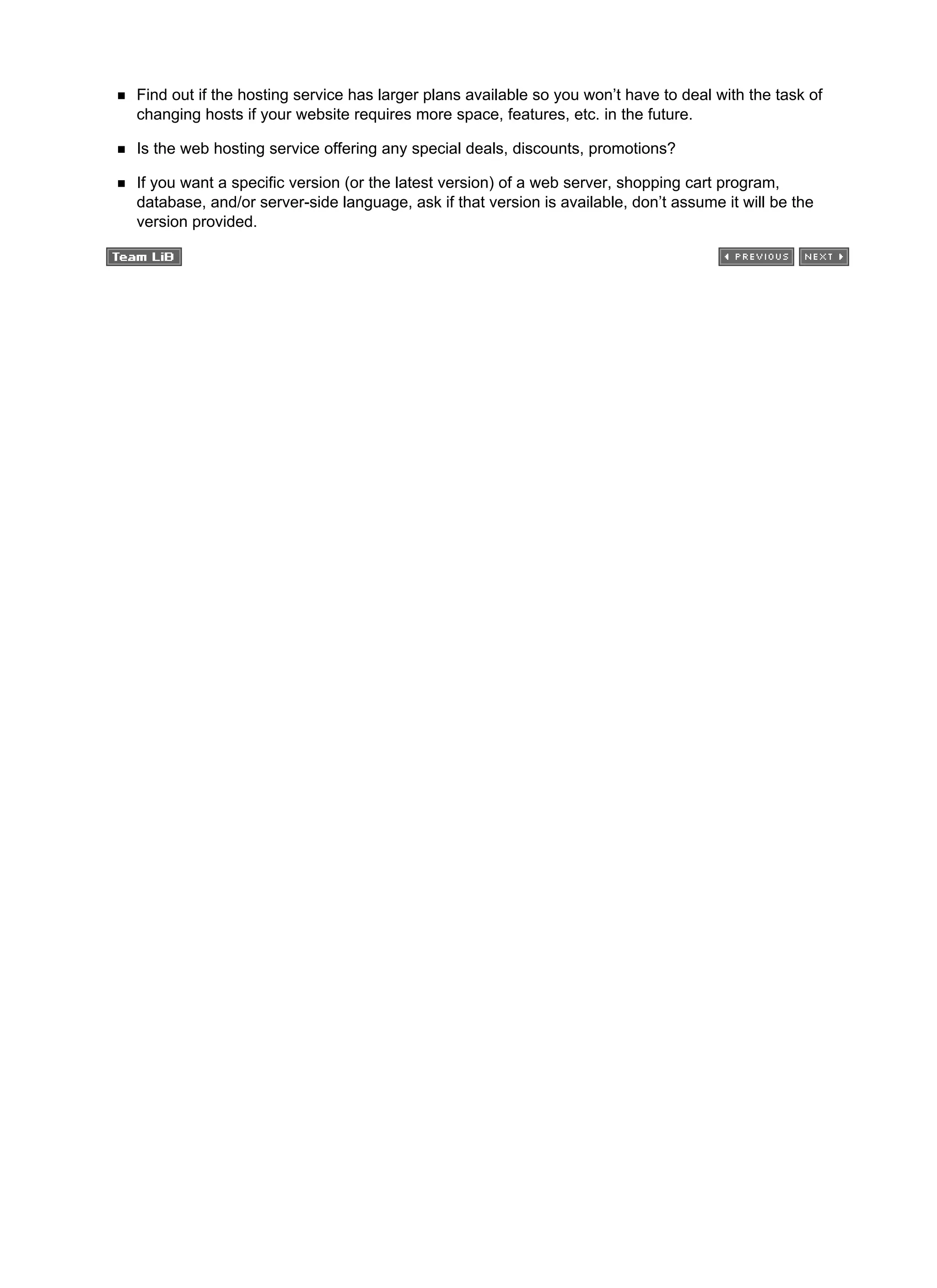 Find out if the hosting service has larger plans available so you won’t have to deal with the task of
changing hosts if your website requires more space, features, etc. in the future.
Is the web hosting service offering any special deals, discounts, promotions?
If you want a specific version (or the latest version) of a web server, shopping cart program,
database, and/or server-side language, ask if that version is available, don’t assume it will be the
version provided.
 