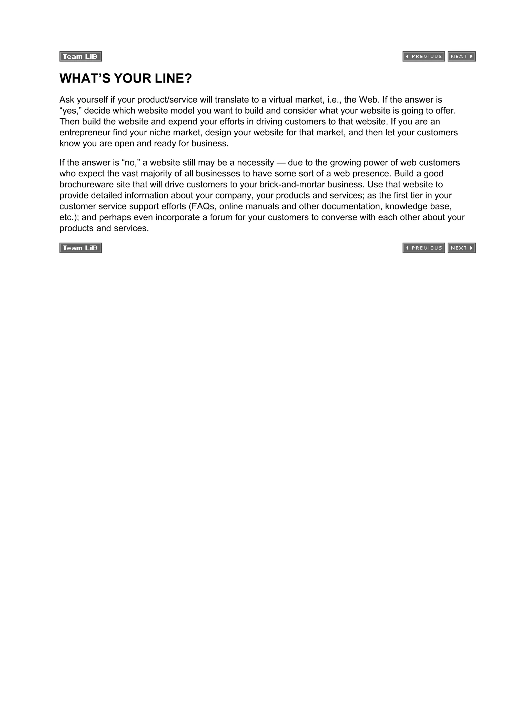 WHAT’S YOUR LINE?
Ask yourself if your product/service will translate to a virtual market, i.e., the Web. If the answer is
“yes,” decide which website model you want to build and consider what your website is going to offer.
Then build the website and expend your efforts in driving customers to that website. If you are an
entrepreneur find your niche market, design your website for that market, and then let your customers
know you are open and ready for business.
If the answer is “no,” a website still may be a necessity — due to the growing power of web customers
who expect the vast majority of all businesses to have some sort of a web presence. Build a good
brochureware site that will drive customers to your brick-and-mortar business. Use that website to
provide detailed information about your company, your products and services; as the first tier in your
customer service support efforts (FAQs, online manuals and other documentation, knowledge base,
etc.); and perhaps even incorporate a forum for your customers to converse with each other about your
products and services.
 