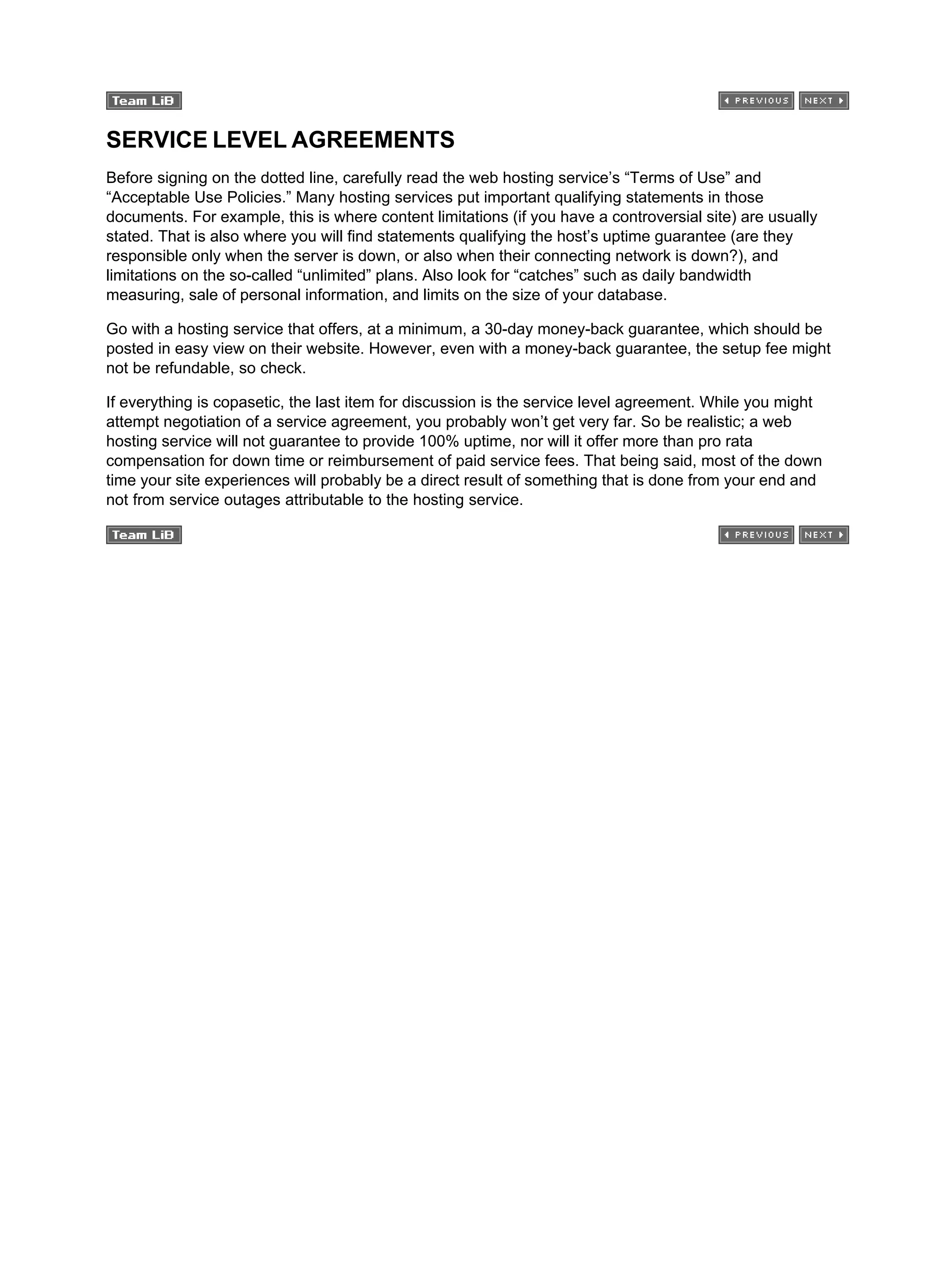 SERVICE LEVEL AGREEMENTS
Before signing on the dotted line, carefully read the web hosting service’s “Terms of Use” and
“Acceptable Use Policies.” Many hosting services put important qualifying statements in those
documents. For example, this is where content limitations (if you have a controversial site) are usually
stated. That is also where you will find statements qualifying the host’s uptime guarantee (are they
responsible only when the server is down, or also when their connecting network is down?), and
limitations on the so-called “unlimited” plans. Also look for “catches” such as daily bandwidth
measuring, sale of personal information, and limits on the size of your database.
Go with a hosting service that offers, at a minimum, a 30-day money-back guarantee, which should be
posted in easy view on their website. However, even with a money-back guarantee, the setup fee might
not be refundable, so check.
If everything is copasetic, the last item for discussion is the service level agreement. While you might
attempt negotiation of a service agreement, you probably won’t get very far. So be realistic; a web
hosting service will not guarantee to provide 100% uptime, nor will it offer more than pro rata
compensation for down time or reimbursement of paid service fees. That being said, most of the down
time your site experiences will probably be a direct result of something that is done from your end and
not from service outages attributable to the hosting service.
 