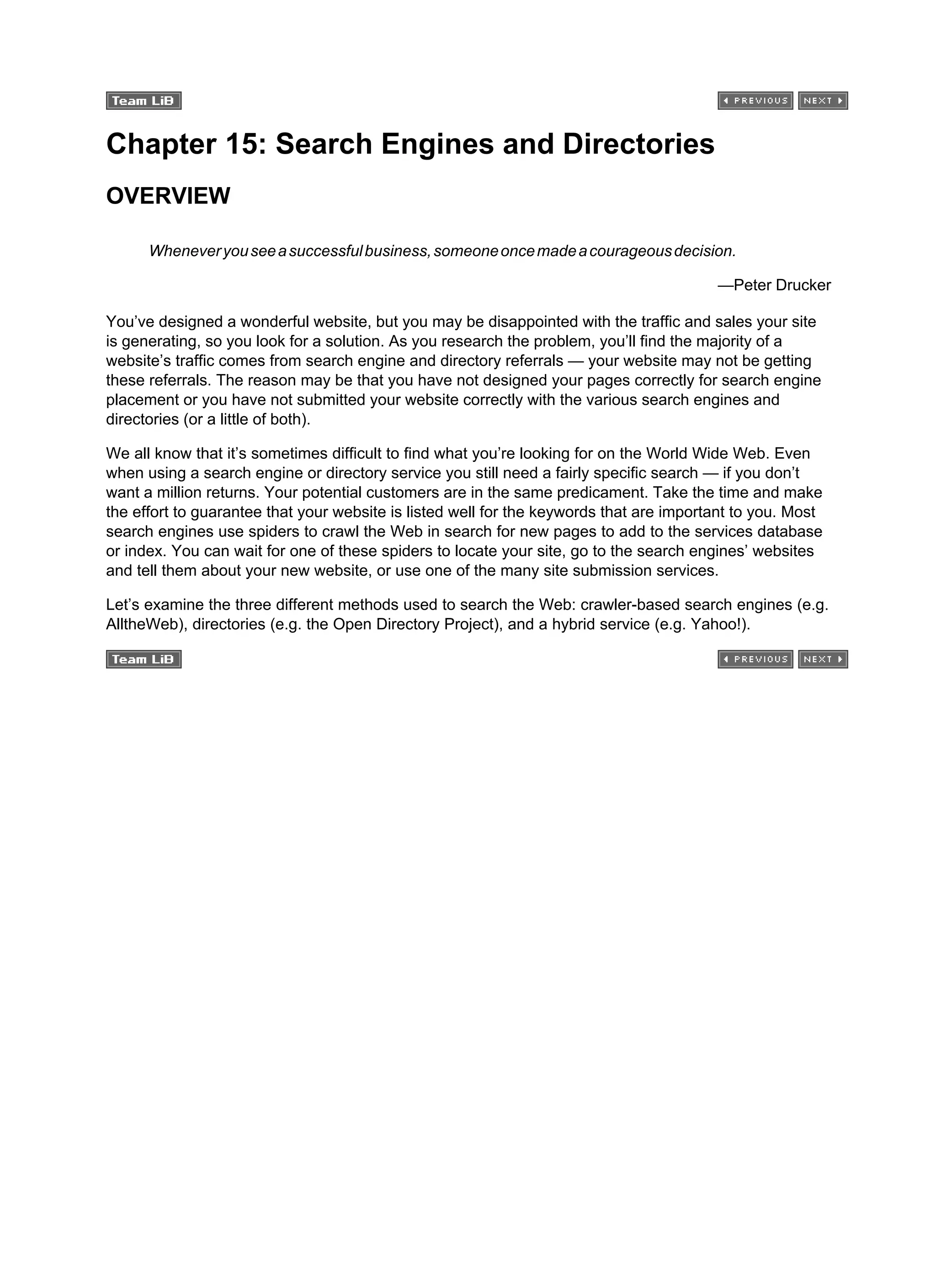 Chapter 15: Search Engines and Directories
OVERVIEW
Wheneveryouseeasuccessfulbusiness,someoneoncemadeacourageousdecision.
—Peter Drucker
You’ve designed a wonderful website, but you may be disappointed with the traffic and sales your site
is generating, so you look for a solution. As you research the problem, you’ll find the majority of a
website’s traffic comes from search engine and directory referrals — your website may not be getting
these referrals. The reason may be that you have not designed your pages correctly for search engine
placement or you have not submitted your website correctly with the various search engines and
directories (or a little of both).
We all know that it’s sometimes difficult to find what you’re looking for on the World Wide Web. Even
when using a search engine or directory service you still need a fairly specific search — if you don’t
want a million returns. Your potential customers are in the same predicament. Take the time and make
the effort to guarantee that your website is listed well for the keywords that are important to you. Most
search engines use spiders to crawl the Web in search for new pages to add to the services database
or index. You can wait for one of these spiders to locate your site, go to the search engines’ websites
and tell them about your new website, or use one of the many site submission services.
Let’s examine the three different methods used to search the Web: crawler-based search engines (e.g.
AlltheWeb), directories (e.g. the Open Directory Project), and a hybrid service (e.g. Yahoo!).
 