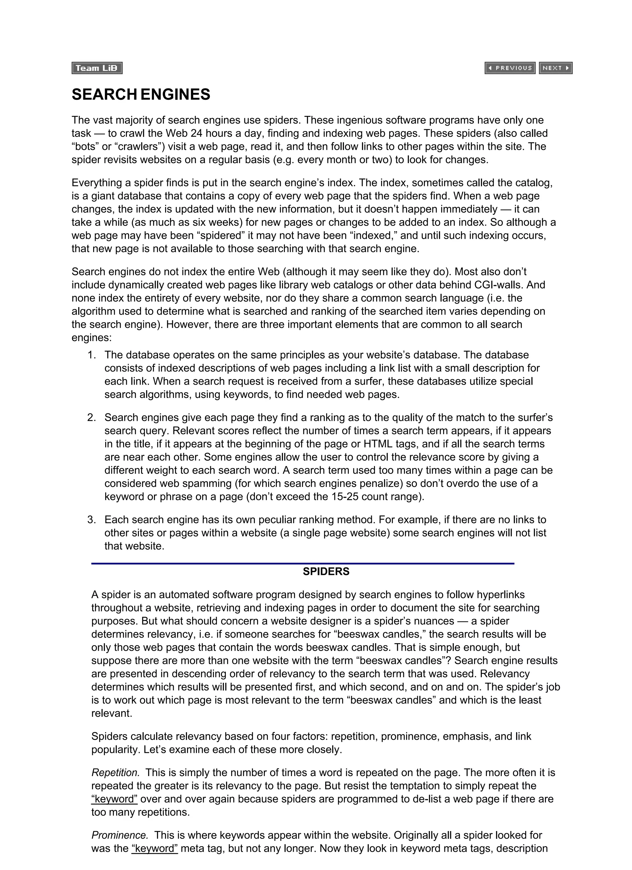 SEARCH ENGINES
The vast majority of search engines use spiders. These ingenious software programs have only one
task — to crawl the Web 24 hours a day, finding and indexing web pages. These spiders (also called
“bots” or “crawlers”) visit a web page, read it, and then follow links to other pages within the site. The
spider revisits websites on a regular basis (e.g. every month or two) to look for changes.
Everything a spider finds is put in the search engine’s index. The index, sometimes called the catalog,
is a giant database that contains a copy of every web page that the spiders find. When a web page
changes, the index is updated with the new information, but it doesn’t happen immediately — it can
take a while (as much as six weeks) for new pages or changes to be added to an index. So although a
web page may have been “spidered” it may not have been “indexed,” and until such indexing occurs,
that new page is not available to those searching with that search engine.
Search engines do not index the entire Web (although it may seem like they do). Most also don’t
include dynamically created web pages like library web catalogs or other data behind CGI-walls. And
none index the entirety of every website, nor do they share a common search language (i.e. the
algorithm used to determine what is searched and ranking of the searched item varies depending on
the search engine). However, there are three important elements that are common to all search
engines:
The database operates on the same principles as your website’s database. The database
consists of indexed descriptions of web pages including a link list with a small description for
each link. When a search request is received from a surfer, these databases utilize special
search algorithms, using keywords, to find needed web pages.
1.
Search engines give each page they find a ranking as to the quality of the match to the surfer’s
search query. Relevant scores reflect the number of times a search term appears, if it appears
in the title, if it appears at the beginning of the page or HTML tags, and if all the search terms
are near each other. Some engines allow the user to control the relevance score by giving a
different weight to each search word. A search term used too many times within a page can be
considered web spamming (for which search engines penalize) so don’t overdo the use of a
keyword or phrase on a page (don’t exceed the 15-25 count range).
2.
Each search engine has its own peculiar ranking method. For example, if there are no links to
other sites or pages within a website (a single page website) some search engines will not list
that website.
3.
SPIDERS
A spider is an automated software program designed by search engines to follow hyperlinks
throughout a website, retrieving and indexing pages in order to document the site for searching
purposes. But what should concern a website designer is a spider’s nuances — a spider
determines relevancy, i.e. if someone searches for “beeswax candles,” the search results will be
only those web pages that contain the words beeswax candles. That is simple enough, but
suppose there are more than one website with the term “beeswax candles”? Search engine results
are presented in descending order of relevancy to the search term that was used. Relevancy
determines which results will be presented first, and which second, and on and on. The spider’s job
is to work out which page is most relevant to the term “beeswax candles” and which is the least
relevant.
Spiders calculate relevancy based on four factors: repetition, prominence, emphasis, and link
popularity. Let’s examine each of these more closely.
Repetition. This is simply the number of times a word is repeated on the page. The more often it is
repeated the greater is its relevancy to the page. But resist the temptation to simply repeat the
“keyword” over and over again because spiders are programmed to de-list a web page if there are
too many repetitions.
Prominence. This is where keywords appear within the website. Originally all a spider looked for
was the “keyword” meta tag, but not any longer. Now they look in keyword meta tags, description
 