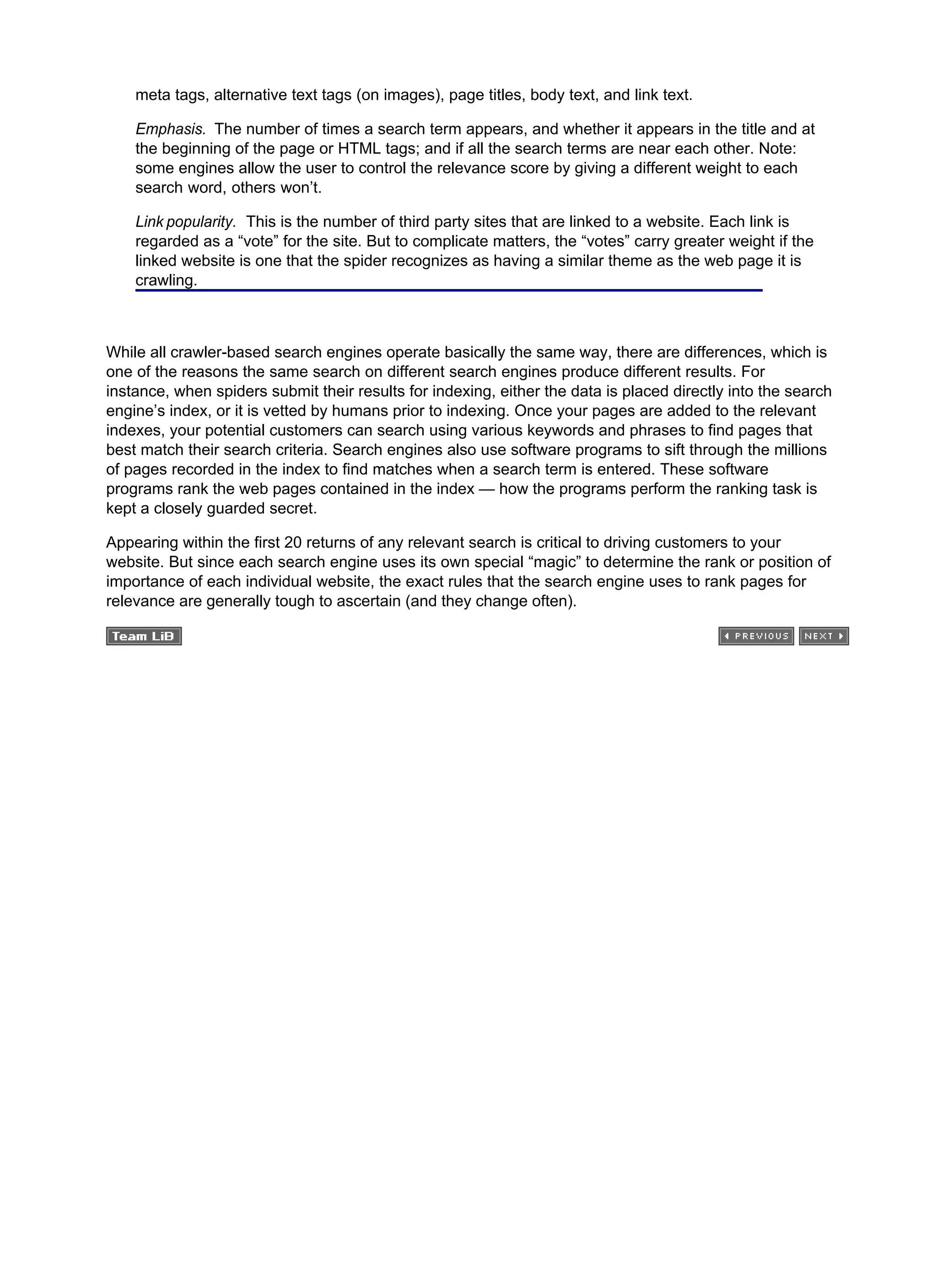 meta tags, alternative text tags (on images), page titles, body text, and link text.
Emphasis. The number of times a search term appears, and whether it appears in the title and at
the beginning of the page or HTML tags; and if all the search terms are near each other. Note:
some engines allow the user to control the relevance score by giving a different weight to each
search word, others won’t.
Link popularity. This is the number of third party sites that are linked to a website. Each link is
regarded as a “vote” for the site. But to complicate matters, the “votes” carry greater weight if the
linked website is one that the spider recognizes as having a similar theme as the web page it is
crawling.
While all crawler-based search engines operate basically the same way, there are differences, which is
one of the reasons the same search on different search engines produce different results. For
instance, when spiders submit their results for indexing, either the data is placed directly into the search
engine’s index, or it is vetted by humans prior to indexing. Once your pages are added to the relevant
indexes, your potential customers can search using various keywords and phrases to find pages that
best match their search criteria. Search engines also use software programs to sift through the millions
of pages recorded in the index to find matches when a search term is entered. These software
programs rank the web pages contained in the index — how the programs perform the ranking task is
kept a closely guarded secret.
Appearing within the first 20 returns of any relevant search is critical to driving customers to your
website. But since each search engine uses its own special “magic” to determine the rank or position of
importance of each individual website, the exact rules that the search engine uses to rank pages for
relevance are generally tough to ascertain (and they change often).
 