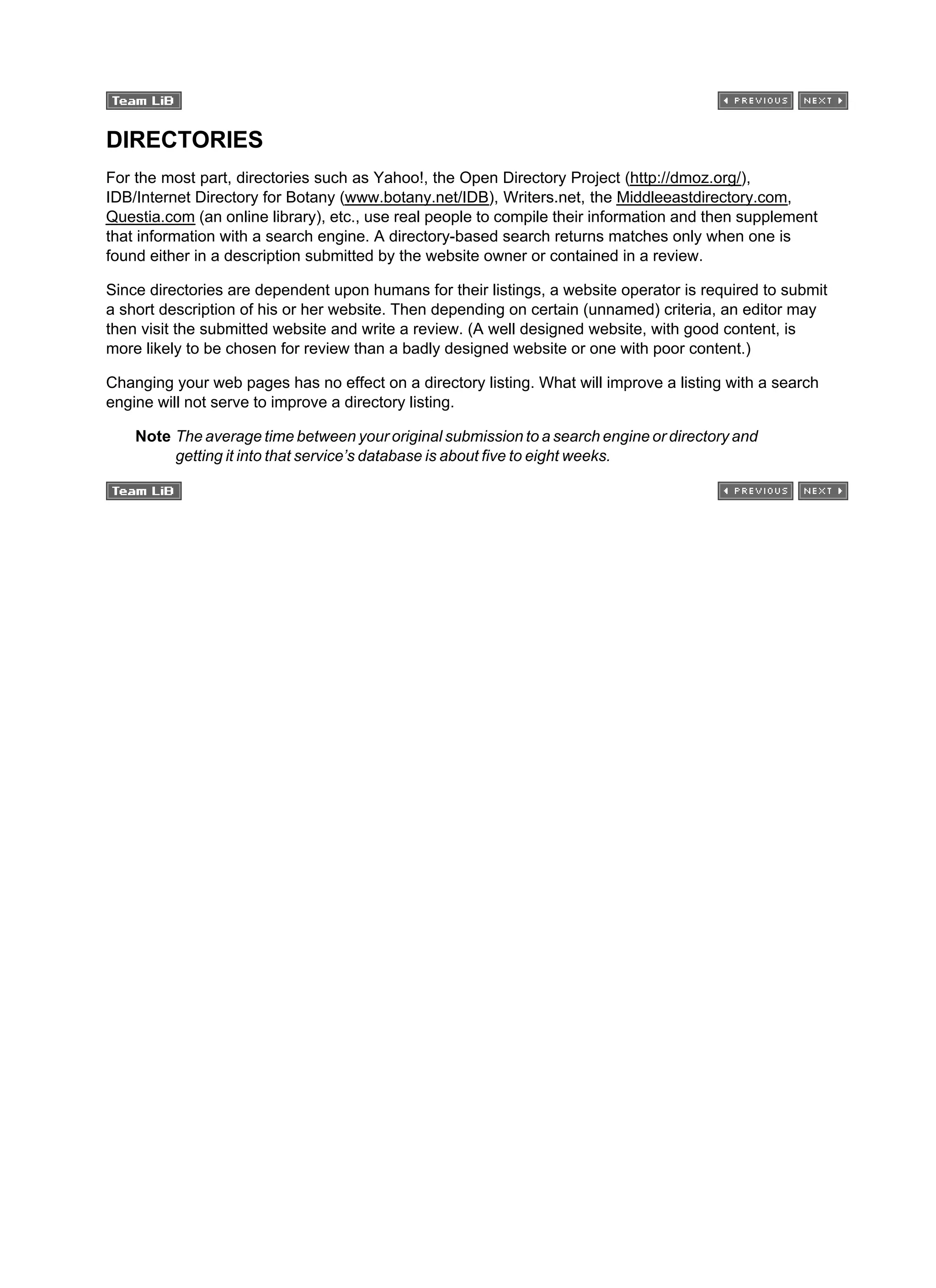 DIRECTORIES
For the most part, directories such as Yahoo!, the Open Directory Project (http://dmoz.org/),
IDB/Internet Directory for Botany (www.botany.net/IDB), Writers.net, the Middleeastdirectory.com,
Questia.com (an online library), etc., use real people to compile their information and then supplement
that information with a search engine. A directory-based search returns matches only when one is
found either in a description submitted by the website owner or contained in a review.
Since directories are dependent upon humans for their listings, a website operator is required to submit
a short description of his or her website. Then depending on certain (unnamed) criteria, an editor may
then visit the submitted website and write a review. (A well designed website, with good content, is
more likely to be chosen for review than a badly designed website or one with poor content.)
Changing your web pages has no effect on a directory listing. What will improve a listing with a search
engine will not serve to improve a directory listing.
Note The average time between your original submission to a search engine or directory and
getting it into that service’s database is about five to eight weeks.
 