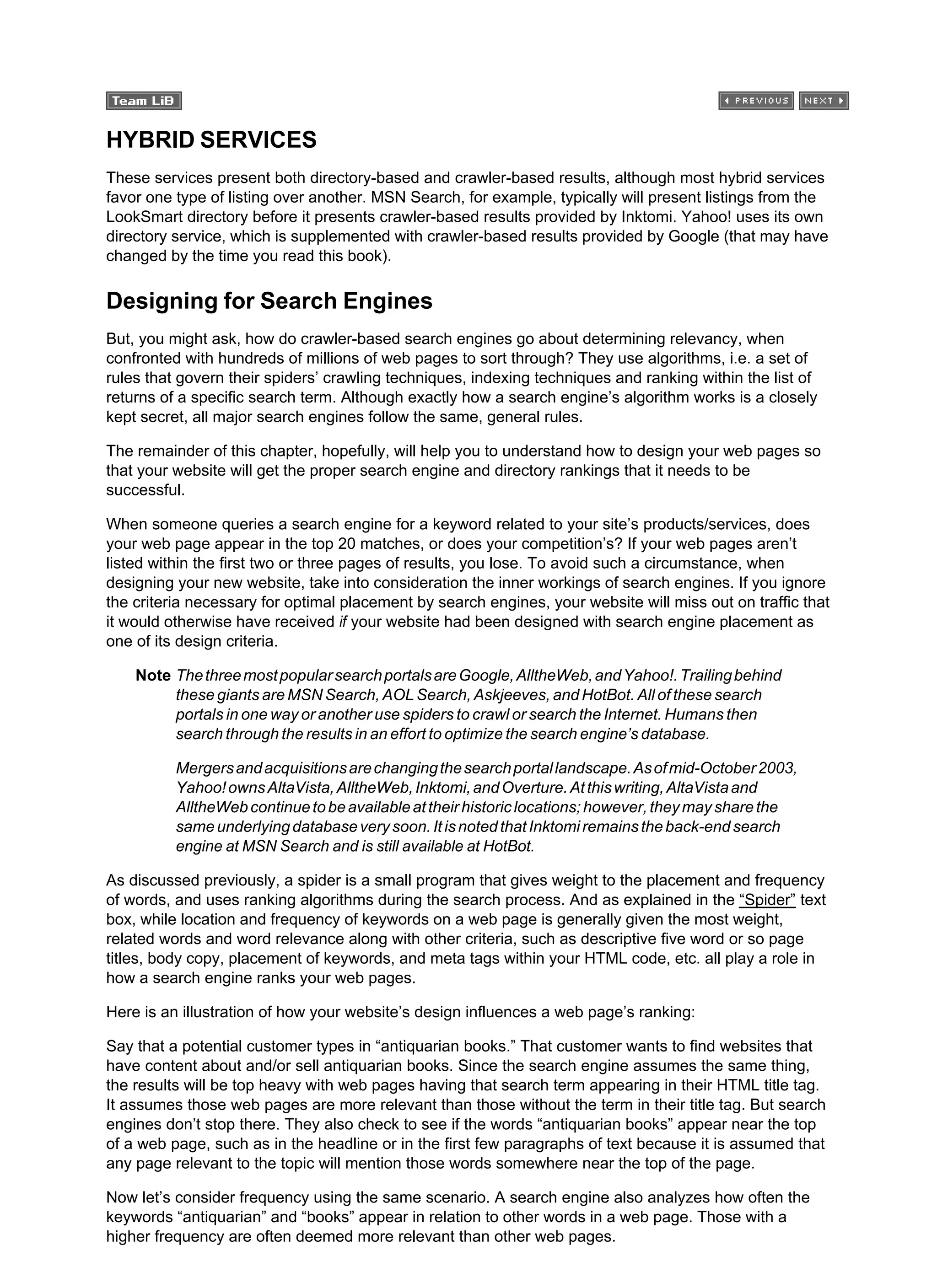 HYBRID SERVICES
These services present both directory-based and crawler-based results, although most hybrid services
favor one type of listing over another. MSN Search, for example, typically will present listings from the
LookSmart directory before it presents crawler-based results provided by Inktomi. Yahoo! uses its own
directory service, which is supplemented with crawler-based results provided by Google (that may have
changed by the time you read this book).
Designing for Search Engines
But, you might ask, how do crawler-based search engines go about determining relevancy, when
confronted with hundreds of millions of web pages to sort through? They use algorithms, i.e. a set of
rules that govern their spiders’ crawling techniques, indexing techniques and ranking within the list of
returns of a specific search term. Although exactly how a search engine’s algorithm works is a closely
kept secret, all major search engines follow the same, general rules.
The remainder of this chapter, hopefully, will help you to understand how to design your web pages so
that your website will get the proper search engine and directory rankings that it needs to be
successful.
When someone queries a search engine for a keyword related to your site’s products/services, does
your web page appear in the top 20 matches, or does your competition’s? If your web pages aren’t
listed within the first two or three pages of results, you lose. To avoid such a circumstance, when
designing your new website, take into consideration the inner workings of search engines. If you ignore
the criteria necessary for optimal placement by search engines, your website will miss out on traffic that
it would otherwise have received if your website had been designed with search engine placement as
one of its design criteria.
Note ThethreemostpopularsearchportalsareGoogle,AlltheWeb,andYahoo!.Trailingbehind
these giants are MSN Search, AOL Search, Askjeeves, and HotBot. All of these search
portals in one way or another use spiders to crawl or search the Internet. Humans then
search through the results in an effort to optimize the search engine’s database.
Mergersandacquisitionsarechangingthesearchportallandscape.Asofmid-October2003,
Yahoo!ownsAltaVista,AlltheWeb,Inktomi,andOverture.Atthiswriting,AltaVistaand
AlltheWebcontinuetobeavailableattheirhistoriclocations;however,theymaysharethe
sameunderlyingdatabaseverysoon.ItisnotedthatInktomiremainstheback-endsearch
engine at MSN Search and is still available at HotBot.
As discussed previously, a spider is a small program that gives weight to the placement and frequency
of words, and uses ranking algorithms during the search process. And as explained in the “Spider” text
box, while location and frequency of keywords on a web page is generally given the most weight,
related words and word relevance along with other criteria, such as descriptive five word or so page
titles, body copy, placement of keywords, and meta tags within your HTML code, etc. all play a role in
how a search engine ranks your web pages.
Here is an illustration of how your website’s design influences a web page’s ranking:
Say that a potential customer types in “antiquarian books.” That customer wants to find websites that
have content about and/or sell antiquarian books. Since the search engine assumes the same thing,
the results will be top heavy with web pages having that search term appearing in their HTML title tag.
It assumes those web pages are more relevant than those without the term in their title tag. But search
engines don’t stop there. They also check to see if the words “antiquarian books” appear near the top
of a web page, such as in the headline or in the first few paragraphs of text because it is assumed that
any page relevant to the topic will mention those words somewhere near the top of the page.
Now let’s consider frequency using the same scenario. A search engine also analyzes how often the
keywords “antiquarian” and “books” appear in relation to other words in a web page. Those with a
higher frequency are often deemed more relevant than other web pages.
 